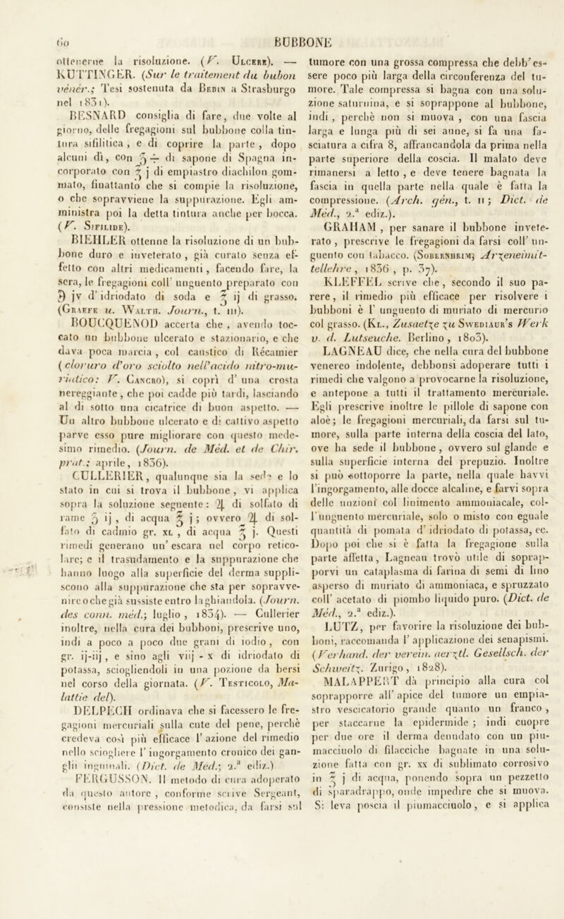 ottenerne ia risoluzione. ( V. Ulcere). — KUTTINGER. (Sur le traitement du bubon vénér.; Tesi sostenuta da Bedin a Strasburgo nel 1831 ). BESNARD consiglia di fare, due volte al giorno, delle fregagioni sul bubbone colla tin- tura sifilitica, e di coprire la parte , dopo alcuni di, con ) di sapone di Spagna in- corporato con ~ j di empiaslro diachilon gom- mato, fìnattanto clie si compie la risoluzione, o clic sopravviene la suppurazione. Egli am- ministra poi la detta tintura anche per bocca. (Uì Sifilide). B1EHLER ottenne la risoluzione di un bub- bone duro e inveterato , già curato senza ef- fetto con altri medicamenti, facendo fare, la sera, le fregagioni coll unguento preparato con t) jv d idriodato di soda e ) ìj di grasso. (Graffe u. Walth. Journ., t. in). BOUCQUENOD accerta che , avendo toc- cato un bubbone ulcerato e stazionario, e che dava poca marcia , col caustico di Récamier ( cloruro d’uro sciolto nell’acido nitro-mu- riatico: V. Cancro), si coprì d’ una crosta nereggiante, che poi cadde più tardi, lasciando al di sotto una cicatrice di buon aspetto. — Un altro bubbone ulcerato e di cattivo aspetto parve esso pure migliorare con questo mede- simo rimedio. (Journ. de Mèd. et de C/iir. prut.; aprile, i856). (.ULCERIER, qualunque sia la sede e Io stato in cui si trova il bubbone , vi applica sopra la soluzione seguente: 2J. di solfato di rame p ij , di acqua ^ j ; ovvero 2J. di sol- fato di cadmio gr. xl , di acqua ^ j. Questi rimedi generano un’ escara nel corpo retico- lare; e il trasudamento e la suppurazione che hanno luogo alla superficie del derma suppli- scono alla suppurazione che sta per sopravve- nircochegià sussiste entro la ghiandola. [Journ. des comi, mède, luglio, 1834)- •— Cullerier inoltre, nella cura dei bubboni, prescrive uno, indi a poco a poco due grani di iodio , con gr. ij-iij , e sino agli viij - x di idriodato di potassa, sciogliendoli in una pozione da bersi nel corso della giornata. [V. Testicolo, Ma- lattie del). DELPECIT ordinava che si facessero le fre- gagioni mercuriali sulla cute del pene, perche credeva così più efficace P azione del rimedio nello sciogliere f ingorgamento cronico dei gan- glii inguinali. (Dicf. de Mede, 2.a ediz.) FERCUSSON. Il metodo di cura adoperato da questo autore , conforme scrive Sergeant, consiste nella pressione metodica, da farsi sul tumore con una grossa compressa che debb’es- sere poco più larga della circonferenza del tu- more. Tale compressa si bagna con una solu- zione saturnina, e si soprappone al bubbone, indi , perchè non si muova , con una fascia larga e lunga più di sei aune, si fa una fa- sciatura a cifra 8, affrancandola da prima nella parte superiore della coscia. Il malato deve rimanersi a letto , e deve tenere bagnata la fascia in quella parte nella quale è fatta la compressione. [Arch. qèn., t. n ; Dict. de Mèd., ‘2.’1 ediz.). GRAHAM , per sanare il bubbone invete- rato , prescrive le fregagioni da farsi colf un- guento con tabacco. (Sobernheim; Ar\eneimit- tellehre, i836, p. 3^). KLEFFEE scrive che, secondo il suo pa- rere, il rimedio più efficace per risolvere i bubboni è 1 unguento di miniato di mercurio col grasso. (Kl., Zasaet%e %u Swediaur’s Werk v d. Lutseuche. Berlino, i8o3). LAGNEAU dice, che nella cura del bubbone venereo indolente, debbonsi adoperare tutti i rimedi che valgono a provocarne la risoluzione, e antepone a tutti il trattamento mercuriale. Egli prescrive inoltre le pillole di sapone con aloè; le fregagioni mercuriali, da farsi sul tu- more, sulla parte interna della coscia del lato, ove ha sede il bubbone , ovvero sul glande e sulla superficie interna del prepuzio. Inoltre si può sottoporre la parte, nella quale havvi 1 ingorgamento, alle docce alcaline, e farvi sopra delle unzioni col linimento ammoniacale, col- l'unguento mercuriale, solo o misto con eguale quantità di pomata d idriodato di potassa, ec. Dopo poi che si è fatta la fregagione sulla parte affetta, Lagncau trovò utile di soprap- porvi un cataplasma di farina di semi di lino asperso di miniato di ammoniaca, e spruzzato colf acetato di piombo liquido puro. [Dict. de Mèd., 'i.a ediz.). LUTZ, per favorire la risoluzione dei bub- boni, raccomanda f applicazione dei senapismi. [Verhand. der verein. aerati. Gesellsch. der Schweit*. Zurigo, 18:28). MALAPPERT dà principio alla cura col soprapporre all apice del tumore un empia- stro vescicatorio grande quanto un franco, per staccarne la epidermide ; indi cuopre per due ore il derma denudato con un piu- rnacciuolo di filacciche bagnate in una solu- zione fatta con gr. xx di sublimato corrosivo in ~ j di acqua, ponendo sopra un pezzetto di sparadrappo, onde impedire che si muova. Si leva poscia il piumacciuolo, e si applica