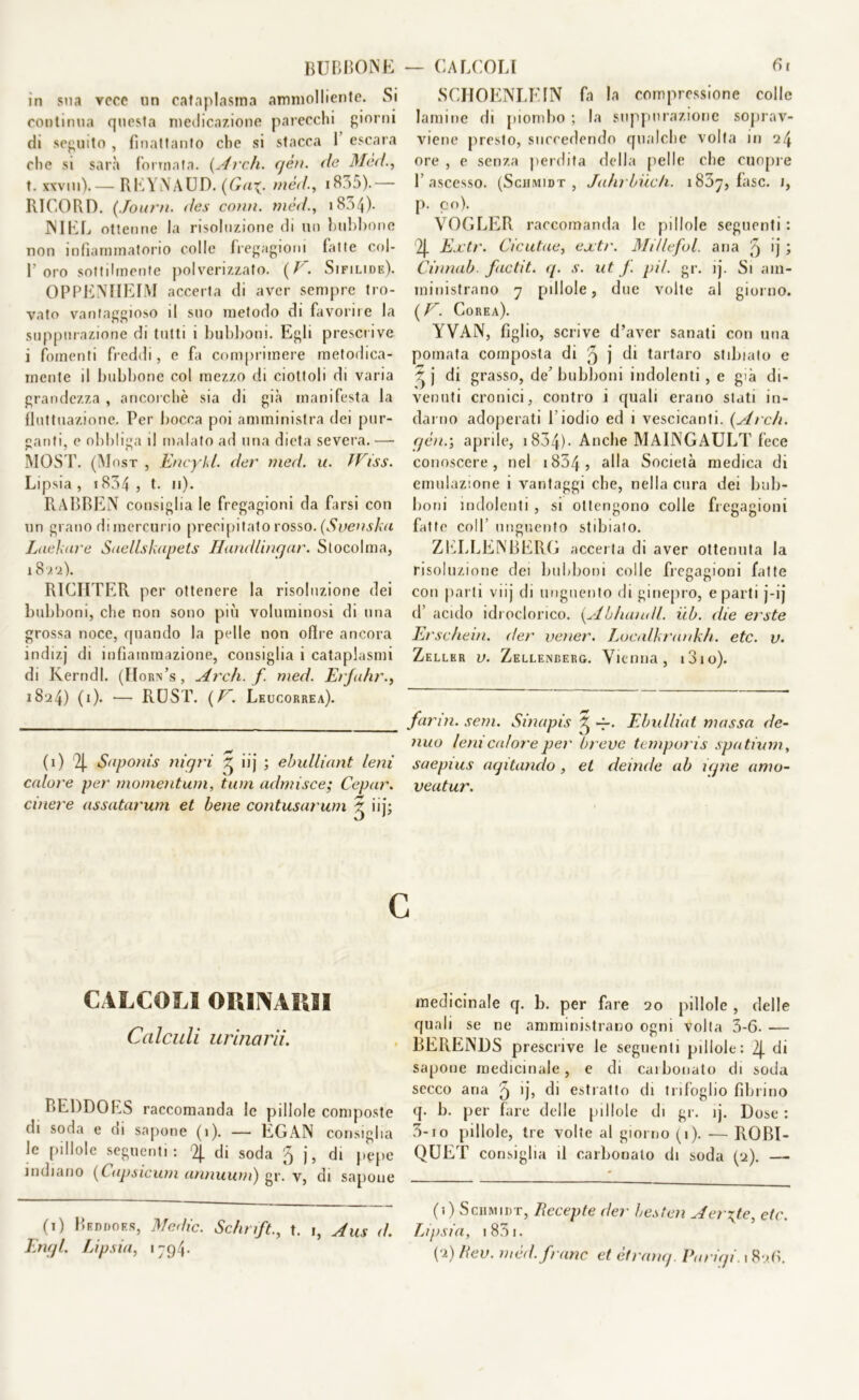 in sua vece un cataplasma ammolliente. Si continua questa medicazione parecchi giorni di seguito , finattanto che si stacca 1 escara che si sarà (ormata. {Ardi. qèn. de Mèd., t. xxvni). — REYNAUD. {Gai. mèd., 1835). — RI CO R D. (Journ. des conti, mèd., iSn/j)- NIEL ottenne la risoluzione di un bubbone non infiammatorio colle fregagioni fatte col- f oro sottilmente polverizzato. {V. Sifilide). OPPENHEIM accerta di aver sempre tro- vato vantaggioso il suo metodo di favorire la suppurazione di tutti i bubboni. Egli prescrive i fomenti freddi, e fa comprimere metodica- mente il bubbone col mezzo di ciottoli di varia grandezza , ancorché sia di già manifesta la fluttuazione. Per bocca poi amministra dei pur- ganti, e obbliga il malato ad una dieta severa. — MOST. (Mosx , Encykl. der med. u. TVìss. Lipsia , 1834 j t. n). RABBEN consiglia le fregagioni da farsi con un grano di mercurio precipitato rosso. (Svenska Lue k are Saellskapets Hand litigar. Stocolma, 1822). R1CIITER per ottenere la risoluzione dei bubboni, che non sono più voluminosi di una grossa noce, quando la pelle non olire ancora indizj di infiammazione, consiglia i cataplasmi di Kerndl. (Horn’s, Ardi, f med. Erfa/ir., 1824) (1). •—- RUST. {E. Leucorrea). (1) 4 Saponis nigri ^ iij ; ebulliant leni calore per monientum, tuia admisce; Cepar. cinere assatarum et bene contusarum 5 iij; SCIIOENLEIN fa la compressione colle lamine di piombo ; la suppurazione soprav- viene presto, succedendo qualche volta in 24 ore , e senza perdita della pelle che cuopre l’ascesso. (Schmidt , Jalirbiich. i83y, fase. 1, p. co). VOGLER raccomanda le pillole seguenti : 4 Extr. Cicutae, extr. Mi/lefol. aria 3 ij ; Cinnab. factit. q. .r. ut j. pii. gr. ij. Si am- ministrano 7 pillole, due volte al giorno. ( V. Corea). YVAN, figlio, scrive d’aver sanati con una poinata composta di 3 j di tartaro stibiato e j di grasso, de’bubboni indolenti, e già di- venuti cronici, contro i quali erano stati in- darno adoperati l’iodio ed 1 vescicanti. {Ardi, qèn.-, aprile, 1834)- Anche MAINGAULT fece conoscere, nel 1834 ? a^a Società medica di emulazione i vantaggi che, nella cura dei bub- boni indolenti , si ottengono colle fregagioni fatte coll unguento stibiato. ZELLENBERG accerta di aver ottenuta la risoluzione dei bubboni colle fregagioni fatte con parti viij di unguento di ginepro, e parti j-ij d’ acido idroclorico. {Abitatali, iib. die erste Erschein. der vetier. Localkrankh. etc. u. Zellkr v. Zellenderg. Vienna, i3io). fanti, seni. Sinapis £ ~. Ebulliat massa de- ttilo leni calore per breve temporis spatium, saepius aqitando , et deinde ab iqne amo- veatur. CALCOLI ORINAMI Calculi urinarli. BEDDOES raccomanda le pillole composte di soda e cu sapone (1). — EGAN consiglia le pillole seguenti: 4 di soda 5 j, di pepe indiano (Capsicum ammutii) gr. v, di sapone (1) Beddoes, Medie. Sc/n ift., t. i, Aus d. Enql. Lipsia, 1794. medicinale q. b. per fare 20 pillole , delle quali se ne amministrano ogni volta 3-6- — BERENDS prescrive le seguenti pillole: 4 di sapone medicinale, e di carbonato di soda secco aria 5 >j, di estratto di trifoglio librino q. b. per fare delle pillole di gr. ìj. Dose: 3-io pillole, tre volte a I giorno (1). — ROBI- QUET consiglia il carbonato di soda (2). — (1) Schmidt, Recepte der besten Aerate, etc. Lipsia, i83i. (2) Rev. mèd. frane et ètranq. Pariqi. 182.fi.