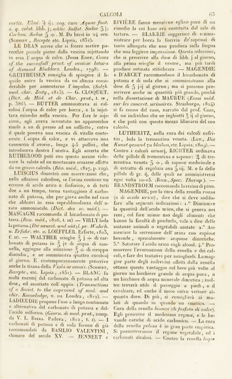 CAL cortic. Timi ì) ij ; coq. cum Aquae font, s. q. colnt. Iibb. j ; adde: Sulfut. Sodae ^ j ; Carbon. Sodue ^ -r • M. Da bersi in :il\ ore. (Schmidt , Recente etc. Lipsia, 1831)- LE DRAN scrive che si fecero sortire pa- recchie piccole pietre dalla vescica injettarido in essa 1’ acqua di calce. (Jessb Eoot, Cnses of thè succesfull pract. of vesicae loturn of diseased Bladders. Londra, >798). — GRU1THUISEN consiglia di spingere il li- quido entro la vescica da un’altezza consi- derabile per aumentarne 1’ impulso. (Salfb. med. cìur. Zeitq., 1815). — G. CLOQUET. (Dict. de Méd. et de Chir. prat., t. iv , p. 586). — BUTTER amministrava ai cal- colosi l’acqua di calce per bocca , e la injot- tava eziandio nella vescica. Per fare le inje- zioni, egli aveva inventato un apparecchio simile a un di presso ad un soffietto , entro il quale poneva una vescica di vitello conte- nente l'acqua di calce, e vi attaccava una cannuccia d’avorio, lunga pollici, che introduceva dentro l’uretra. Egli accerta che RU PII ERO OD potè con questo mezzo rido- nare la salute ad un montanaro scozzese affetto da un grosso calcolo. {Rèo. méd., 1827, p. 229). LUISCIUS dimostrò con osservazioni che, nelle allezioni calcolose, se l’orina contiene up eccesso di acido urico o fosfòrico, o di tutti due a un tempo, torna vantaggioso il carbo- nato di potassa, che pur giova anche nel caso che abbiavi in essa soprabbondanza dell’ ti- rato ammoniacale. (Dict. des se. méd.). — MASCAGNI raccomanda il bicarbonato di po- tassa. (Reo. méd., 1826, t. 111) — VJRLY loda la potassa. (Die neuest. und niilfl. pr. TVaìirh. u. Erfa/ir. etc. v. LOEFFLER. Erforte, i8o3, t- 11). — WALTHER scioglie ^ j di car- bonato di potassa in g jv di acqua di can- nella, aggiugne alla soluzione ~ 4- di stroppo diacodio , e ne somministra quattro cucchiaj al giorno. E contemporaneamente prescrive anche la tisana della R wla arvensis. (Schmidt, Recepte, etc. Lipsia , .1831). — BLANC fa molti encomj del carbonato di potassa ad alta dose, ed associato coll oppio. (Transactions of a Societ. to thè ìmproved. of med. and chir. Knowledfje, v. in. Londra, 1812). — LAD1EUD1E propone l'uso a lungo continuato e alternativo del carbonato di potassa t‘ del- 1 acido solforico. (Giorni. di med. prat., comp. da \. L. Brera. Padova, 18x2, t. 1). — I Cai lionati di potassa e di soda furono di già raccomandati da BASILIO VA LENTI NI , chimico del secolo XV. — JENNERT e* iOLI 63 RIVIÈRE fanno menzione eglino pure di un rimedio la cui base era costituita dal sale di tartaro. — BLAKR1E suggerisce di sommi- nistrare per bocca la liscivia de’saponai di tanto allungata che non produca sulla lingua che una leggiere impressione. Questa soluzione, che si prescrive alla dose di Iddi, j al giorno, alla prima scioglie il ventre, ina più tardi produce ostinata stitichezza. — MAGENDIE e D ARGET raccomandano il bicarbonato di potassa e di soda che si somministrano alla dose di '9 j-ij al giorno ; ma si possono pre- scrivere anche in quantità più grande, poiché nella dissertazione di MAURUE (Essai méd. sur les concret. urinaires. Strasburgo, 1824) si fa cenno del caso, narrato dal prof. Coze, di un individuo che ne inghiottì ^ ij al giorno, e che potè con questo mezzo liberarsi del suo calcolo. LUTHERITZ, nella cura dei calcoli nefri- tici , loda la trementina veneta. (Lut., Die Kunstqesund \u bleiben, etc. Lipsia, 1809).— Contro 1 calcoli orinarj, RlCllTER ordinava delle pillole di trementina e sapone: 9j. di tre- mentina veneta £j -j- , di sapone medicinale e di estratto di regolizia ana q iij. M. e fa delle pillole di gr. ij, delle quali ne amministrerai ogni volta io-i5. (Rieri., Spec. Therap ). — BRANDSTROEM raccomanda Jaresina di pino. MAGENDIE, per la cura della renella rossa (o di acido urico), dice che si deve soddis- fare alle seguenti indicazioni: x.° Diminuire la quantità dell'acido urico, che si genera nei reni, col fare minor uso degli alimenti che hanno la facoltà di produrlo, vale a dire delle sostanze animali o vegetabili azotate. 2.0 Au- mentare la secrezione dell’ orina con copiose bevande , spezialmente acquose diuretiche. 5.° Saturare l’acido urico cogli alcool. 4.0 Pro- muovere l'evacuazione della renella e dei cal- coli, e fare dei tentativi per iscioglierli. La mag- gior parte degli individui alletti dalla renella ottiene questo vantaggio col bere più volte al giorno un bicchiere grande di acqua pura , o un bicchiere di acqua minerale diuretica ; inol- tre troverà utile il passeggio a piedi , o il cavalcare, ed anche il molo entro vetture al- quanto dure. Di più, si consiglierà ai ma- lati di quando in quando un emetico. — (aira della renella bianca (di Josfato di calce). Egli prescrive il medesimo regime, e le be- vande cariche di acido carbonico. — La cura della 1 enei la pelosa e in grati parte empirica. Si prescriveranno il regime vegetabile, ed i carbonati alcalini. Contro la renella bufa