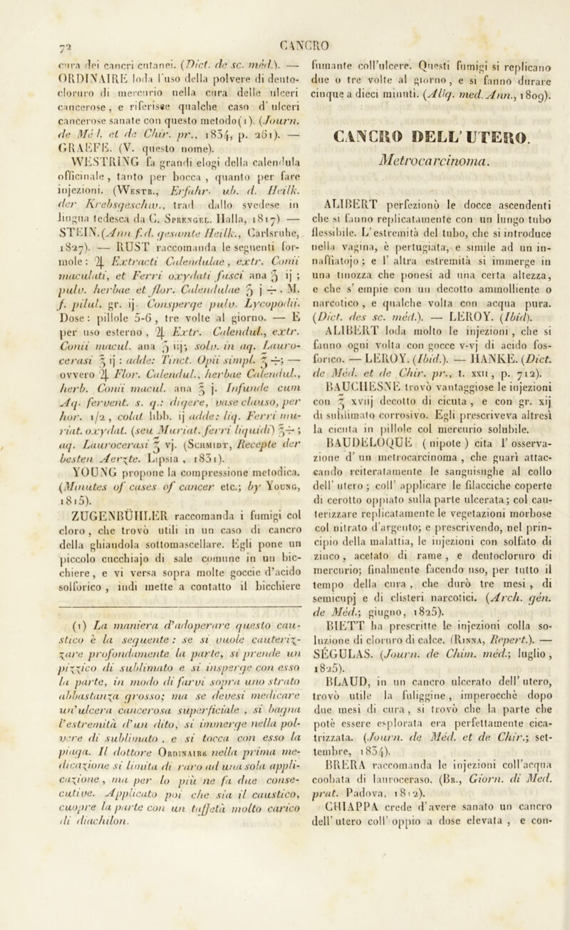 eira f?n cancri cutanei. (Dici■ de se. mèdi). — ORDINAIRE loda l'uso della polvere di deuto- cloruro di mercurio nella cura delle ulceri cancerose, e riferisse qualche caso d’ulceri cancerose sanate con questo metodo(i). ( Journ. de Mèi. et de Chir. pr., i854, p. 261). —- GRAEFE. (V. questo nome). WEST RI NG fa grandi elogi della calendula officinale , tanto per bocca , quanto per fare injezioni. (Westr., Erfafir• uh. d. Ileilk. dar Krebsgesc/uu., trad dallo svedese m lingua tedesca da C. Sprengel. Dalla, 1817) — STEIN.(Ann f.d. gesamte Heilk., Carlsrohe, 1827). — RUST raccomanda le seguenti for- inole : 2j. Extracti Calendulue, extr. Comi maculati, et Ferri oxydati fasci aria q ij ; pulu. herbue et fior. Calemlulae 5 j -r • M. f. pilul. gr. ij Consperge pula- Lycopodn. Dose: pillole 5-6, tre volte al giorno. — E per uso esterno , Zj. Extr. Calendula extr. Comi macai, ana ^ iq; solo, in aq. Lauro- cerasi ^ ij : acide: Tinct. Opii simpl. -f-; — ovvero 2|. Fior. Calendul., herbae Culendul., herb. Conii macai, ana ^ j. infunile cuoi Mg- feruent. s. g.: digere, vose chiuso, per hor. 1 /‘2 , colai libi), ij aitile: liq. Ferri mu- riat. oxydal. (seu Muriat. ferri liquidi) ffr ; aq. Laurocerasi ^ vj. (Schmidt, Recepte der besten Aerate. Lipsia, i83i). YOUNG propone la compressione metodica. (Minutes of cases of cancer etc.; by Young, i 8 i 5). ZUGENBÙHLER raccomanda i fumigi col cloro , che trovò utili in un caso di cancro della ghiandola sottomascellare. Egli pone un piccolo cucchiajo di sale comune in un bic- chiere, e vi versa sopra molte goccie d’acido solforico , indi mette a contatto il bicchiere (i) La maniera d’adoperare questo cau- stico e la seguente : se si vuole cauteriz- zare profondamente la parte, si prende un pi\\ico di sublimato e si Disperge con esso la parte, in modo di farvi sopra uno strato abbastanza grosso; ma se devesi medicare un’ulcera cancerosa superficiale , si bagna Vestremità d’un dito, si immerge nella pol- vere di sublimato . e si tocca con esso la piaga. Il dottore Ordinaire nella prima me- dicazione si limita di raro ad una sola appli- cazione , ma per lo più ne fa due conse- cutive. Applicato poi che sia il caustico, cuopre la parte con un taffetà molto carico di diachilon. fumante coH’uIcere. Questi fumigi si replicano due o tre volte al giorno, e si fanno durare cinque a dieci minuti. (AUg. med.Ann., 1809). CANCRO BELL’UTERO. Metroca rcinoma. ALIBERT perfezionò le docce ascendenti che si fanno replicatamente con un lungo tubo flessibile. L’estremità del tubo, che si introduce nella vagina, è pertugiata, e simile ad un in- naffiatojo ; e 1 altra estremità si immerge in una tinozza che ponesi ad una certa altezza, e che si empie con un decotto ammolliente o narcotico , e qualche volta con acqua pura. (Dict. des se. mèdi). — LEROY. (Ibid). ALIBERT loda molto le injezioni , che si fanno ogni volta con gocce v-vj di acido fos- forico. — LEROY. (Ibid.). — JIANKE. (Dici de Mèd. et de Chir. pr., t. xxu , p. 712). BAUCIIESNE trovò vantaggiose le injezioni con ^ xviij decotto di cicuta , e con gr. xij di sublimalo corrosivo. Egli prescriveva altresì la cicuta in pillole col mercurio solubile. BAUDELOQUE ( nipote ) cita 1’ osserva- zione d un metrocarcinoma , che guarì attac- cando reiteratamente le sanguisughe al collo dell’ utero ; coll’ applicare le filacciche coperte di cerotto oppiato sulla parte ulcerata; col cau- terizzare replicatamente le vegetazioni morbose col nitrato d’argento; e prescrivendo, nel prin- cipio della malattia, le injezioni con solfato di zinco, acetato di rame , e deutocloruro di mercurio; finalmente facendo uso, per tutto il tempo della cura , che durò tre mesi , di semicupi e di clisteri narcotici. (Ardi. gén. de Mèd.; giugno, 1826). BIETT ha prescritte le injezioni colla so- luzione di cloruro di calce. (Rinna, Reperti). — SÉGULAS. (Journ. de Chini, mèd.; luglio , 18 25). BLAUD, in un cancro ulcerato dell’ utero, trovò utile la fuliggine, imperocché dopo due mesi di cura, si trovò che la parte che potè essere esplorata era perfettamente cica- trizzata. (Journ. de Mèd. et de Chir.; set- tembre, i854). BRERA raccomanda le injezioni coll’acqua coobata di lauroceraso. (Br., Giorni, di Med. prut. Padova, 1812). CHIAPPA crede d’avere sanato un cancro dell’utero coll’oppio a dose elevata , e con-