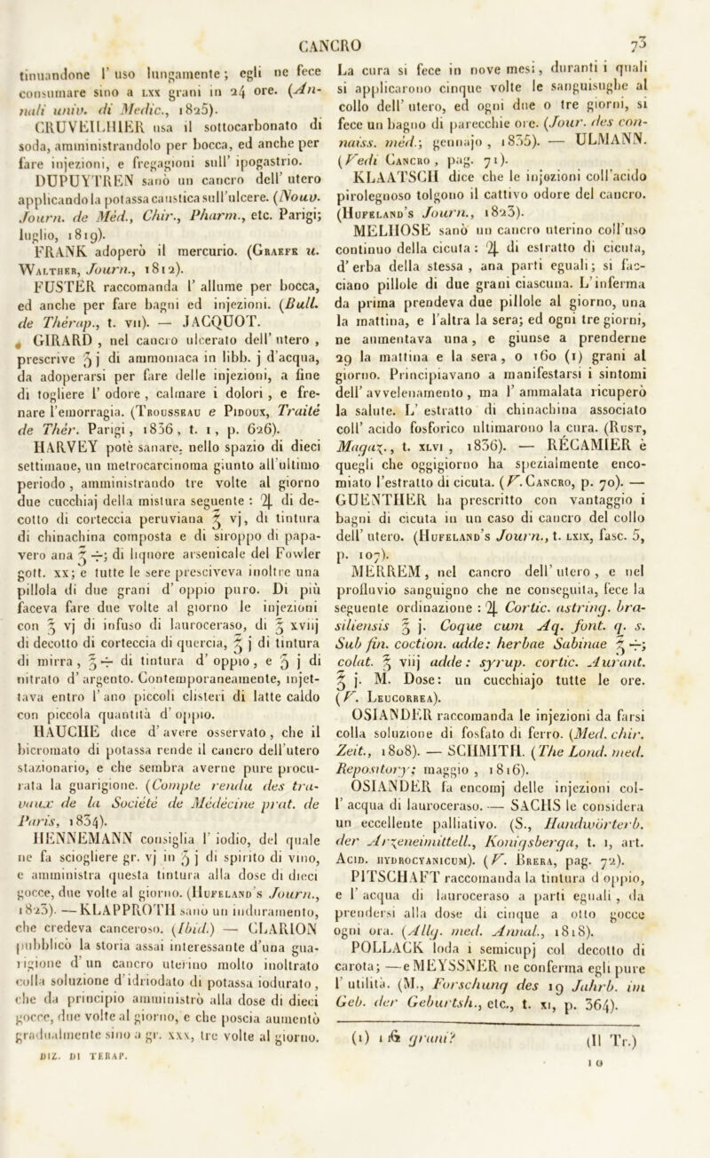 tinuandone I' uso lungamente ; egli ne fece consumare sino a lxx grani in il\ ore. (An- nali unii), di Medie., i8u5). CRUVEILHIER usa il sottocarbonato di soda, amministrandolo per bocca, ed anche per fare iniezioni, e fregagioni sull’ ipogastrio. DUPUYTREN sanò un cancro dell utero applicandola potassa caustica sull ulcere. (iVouv. Journ. de Méd., Chir., P/uirm., etc. Parigi; luglio, 1819). FRANK adoperò il mercurio. (Graefe u. Walther, Journ., 181 a). FUSTER raccomanda P allume per bocca, ed anche per fare bagni ed injezioni. (Bull, de Thérap., t. vii). — JACQUOT. „ GIRARD , nel cancro ulcerato dell’ utero , prescrive 3 j di ammoniaca in libb. j d’acqua, da adoperarsi per fare delle injezioni, a line di togliere 1’ odore , calmare i dolori , e fre- nare l’emorragia. (Tbousseau e Pidoux, Traitè de Thér. Parigi, i836, t. 1, p. 626). HARVEY potè sanare, nello spazio di dieci settimane, un metrocarcinoma giunto all ultimo periodo, amministrando tre volte al giorno due cucchiaj della mistura seguente : 4 di de- cotto di corteccia peruviana 3 vj, di tintura di chinachina composta e di siroppo di papa- vero ana 3 -f-; di liquore arsenicale del Fowler gott. xx; e tutte le sere presciveva inoltre una pillola di due grani d’ oppio puro. Di più faceva fare due volte al giorno le injezioni con 3 vj di infuso di lauroceraso, di 3 xvnj di decotto di corteccia di quercia, 3 j di tintura di mirra , 3 -r di tintura d’ oppio , e 5 j di nitrato d’ argento. Contemporaneamente, umet- tava entro l’ano piccoli clisteri di latte caldo con piccola quantità d oppio. HÀUCIIE dice d’ avere osservato, che il bicromato di potassa rende il cancro deb uterò stazionario, e che sembra averne pure procu- rata la guarigione. (Compte renda des tra- vaux de la Socie tè de Médècine prat. de Paris, 1834). HENNEMANN consiglia 1 iodio, del quale ne fa sciogliere gr. vj in '9 j di spirito di vino, e amministra questa tintura alla dose di dieci gocce, due volte al giorno. (Hufeland s Journ., 18z3). — KLAPPROTII sanò un induramento, che credeva canceroso. (Tbid.) — CLARION pubblicò la storia assai interessante d una gua- rigione d un cancro uterino molto inoltrato colla soluzione d’idnodato di potassa iodurato, che da principio amministrò alla dose di dieci gocce, due volte al giorno, e che poscia aumentò 1)IZ. HI TERAP. La cura si fece in nove mesi, duranti i quali si applicarono cinque volte le sanguisughe al collo dell utero, ed ogni due o tre giorni, si fece un bagno di parecchie ore. (.Tour, des con- naiss. mède, gcnnajo , 1835). — ULMANN. (Fedi Cancro, pag. 71). KLAATSCH dice che le injezioni coll’acido pirolegnoso tolgono il cattivo odore del cancro. (Hufeland s Journ., 1823). MELIIOSE sanò un cancro uterino coll’uso continuo della cicuta : 4 di estratto di cicuta, d’erba della stessa, ana parti eguali; si fac- ciano pillole di due grani ciascuna. L’inferma da prima prendeva due pillole al giorno, una la mattina, e l’altra la sera; ed ogni tre giorni, ne aumentava una, e giunse a prenderne 29 la mattina e la sera, o 160 (1) grani al giorno. Principiavano a manifestarsi i sintomi dell’ avvelenamento , ma I’ ammalata ricuperò la salute. L’ estratto di chinachina associato colf acido fosforico ultimarono la cura. (Rust, Maqa\., t. xlvi , 1836). — RÉCAMIER è quegli che oggigiorno ha spezialmente enco- miato l’estratto di cicuta. (/C Cancro, p. 70). — GUENTHER ha prescritto con vantaggio i bagni di cicuta in un caso di cancro del collo dell’ utero. (Hufeland’s Joia n., t. lxix, fase. 5, p. 107). MERREM, nel cancro dell’utero, e nel profluvio sanguigno che ne conseguita, fece la seguente ordinazione : 4 Cortic. astrine/, bra- siliensis 3 j. Coque cum Aq. font. q. s. Sub fin. coction. adde: lierbae Sabinae 3 -f-; colat. ^ viij adde: syrup. cortic. Aurant. 3 j. M. Dose: un cucchiajo tutte le ore. ( V. Leucorrea). OSIANDER raccomanda le injezioni da farsi colla soluzione di fosfato di ferro. (Med. chir. Zeit., 1808). — SCHMITR. (The Lond. med. Reposìtory; maggio, 1816). OSIANDER fa encomj delle injezioni col- 1’ acqua di lauroceraso. —■ SACHS le considera un eccellente palliativo. (S., Handwórterb, der A r^eneimittell., Konic/sberga, t. 1, art. Acid, hydrocyanicum). (V. Brera, pag. 7-2). P1TSCHAFT raccomanda la tintura d oppio, e 1 acqua di lauroceraso a parti eguali , da prendersi alla dose di cinque a otto gocce ogni ora. (Allq. /ned. A/inai., 1818). POLLACK loda 1 semicupj col decotto di carota; —eMEYSSNER ne conferma egli pure l’utilità. (M., Forschunq des 19 Jahrb. ini Geb. der Gel/urtsh., etc., t. xi, p. 364). 1 o