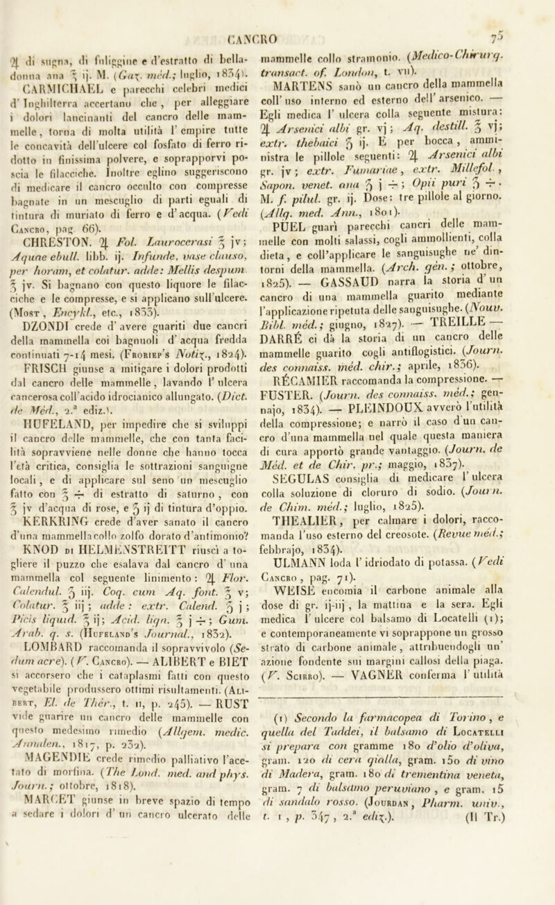 CAi\( )| di sugna, «li fuliggine e d estratto di bella* donna ana ^ ij. M. (Gax. mèd.; Inolio, i834b CARMICIIAEL e parecchi celebri medici d Inghilterra accertano che , per alleggiare i dolori lancinanti del cancro delle mam- melle, torna di molta utilità 1 empire tutte le concavità dell ulcere col fosfato di ferro ri- dotto in finissima polvere, e soprapporvi po- scia le filacciche. Inoltre eglino suggeriscono di medicare il cancro occulto con compresse bagnate in un mescuglio di parti eguali di tintura di rnuriato di ferro e d’acqua. (Fedi Cancro, pag. 66). CHRESTOIV. 2{. Fol. Laurocerasi ^ jv; Aquae ebull. libb. ij. Infunde, unse chiuso, per horam, et colatur. acide: Mellis despum ^ jv. Si bagnano con questo liquore le filac* ciche e le compresse, e si applicano sull ulcere. (Most , Encyki, efc., 1853). DZONDJ crede d’ avere guariti due cancri della mammella coi bagnuoli d’ acqua fredda continuati 7-14 mesi. (Froriep's NotiX-, 1824). FRISCU giunse a mitigare i dolori prodotti dal cancro delle mammelle , lavando 1’ ulcera cancerosa coll acido idrocianico allungato. (Dict. de Mèri, 2.a ediz.'. IIUFELAND, per impedire che si sviluppi il cancro delle mammelle, che con tanta faci- lità sopravviene nelle donne che hanno tocca l’età critica, consiglia le sottrazioni sanguigne locali, e di applicare sul seno un mescuglio fatto con 4 -r di estratto di saturno , con 3 jv d’acqua di rose, e 5 >j di tintura d’oppio. KERKRING crede d’aver sanato il cancro d una mammellacollo zolfo dorato d’antimonio? KNOD d. HELMENSTREITT riuscì a to- gliere il puzzo che esalava dal cancro d’ una mammella col seguente linimento : 2J. Fior. Calendul. 5 >>j- Coq. cuoi Aq. font. ^ v; Colatur. ^ iij ; adde : extr. Calend. 5 j > Picis li quid. 3; ij ; Acid. liqn. q j -4- ; Gum. Arab. q. s. (IIufeland’s Journal., i832). LOMBARI) raccomanda il sopravvivolo (Se- dimi acre). ( F. Cancro). — AL1BERT e B1ET si accorsero che i cataplasmi fatti con questo vegetabile produssero ottimi risultamenti. (Ali- bert, El. de Thér., t. 11, p. 245). — RUST vide guarire un cancro delle mammelle con questo medesimo rimedio (Allqem. medie. Annalen., 1817, p. 232). MAGEMME crede rimedio palliativo l ace- tato di morfina. (1 he Loud. meri, and nhys. Journ. ; ot (olire, 1818). MARCET giunse in breve spazio di tempo :ro i> mammelle collo stramonio. (Medico-C hi* uì q. transact. of. London, t. vii). MARTENS sanò un cancro della mammella colf uso interno ed esterno dell arsenico. Egli medica 1 ulcera colla seguente mistura: 2|. Arsenici albi gr. vj ; Aq. destili 3 vj > extr. thebaici '5 >j- E per bocca , ammi- nistra le pillole seguenti: 2J. Arsenici albi gr. jv ; extr. Fumariae , extr. Millefoi , Sapon. venet. ana j -r > Opti puri 5 t- • M. f. pi lui. gr. ij. Dose: tre pillole al giorno. (Allq. med. Ann., 1801). PUEL guarì parecchi cancri delle mam- melle con molti salassi, cogli ammollienti, colla dieta, e coll’applicare le sanguisughe ne din- torni della mammella. (Ardi. yèn. ; ottobre, 1(S25). — GASSAUD narra la storia d’un cancro di una mammella guarito mediante l’applicazione ripetuta delle sanguisughe. (ISouv. Libi rnèd. ; giugno, 18*27). — TREILLE DARRÉ ci dà la storia di un cancro delle mammelle guarito cogli antiflogistici. (Joui n. cles connaiss. mèd. chir. ; aprile, 18.16). RÉGAMIER raccomanda la compressione. — FUSTER. (Journ. des connaiss. mèd.; gen- najo, 1834). — PLEINDOUX avverò l'utilità della compressione; e narrò il caso d un can- cro d una mammella nel quale questa maniera di cura apportò grande vantaggio. (Journ. de Mèd. et de Chir. pr.; maggio, 1857). SEGULAS consiglia di medicare 1 ulcera colla soluzione di cloruro di sodio. (Journ. de Chini, mèri; luglio, 1825). TIIEALIER, per calmare i dolori, racco- manda l’uso esterno del creosoto. (Revue méd.; febbrajo, 1834)- ULMANN loda l’idriodato di potassa. (Fedi Cancro, pag. 71). WEISE encomia il carbone animale alla dose di gr. ij-iij , la mattina e la sera. Egli medica 1 ulcere col balsamo di Locatelli (1); e contemporaneamente vi soprappone un grosso strato di carbone animale, attribuendogli un azione fondente sui margini callosi della piaga. (F. Scirro). — VAGNER conferma futilità (1) Secondo la farmacopea di Toiino, e quella del Taddei, il balsamo di Locatelli si prepara con granirne 180 d’olio d’oliva, grani. 1*20 di cera qialla, gram. i5o di vino di Madera, gram. 180 di trementina veneta, gram. 7 eli balsamo peruviano , e gram. i5 di sandalo rosso. (Jourdan, P/uirm. univ.,