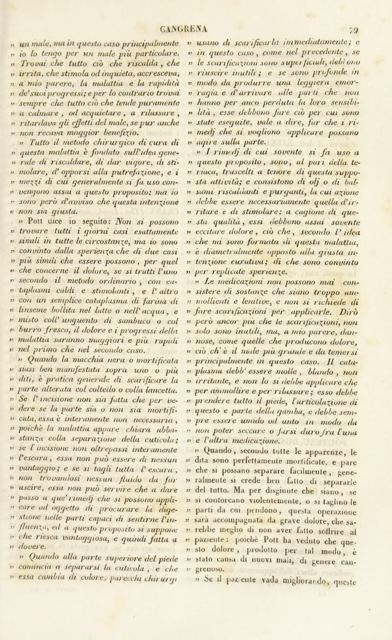 CAiSGRENA •• un mule, ma in questo caso principalmente >» io lo tengo per un male più particolare. >’ Trovai che tutto ciò che riscalda , che » irrita, che stimola od inquieta, accresceva, » a mio parere, la malattia e la rapidità » de’suoi progressi; e per lo contrario trovai » sempre che tutto ciò che tende puramente ^ a calmal e , od acquietare , a rilassare , v ritardava gli effetti del male, se pur anche * non recava maggior beneficio. » Tutto il metodo chirurgico di cura di » questa malattia è fondato sull’idea gene- » rale di riscaldare, di dar vigore, di sti- » molare, d’ opporsi alla putrefazione, e i » mezzi di cui generalmente si fa uso con- » vengono assai a questo proposito; ma io „ sono però d’avviso che questa intenzione >: non sia giusta. » Poli dice in seguito: Non si possono » trovare tutti i giorni casi esattamente » simili in tutte le circostanze, ma io sono » convinto dalla sperlenza che di due casi « più simili che essere possono , per quel ” che concerne il dolore, se si tratti Vuno K secondo il metodo ordinario , con ca- » taplasrni caldi e stimolanti , e i’ altro ” con un semplice cataplasma di farina di ” linseme bollita nel latte o nell’ acqua, e « misto coll’ unguento di sambuco o col *’ burro fresco, il dolore e i progressi della » malattia saranno maggiori e più rapidi » nel primo che nel secondo caso. » Quando la macchia nera o mortificata >? siasi ben manifestata sopra uno o più ” diti, è pratica generale di scarificare la ” parte alterata col coltello o colla lancetta. ’• Se l’incisione non sia fatta che per ve- ” dere se la parte sia o non sia morti fi- ” cuta, essa è interamente non necessaria, ” poiché la malattia appare chiara abba- ” stanza colla separazione della cuticola; ” se l incisione non oltrepassi interamente ” l’escara, essa non può essere di nessun ” vantaggio; e se si tagli tutta l’ escara , » non trovandosi nessun fluido da far ” uscire, essa non può servire che a dare ” passo a que’rimedj che si possono appli- ” caro ad oggetto di procural e la dige- ” stione nelle parti capaci di sentirne l’iu- ” fluenz<i, ed a questo proposito si suppone ” che riesca vantaggiosa, e quindi fatta a >’ dovere. ” Quando alla parte superiore del piede ” comincia a separarsi hi cuticola , e che ” essa cambia di colore, parecchi chi rat gì » usano di scarificarla immediatamente ; e » in questo caso , come nel pi ecedente , se » le scarificazioni sono supc/ fienili, deb! oro » riuscire inutili ; e se sono profonde m » modo da produrre una leggiera ernor- » ragia e d’arrivare alle parti che non » hanno per anco perduta la loro sensibi- >t lità , esse debbono fare ciò per cui sono » state eseguite, vale a dire, far che i ri- » medj che si vogliono applicare possano » agire sulla parte. m 1 rimedj di cui sovente si fa uso a » questo pi oposilo , sono, al pam della te- » riaca, trascelti a tenore di questa suppo- » sta attività; e consistono di olj o di bai- „ suini riscaldanti e purganti, la cui azione » debbe essere necessariamente quella d’ir- » ritare e di stimolare ; a cagione di que- » sta qualità, essi debbono assai sovente » eccitare dolore, ciò che, secondo l’idea » che mi sono formata di questa malattia, » è diametralmente opposto alla giusta in- » tenzione curativa; di che sono convinto » per replicate sper lenze. » Le medicazioni non possono mai con- » sistere di sostanze che siano troppo am- » umilienti e lenitive, e non si richiede di ” fare scarificazioni per applicarle. Dirò » però ancor più che le scarificazioni, non » solo sono inutili, ma, a mio parere, dan- » uose, come quelle che producono dolore, » ciò eli e il male più grande e da temersi » principalmente in questo caso. Il cata- » plasma debb‘ essere molle , blando , non » irritante, e non lo si debbe applicare che ” per ammollire e per rilassare; esso debbe ” prendet e tutto il piede, l'articolazione di » questo e parte della gamba, e debbe sem- ” pie essere umido od unto in modo da » non poter seccare o farsi duro fra l'una ” e l’altra medicazione. « Quando, secondo tutte le apparenze, le v dita sono perfettamente mortificate, e pare » che si possano separare facilmente , gene- » ralmenle si crede ben fallo di separarle » del tolto. Ma per disgiunte che siano , se « si contorcano violentemente, o si taglino le » parti da cui pendono, questa operazione >-■ sarà accompagnata da grave dolore, che sa- » rebbe meglio di non aver fatto soffrire al » paziente: poiché Pott ha veduto che que- « sto dolore , prodotto per tal modo, è ^ stato causa di nuovi mali, di geneie cau- » grenoso. » Se il paz;enle vada migliorando, queste