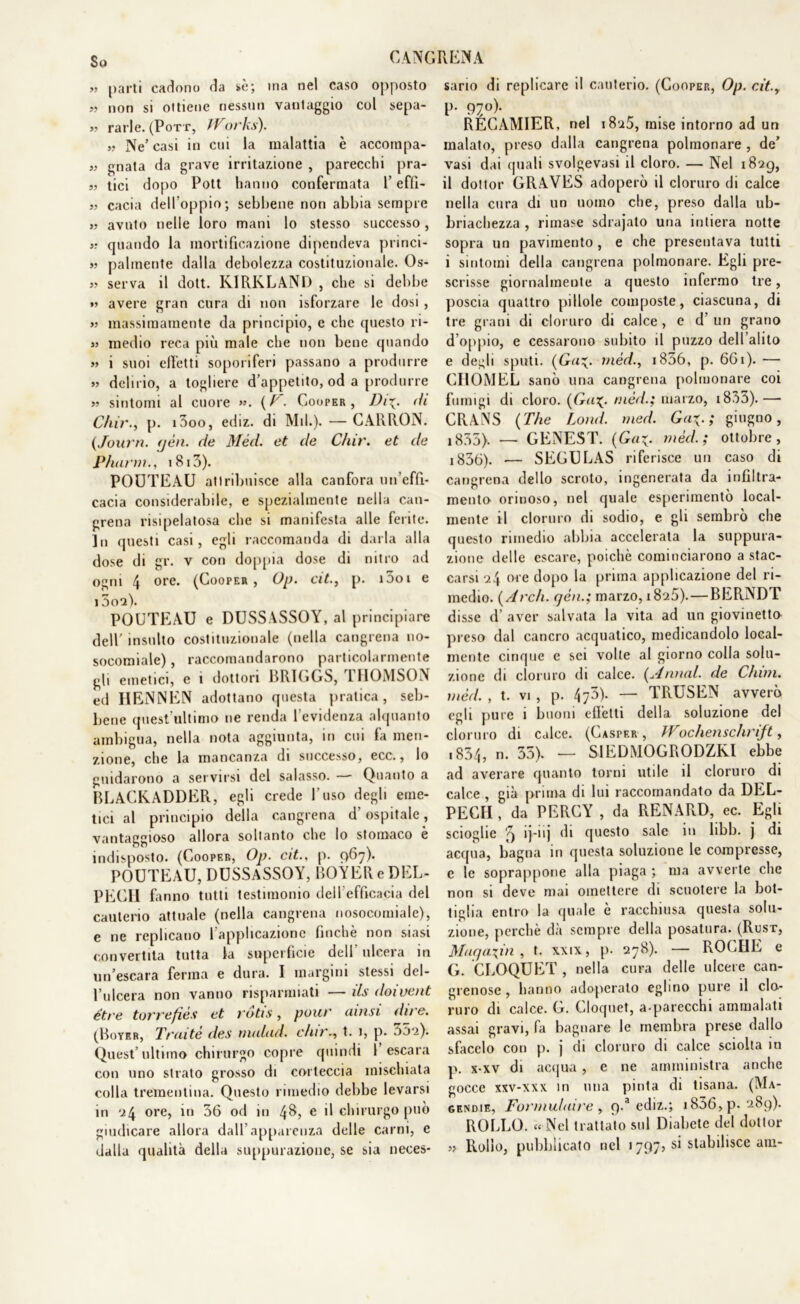 So >5 parti cadono da sé; ina nel caso opposto » non si ottiene nessun vantaggio col sepa- V rarle. (Pott, Works). „ Ne’casi in cui la malattia è accompa- » gnata da grave irritazione , parecchi pra- „ tici dopo Pott hanno confermata l’effi- 55 cada dell’oppio; sebbene non abbia sempre >5 avnto nelle loro mani lo stesso successo, 55 quando la mortificazione dipendeva princi- 55 palrnente dalla debolezza costituzionale. Os- 55 serva il dott. KIRKLAND , che si debbe 55 avere gran cura di non isforzare le dosi , >5 massimamente da principio, e clic questo ri- 55 medio reca più male che non bene quando 55 i suoi effetti soporiferi passano a produrre 55 delirio, a togliere d’appetito, od a produrre 55 sintomi al cuore ( T. Cooper, Di\. <h C/iir., p. i3oo, ediz. di Mil.). — CARRON. (Journ. yèn. de Méd. et de C/iir. et de Phann., 1813). POOTEAU attribuisce alla canfora un’effi- cacia considerabile, e spezialmente nella can- grena risipelatosa che si manifesta alle ferite. In questi casi, egli raccomanda di darla alla dose di gr. v con doppia dose di nitro ad ogni 4 ore* (Cooper, Op. cit., p. i5oi e 15oa). POUTEAU e DUSSASSOY, al principiare dell’ insulto costituzionale (nella cangrena no- socomiale) , raccomandarono particolarmente gli emetici, e i dottori BR1GGS, IIIOMSON ed HENNEN adottano questa pratica, seb- bene quest’ultimo ne renda l’evidenza alquanto ambigua, nella nota aggiunta, in cui fa men- zione, che la mancanza di successo, ecc., lo guidarono a servirsi del salasso. — Quanto a BLACKADDER, egli crede l’uso degli eme- tici al principio della cangrena d’ospitale, vantaggioso allora soltanto che lo stomaco è indisposto. (Cooper, Op. cit.. p. 967). POUTEAU, DUSSASSOY, BOYEReDEL- PEGH fé inno tutti testimonio dell efficacia del cauterio attuale (nella cangrena nosocomiale), e ne replicano ( applicazione finche non siasi convertita tutta la superficie dell'ulcera in un’escara ferina e dura. I margini stessi del- l’ulcera non vanno risparmiati —ils doivent étre torrefiès et rdtis, pour ainsi dire. (Boyer, Tratte des nudità. dar., t. 1, p. 352). Quest’ultimo chirurgo copre quindi 1 escara con uno strato grosso di corteccia mischiata colla trementina. Questo rimedio debbe levarsi in 24 ore, in 36 od in 48, e R chirurgo può giudicare allora dall’apparenza delle carni, c dalla qualità della suppurazione, se sia neces- sario di replicare il cauterio. (Cooper, Op. cit.y p. 970). RÉCAMIER, nel 1825, mise intorno ad un malato, preso dalla cangrena polmonare , de’ vasi dai quali svolgevasi il cloro. — Nel 1829, il dottor GRAVES adoperò il cloruro di calce nella cura di un uomo che, preso dalla ub- riachezza , rimase sdrajato una intiera notte sopra un pavimento , e che presentava tutti i sintomi della cangrena polmonare. Egli pre- scrisse giornalmente a questo infermo tre, poscia quattro pillole composte, ciascuna, di tre grani di cloruro di calce, e d’un grano d oppio, e cessarono subito il puzzo dell’alito e degli sputi. (Ga~. méd., i856, p. 661). — GHOMEL sanò una cangrena polmonare coi fumigi di cloro. {Ga%. méd.; marzo, i833).— CRANS (The Lond. med. Ga\. ; giugno, i855). — GENEST. {Ga^. méd.; ottobre, i836). — SEGULAS riferisce un caso di cangrena dello scroto, ingenerata da infiltra- mento oriuoso, nel quale esperimento local- mente il cloruro di sodio, e gli sembrò che questo rimedio abbia accelerata la suppura- zione delle escare, poiché cominciarono a stac- carsi 24 ore dopo la prima applicazione del ri- medio. {Ardi, gén.; marzo, 1826). — BERNDT disse d’ aver salvata la vita ad un giovinetto preso dal cancro acquatico, medicandolo local- mente cinque e sci volle al giorno colla solu- zione di cloruro di calce. {Armai, de Chini, méd. , t. vi , p. 473). — TRUSEN avverò egli pure i buoni effetti della soluzione del cloruro di calce. (Casfer , Wochenschrift, .834, 35). — SIEDMOGRODZKI ebbe ad averare quanto torni utile il cloruro di calce , già prima di lui raccomandato da DEL- PECII, da PERCY , da RENARD, ec. Egli scioglie '9 ij-nj di questo sale in hbb. j di acqua, bagna in questa soluzione le compresse, e le soprappone alla piaga ; ma avverte che non si deve mai omettere di scuotere la bot- tiglia entro la quale è racchiusa questa solu- zione, perchè dà sempre della posatura. (Rust, Maqa\in , t. xxix, p. 278). — ROCHE e G. CROQUET , nella cura delie ulcere can- grenose, hanno adoperato eglino pure il clo- ruro di calce. G. Cloquet, a-parecchi ammalati assai gravi, fa bagnare le membra prese dallo sfacelo con p. j di cloruro di calce sciolta in p. x-xv di acqua , e ne amministra anche gocce xxv-xxx in una pinta di tisana. (Ma- gendie, Formulaire y p.a ediz.; i836,p. 289). ROLLO. « Nel trattato sul Diabete del dottor » Rollo, pubblicato nel 1797? si stabilisce am-