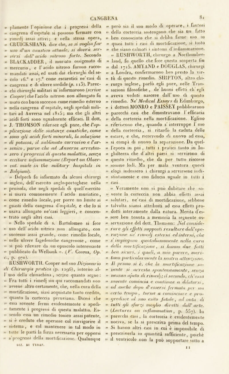 »• piamente l’opinione che i progressi della >< cancrena d ospitale si possono 'tonnare con »» rimedj assai attivi; e nella stessa opera, »? CRUICKSIIANK dice che, se si voglia far »> uso cl’uu caustico attuale, si dovrà ser- ti virsi dell’ acido nitroso forte. Secondo » BLACKADDER, li ninnato ossigenato di »? mercurio, e 1 acido nitroso furono racco- » mandati assai, ed usati dai chirurghi del se- « colo 16.0 e 17.0 come escarotici ne’casi di « cangrena e di ulcere sordide (p. 113). Parec- » chi chirurghi militari m’informarono (scrive » Cooper) che l’acido nitroso non allungalo fu »> usato con buon successo come rimedio esterno »> nella cangrena d’ospitale, negli spedali mili- »? tari ad Anversa nel 1815; ma che gli altri » acidi forti sono ugualmente efficaci. 11 dott. »? J. THOMSON riferisce egli pure, che Cap- ti p Reazione delle sostante caustiche, come »? sono gli acidi forti minerali, la soluzione »? di potassa, il sublimato corrosivo e Cur- ii senico, parve che ad Anversa arrestas- ti sero iprogressi di questa malattia, serica »? eccitare infiammazione (Report on Obser- »? vat. made in thè military hospitals in »? Belgium). »? Delpech fu informato da alcuni chirurgi »? inglesi, dell’esercito anglo-portoghese nella »? penisola, che negli spedali di quell’esercito »? si usava comunemente l’acido muriatico, »? come rimedio locale, per porre un limite ai »? guasti della cangrena d’ospitale, e che lo si »? usava allungato ne’casi leggieri, e coneen- »? trato negli altri casi. »? Nello spedale di s. Bartolomeo si fece »? uso dell’acido nitrico non allungato, con « successo assai grande, come rimedio locale, »? nelle ulcere fagedemche cangrenose , come »? si può rilevare da un opuscolo interessante »? pubblicato da Welbank »?. ( V. Cooper, Op. c., p. 970). RUSHWORTH. Cooper nel suo Dizionario di Chirurgia pratica (p. r.296), intorno al- 1 uso della chinachina, scrive quanto segue: <« Fra tutti i rimedj sin qui raccomandati non »? avvene altro certamente, che, nella cura della ” mortificazione, siasi acquistato tanto credito, » quanto la corteccia peruviana. Dicesi che »» essa sovente fermi evidentemente e spedi- »» tamente i progressi di questa malattia. Es- ” sendo essa un rimedio tonico assai potente, ” si è creduto che operasse col rinvigorire il » sistema , e col mantenere in tal modo in »> lui te le parti la forza necessaria per opporsi »? a progressi della mortificazione. Qualunque uiz. ai TE RAI’. >» però sia il suo modo di operare, 1 fautori »» della corteccia sostengono che sia un fatto »» ben conosciuto che si debba farne uso in >» quasi lutti i casi di mortificazione, si Insto >» che siano calmati 1 sintomi d infiammazione. >» RUSHWORTH, chirurgo a Noithumber- » land, fu quello che fece questa scoperta fin »» dal 171S. AMYAND e DOUGLAS, chirurgi »» a Londra, confermarono ben presto la vir- »> tu di questo rimedio. SHIPTON, altro clii- »» rurgo inglese, parlò egli pure, nelle Tran- »> sazioni filosofiche , de buoni effetti eh egli »> aveva veduti nascere dall’ uso di questo »> rimedio. Ne Medicai Essays di Edimburgo, »> i dottori MONRO e PAISSEY pubblicarono »> parecchi casi che dimostravano 1 efficacia »? della corteccia nella mortificazione. Eglino >» riferiscono che, (piando s interruppe l’uso » della corteccia , si ritardò la caduta delle >» escare, e che, ricorrendo di nuovo ad essa, » si compi di nuovo la separazione. Da quel- »» l’epoca 111 poi , tutti i pratici lanlo in In- » ghilterra che d’altri paesi si servirono di >» questo rimedio, che da per lutto riscosse »? somme lodi. Ma per mala ventura questi »? elogi indussero 1 chirurgi a servirsene indi- »? stintamente e con fiducia uguale in tutti i »? casi »? Veramente non si può dubitare che so- »? venie la corteccia non abbia effetti assai »? salutari, ne’casi di mortificazione, sebbene »? talvolta siansi attribuiti ad essa effetti pro- »? dotti interamente dalla natura. Merita d es- » sere ben tenuta a memoria la seguente os- »? servaziorie del dott. Thomson: Nel conside- ri iure gli effetti supposti resultare dali’ope- ?? razione ue rimedj ester ni ed interni, che ?? s impiegano quotidianamente nella cura »? della mortificazione, si hanno due fatti »? ben sicuri, / quali, a mio parere, meri- »» timo particolarmente la nostra attenzione. »? Il pruno si è, che la mortificazione so- »? vente si ari està spontaneamente, senza »? nessun ajuto di rimedj; il secondo, eh’essa »? sovente comincia e continua a dilatarsi , ?» od anche dopo il’essersi fermata, per un »? certo tempo , torna a cominciare e pro- »? gredisce al suo esito f atale, ad onta di »? tutti gli sforzi meglio diretti dall’ arte. »> (Lectures on inflammation, p. No-j). In »> parecchi casi , la corteccia è evidentemente »? nociva, se la si prescriva prima del tempo. » Si hanno altri casi in cui è impossibile di »> prescriverla in quantità sufficiente, poiché >» il ventricolo non la può sopportare sotto a