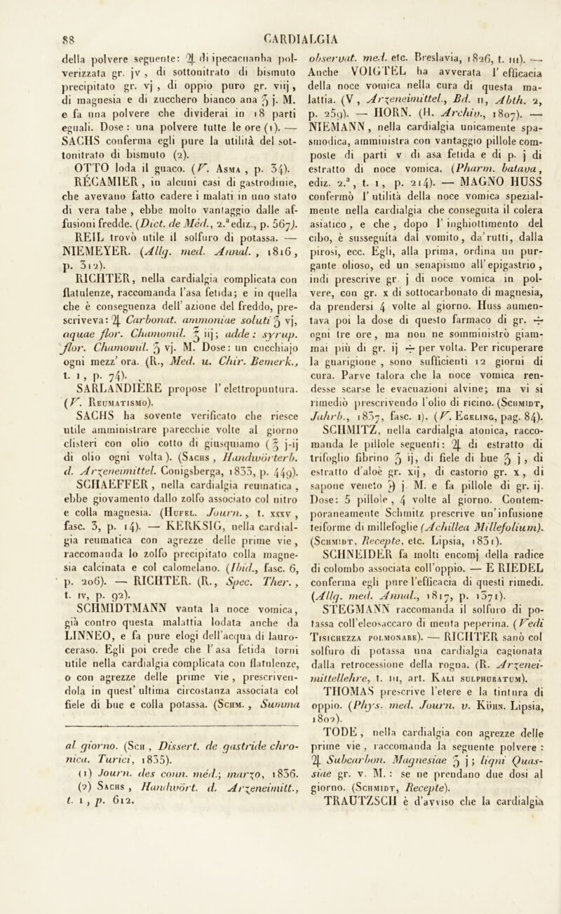 della polvere seguente: di ipecacuanha pol- verizzata gr. jv , di sottonitrato di bismuto precipitato gr. vj , di oppio puro gr. viij, di magnesia e di zucchero bianco ana 9 j. M. e fa una polvere che dividerai in 18 parti eguali. Dose: una polvere tutte le ore (i).— SACHS conferma egli pure la utilità del sot- tonitrato di bismuto (2). OTTO loda il guaco. (F. Assia , p. 34). RECAMIER , in alcuni casi di gastrodinie, die avevano fatto cadere i inalati in uno stato di vera tabe , ebbe molto vantaggio dalle af- fusioni fredde. (Dict. de Méd., 2.aediz., p. 56y). REIL trovò utile il solfuro di potassa. — NIEMEYER. {Alle/, med. Annui. , 1816, p. 312). RICHTER, nella cardialgia complicata con flatulenze, raccomanda basa fetida; e in quella che è conseguenza dell azione del freddo, pre- scriveva: 2|. Carbonai, ammolline soluti j vj, oquae fior. Chamomìl. ^ iij; adde : syrup. Jlor. Chamomil. 5 vj. M. Dose: un cucchiajo ogni mezz’ ora. (R., Med. u. C/iir. Bemerk., t. 1 , p. 74). % SARLANDIERE propose 1’ eleltropuntura. ( F. Reumatismo). SACHS ha sovente verificato che riesce utile amministrare parecchie volte al giorno clisteri con olio cotto di giusquiamo ( ^ j-ij di olio ogni volta ). (Sachs , Handwórterb. d. Ar%eneimittel. Conigsberga, 1835, p. 44'))- SCIIAEFFER , nella cardialgia reumatica , ebbe giovamento dallo zolfo associato col nitro e colla magnesia. (Hufel. Journ., t. xxxv , fase. 3, p. 14). — KERK.SIG, nella cardial- gia reumatica con agrezze delle prime vie, raccomanda lo zolfo precipitato colla magne- sia calcinata e col calomelano. (Ibid., fase. 6, p. 206). — RICHTER. (R., Spec. Ther., t. iv, p. 92). SCHMÌDTMANN vanta la noce vomica, già contro questa malattia lodata anche da LINNEO, e fa pure elogi dell’acqua di lauro- ceraso. Egli poi crede che basa fetida torni utile nella cardialgia complicata con flatulenze, o con agrezze delle prime vie, prescriven- dola in quest’ ultima circostanza associata col fiele di bue e colla potassa. (Sciim. , Summit al giorno. (Sch , Dissert. de gastride Airo- ni ca. Turici, 1835). <i) Journ. des comi, méd.-, inarco, iS36. (2) Sachs , Handwórt. d. Arzjeneimitt., t. ì , p. 612. observnt. med. etc. Breslavia, 1826, t. m). —. Anche VOIGTEL ha avverata b efficacia della noce vomica nella cura di questa ma- lattia. (V, Ar\eneimittel., Bd. 11, Abth. 2, p. 25q). —- IIORN. (H. Arduo., 1807). — NIEMANN , nella cardialgia unicamente spa- smodica, amministra con vantaggio pillole com- poste di parti v di asa fetida e di p. j di estratto di noce vomica. (Pharrn. baiava, ediz. 2.a, t. 1, p. 214). — MAGNO HUSS confermò b utilità della noce vomica spezial- mente nella cardialgia che conseguita il colera asiatico, e che , dopo 1 inghiottimento del cibo, è susseguita dal vomito, da’rutti, dalla pirosi, ecc. Egli, alla prima, ordina un pur- gante olioso, ed un senapismo all’epigastrio, indi prescrive gr. j di noce vomica in pol- vere, con gr. x di sottocarbonato di magnesia, da prendersi 4 volte al giorno. Huss aumen- tava poi la dose di questo farmaco di gr. -f* ogni tre ore, ma non ne somministrò giam- mai più di gr. ij -r per volta. Per ricuperare la guarigione , sono sufficienti 12 giorni di cura. Parve talora che la noce vomica ren- desse scarse le evacuazioni alvine; ma vi si lunediò prescrivendo lobo di ricino. (Schmidt, Jahrb., 1837, fase. 1). (F. Egeling, pag. 84). SCHMITZ, nella cardialgia atonica, racco- manda le pillole seguenti: '2j. di estratto di trifoglio fibrino q ij, di fiele di bue 5 j 5 di estratto d’aloè gr. xij, di castorio gr. x, di sapone veneto ►) j M. e fa pillole di gr. ij. Dose: 5 pillole , 4 volte al giorno. Contem- poraneamente Sclimitz prescrive un’infusione teiforme di millefoglie (Achillea Millefolium). (Schmidt, Recepte, eie. Lipsia, 1 85 1 ). SCHNEIDER fa molti encomj della radice di colombo associata coll’oppio. — E RIEDEL conferma egli pure l’efficacia di questi rimedi. (Allq. med. Annui., 1817, p. 1571). STEGMANN raccomanda il solfuro di po- tassa coll’eleosaccaro di menta peperina. ( Fedi Tisichezza poi.monare). -— RICHTER sanò col solfuro di potassa una cardialgia cagionata dalla retrocessione della rogna. (R. Ar^enei- niittellehre, t. ni, art. Kali sulphuratum). THOMAS prescrive l’etere e la tintura di oppio. (Phys. med. Journ. v. Kuhn. Lipsia, 1802). TODE , nella cardialgia con agrezze delle prime vie , raccomanda la seguente polvere : r2J. Subcarbon. Magnesiae 5 j ; Ugni Quas- siue gr. v. M. : se ne prendano due dosi al giorno. (Schmidt, Recepte). TRAUTZSC1I è d’avviso che la cardialgia