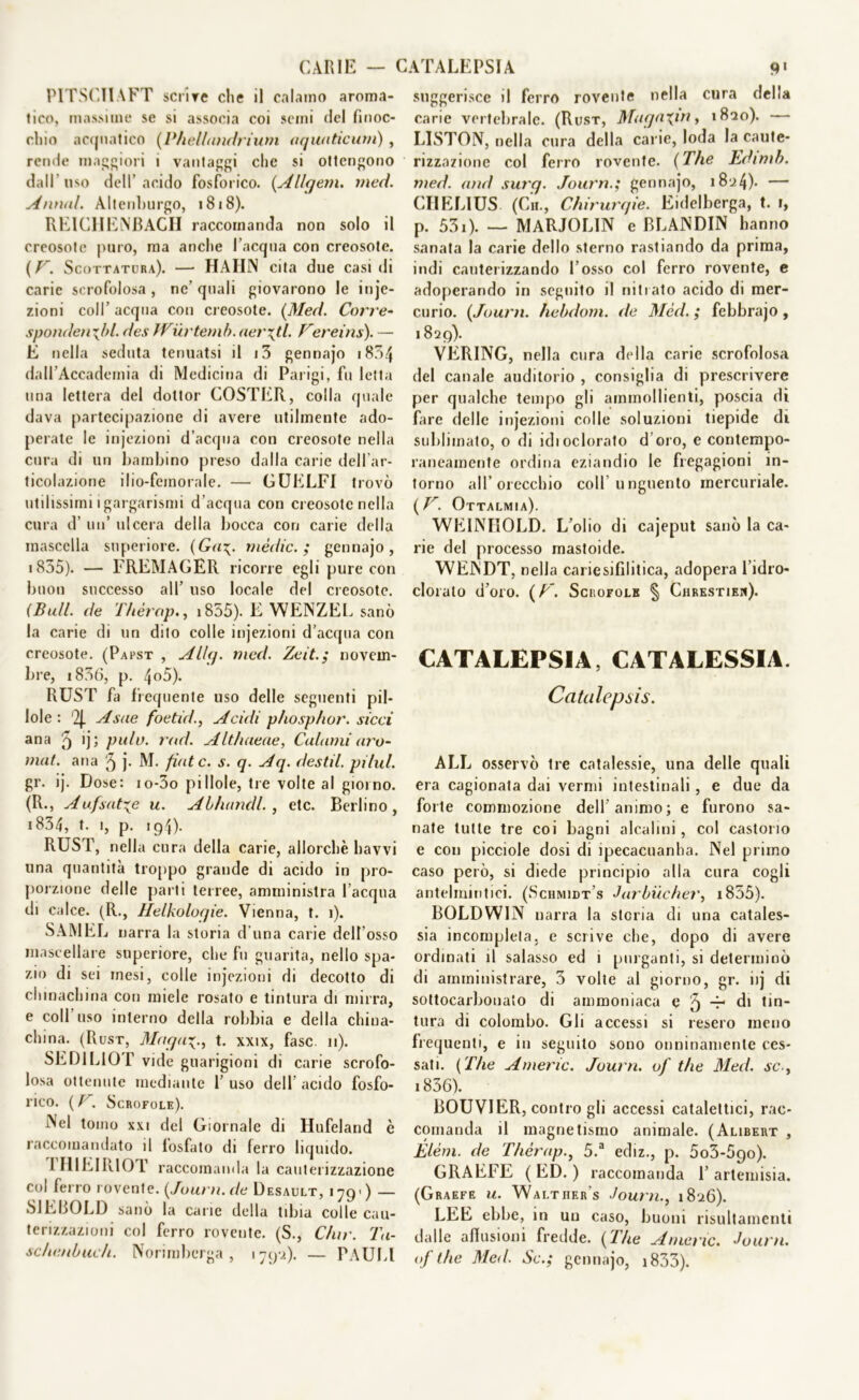 PITSCTIAFT scrive che il calamo aroma- tico, massime se si associa coi semi del finoc- chio acquatico (Phelbmdrium aquaticurn) , rende maggiori 1 vantaggi che si ottengono dall’liso dell’acido fosforico. (Al/gem. med. Annui. Altenhurgo, 1818). RKlCIIEiNBAGII raccomanda non solo il creosoto puro, ma anche l’acqua con creosote. {V. Scottatura). —• HAH1N cita due casi di carie scrofolosa , ne’ quali giovarono le inje- zioni coll’ acqua con creosote. (Med. Corre- spondei rj>l. des JVurtemb.aerati. Eèreiris). — E nella seduta tenuatsi il i3 gennajo 1834 dall’Accademia di Medicina di Parigi, fu letta una lettera del dottor COSTER, colla quale dava partecipazione di avere utilmente ado- perate le injezioni d’acqua con creosote nella cura di un bambino preso dalla carie dell’ar- ticolazione ilio-femorale. — GUELFI trovò utilissimi i gargarismi d’acqua con creosote nella cura d’ un’ ulcera della bocca con carie della mascella superiore. (Ga\. mèdie.; gennajo, 1855). — FREMAGER ricorre egli pure con buon successo all’ uso locale del creosote. (Bull, de Thérap., 1855). E WENZEL sanò la carie di un dito colle injezioni d’acqua con creosote. (Papst , Allq. med. Zeit.; novem- bre, i836, p. 4o5). RUST fa frequente uso delle seguenti pil- lole : '2J. A sue foetìd., Acidi pfiosp/wr. sicci ana 9 >j; pulì), rad. Althaeae, Cubani uro- mat. ana 5 ]• M. finte, s. q. Aq. destil. pitul. gr. ij. Dose: io-3o pillole, tre volte al giorno. (R., Aufsatxe u. Abbondi. , etc. Berlino, *834, t- 1, p. 194). RUST, nella cura della carie, allorché havvi una quantità troppo grande di acido in pro- porzione delle parti terree, amministra l’acqua di calce. (R., Helkolocjie. Vienna, t. i). SAMEL narra la storia d una carie dell’osso mascellare superiore, che fu guarita, nello spa- zio di sei mesi, colle injezioni di decotto di chinachina con miele rosato e tintura di mirra, e colf uso interno della robbia e della china- china. (Rust, Maga-;., t. xxix, fase. 11). SEDI LIO f vide guarigioni di carie scrofo- losa ottenute mediante 1’ uso dell’ acido fosfo- rico. ( b. Scrofole). Nel tomo xxi del Giornale di Hufeland è raccomandato il fosfato di ferro liquido. 1HIEIR10T raccomanda la cauterizzazione col ferro rovente. {Journ. de Desault, 179') — SIEBOLD sanò la carie della tibia colle cau- terizzazioni col ferro rovente. (S., C/ur. Tu- sebenbueb. Norimberga, 179-2). — PAULl suggerisce il ferro rovente nella cura della carie vertebrale. (Rust, MugnXjn > 1 LISTON, nella cura della carie, loda la caute- rizzazione col ferro rovente. (The Edimb. med. and surq. Journ.; gennajo, 18-24). — CHELIUS (Cn., Chirurqie. Eidelberga, t. i, p. 531). — MARJOLIN e BLANDIN hanno sanata la carie dello sterno rastiando da prima, indi cauterizzando l’osso col ferro rovente, e adoperando in seguito il nitrato acido di mer- curio. {Journ. hebdom. de Med. ; febbrajo, 1829). VERING, nella cura della carie scrofolosa del canale auditorio , consiglia di prescrivere per qualche tempo gli ammollienti, poscia dì fare delle injezioni colle soluzioni tiepide di sublimato, 0 di idi odorato d’oro, e contempo- raneamente ordina eziandio le fregagioni in- torno all’orecchio coll unguento mercuriale. {V. Ottalmia). WEINHOLD. L’olio di cajeput sanò la ca- rie del processo mastoide. WENDT, nella carie sifilitica, adopera 1 idro- clorato d’oro. (T~. Scrofole § Chrestieh). CATALEPSIA, CATALESSIA. Catalepsis. ALL osservò tre catalessie, una delle quali era cagionata dai vermi intestinali , e due da forte commozione dell’animo; e furono sa- nate tutte tre coi bagni alcalini, col castorio e con picciole dosi di ipecacuanha. Nel primo caso però, si diede principio alla cura cogli antelmintici. (Schmidt’s Jarbucher, i855). BOLDWIN narra la storia di una catales- si incompleta, e scrive che, dopo di avere ordinati il salasso ed 1 purganti, si determinò di amministrare, 3 volte al giorno, gr. iij di sottocarbouato di ammoniaca e ^ ^ tin- tura di colombo. Gli accessi si resero meno frequenti, e in seguito sono onninamente ces- sati. {The Americ. Journ. of thè Med. se., i856). BOUVIER, contro gli accessi catalettici, rac- comanda il magnetismo animale. (Alibert , Elèni, de Thérap., 5.a ediz., p. 5o3-5go). GRAFFE (ED.) raccomanda 1’ artemisia. (Graefe u. Walther s Journ., 1826). LEE ebbe, in un caso, buoni risultamenti dalle allusioni fredde. {The Amene. Journ. of thè Med. Se.; gennajo, 1833).