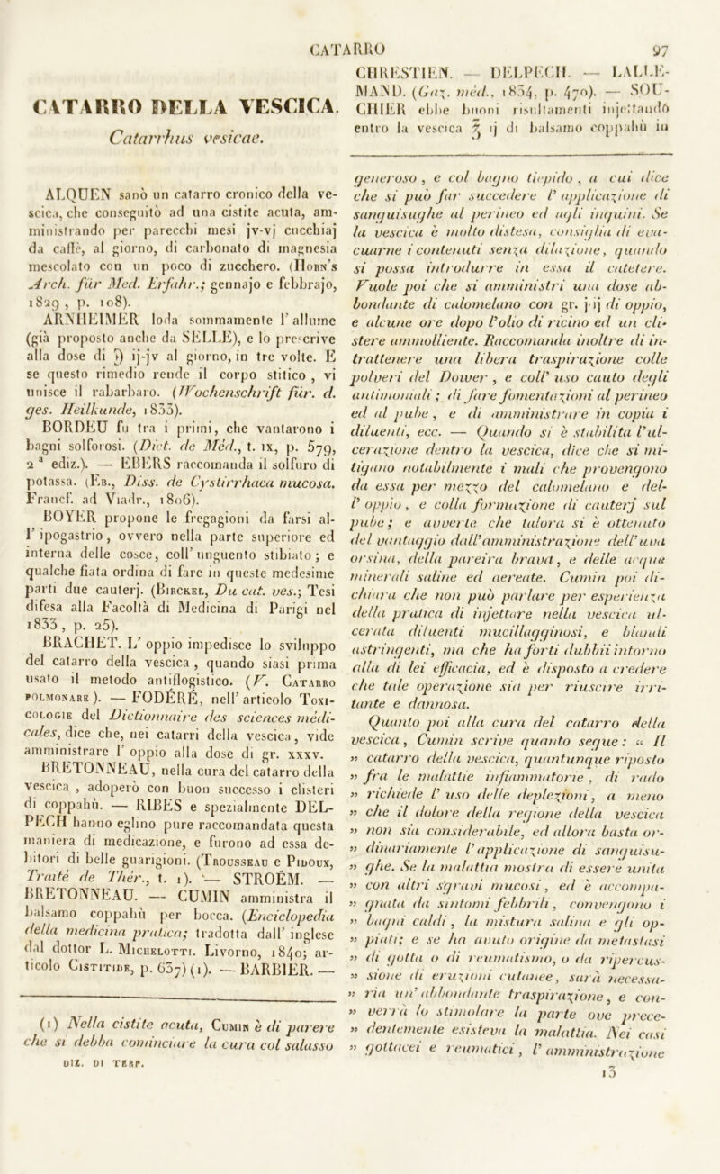 CATARRO DELLA VESCICA Catari')u is ve sic ac. ALQUEN sanò un catarro cronico (iella ve- scica, clic conseguitò ad una cistite acuta, am- ministrando per parecchi mesi jv-vj cucchiaj da calle, al giorno, di carbonato di magnesia mescolato con un poco di zucchero. (IIorn's Arch. far Med. Erfahrgennajo e febbrajo, i 829 , p. 108). ARNHEIMER loda sommamente l'allume (già proposto anche da SELLE), e lo prescrive alla dose di s) ij-jv al giorno, in tre volte. E se questo rimedio rende il corpo stitico , vi unisce il rabarbaro. (JVochenschrift fiir. d. ges. Ileilkunde, 1833). BORDEU fu tra i primi, che vantarono i bagni solforosi. (Dici, de Méd., t. ìx, p. •2 a ediz.). — EBERS raccomanda il solfuro di potassa. (Eb., Diss. de Cystirrlutea mucosa. Francf. ad Viadr., 1806). BOYER propone le fregagioni da farsi al- 1’ ipogastrio, ovvero nella parte superiore ed interna delle cosce, coll’unguento stibiato ; e qualche fiata ordina di fare in queste medesime parti due cauterj. (Birckel, Da cut. ijes.; Tesi difesa alla Facoltà di Medicina di Parigi nel 1833 , p. 25). BRACHE f. 1/ oppio impedisce lo sviluppo del catarro della vescica , quando siasi prima usato il metodo antiflogistico. (V. Catarro polmonare). —FODÉRÉ, nell’articolo Toxi- cologie del Dictionnaire des Sciences mèdi- cales, dice che, nei catarri della vescica, vide amministrare 1 oppio alla dose di gr. xxxv. BRETOINNEAU, nella cura del catarro della vescica , adoperò con buon successo i clisteri di coppahu. — RIBES e spezialmente DEL- PECH hanno eglino pure raccomandata questa maniera di medicazione, e furono ad essa de- bitori di belle guarigioni. (Trousseau e Pidoux, Tratte de Thèr., t. i). STROÉM. — BRETONNEAU. — CUMIN amministra il balsamo coppahu per bocca. (Enciclopedia <Iella medicina pratico; tradotta dall’ inglese dal dottor L. Micuelotti. Livorno, 1840; ar- ticolo Cistitide, p.637)(i). — BARB1ER. — (0 bella cistite acuta, Cumin è di parere die si debba cominciare la cura col salasso CH RESTI EN. — DELPECII. — LAURE- IVI AND. (Gaz. méd., .854, !>• 4;o). — >S()U- CHIER ebbe buoni risiiltamenli injcltaudft entro la vescica ^ ij di balsamo coppahu in generoso , e col bagno tiepido , a cui dice die si pub far succedere l’ applicazione ili sanguisughe al permeo ed agli inguini. Se la vescica e molto distesa, consiglia di eva- cuarne i contenuti sen\a dilazione, quando si possa introdurre in essa il catetere. Vuole poi che si amministri una dose ab- bondante di calomelano con gr. j ij di oppio, e alcune oi c dopo l’olio di ricino ed un eli» stere ammolliente. Raccomanda inoltre di in- trattenere una libera traspirazione colle polve) i del Dower , e coll’ uso cauto degli antimoniali ; di fare fomentazioni al perineo ed al pube, e di amministrare in copia i diluenti, ecc. — Quando si è stabilita l’ul- cerazione dentro la vescica, dice che si mi- tigano notabilmente i nudi che provengono da essa per mezzo del calomelano e del- l’ oppio , e colla formazione di cauterj sul pube; e avverte che talora si è ottenuto del vantaggio dall’amministrazione dell’uva orsina, della par eira brava, e delle acque minerali saline ed aereate. Cumin poi di- chiara che non può parlare per esperienza della pratica di iniettare nella vescica ul- cerata diluenti mucillagginosi, e blandi astringenti, ma che ha forti dubbii intorno alla di lei efficacia, ed è disposto a credere che tale operazione sia per riuscire irri- tante e dannosa. Quanto poi alla cura del catarro della vescica, Cumin solve guanto segue: « Il y> catarro della vescica, quantunque riposto » fra le malattie infiammatorie , di rado » richiede l’uso delle deplezfoni, a meno ” che il dolore della regione della vescica » non sia considerabile, ed allora basta or- » dinariamenle l’applicazione di sanguisu- ” ghe. Se la malattia mostra di esse) e unita » con altri sgravi mucosi, ed e accompa- ” guata da sintomi febbrili, convengono i ” bagni caldi, la mistura salina e gli op- » piati; e se ha avuto origine da metastasi ” di gotta o di reumatismo, o da ripercus- 55 sione di eruzioni cutanee, saia necessa- 55 ria idi’ abbondante traspirazione, e con- >5 verrà lo stimolare la parte ove precc- « dente mente esisteva la malattia, bei cast ” gottacei e 1 rumatici , l’amministrazione i3 DIZ. DI TERP.