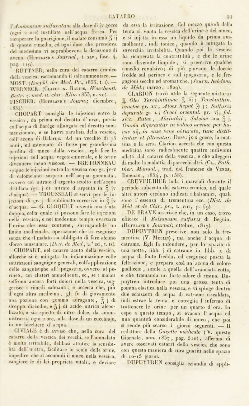 CAI l' Ammoni uni sul furatimi alla dose di jv gocce (ogni i ore) instillate nell’acqua fresca. Per ricuperare la guarigione, il inalalo consumò ^ ij di questo rimedio, ed ogni dose che prendeva del medesimo vi soprabbeveva la decozione di avena. (Hufklands Journal, t. xlv , fase. 4? pag. 119). BUTTNER, nella cura del catarro cronico della vescica, raccomanda il sale ammoniaco.— MOST. (Encykl. der Med. Pr., 1853, t. 1). — WERNECK. (Ci.arus u. Radius, IVoechentL Beitr. x■ med. u. chi)'. Klin. 1833, n. 0.0). —■ FISCIIER. (TIufeland’s Journ.; dicembre, 1834)* CHOPART consiglia le injezioni entro la vescica , da prima col decotto d orzo, poscia coll’acqua di Barège allungata col decotto sum- menzionato, c se havvi paralisia della vescica, coll’ acqua di Baiarne. Ad un vecchio di anni , ed estenuato di forze per grandissima perdita di muco dalla vescica, egli fece le injezioni coll’acqua vegeto-minerale, e le orine divennero meno viscose. — BRETONNEAU spigne le iniezioni entro la vescica con gr. jv-v di calomelano sospeso nell acqua gommata , ovvero col nitrato d’argento sciolto nell’acqua distillata (gr j di nitrato d’ argento in ~ jv d acqua). — TROUSSEAU si servi per le in- jezioni di gr. j di sublimato corrosivo in jv d’acqua. — G. CROQUET inventò una tenta doppia, colla quale si possono fare le injezioni nella vescica, e nel medesimo tempo evacuare l’orina che essa contiene, surrogandole un fluido medicinale, operazione che si eseguisce senza che il malato sia obbligato di fare alcuno sforzo muscolare. {Diet. de Méd., u.a ed , t. ix). CHOPART, nel catarro acuto della vescica, allorché si è mitigata la infiammazione colle sottrazioni sanguigne generali, coll applicazione delle sanguisughe all ipogastrio, ovvero al pe- rmeo, coi clisteri ammollienti, ec., se i malati soffrono ancora forti dolori nella vescica, sug- gerisce i rimedi calmanti , e accerta che, più d’ogni altra medicina , gli fu di giovamento una pozione con gomma adragante, ^ j di siroppo diacodio, e 5 j di acido nitrico alcoo- lizzato, o sia spirito di nitro dolce, da ammi- nistrarsi, ogni ‘i ore, alla dose di un cucchiajo, in un bicchiere d’ acqua. CI VIALE è di avviso che, nella cura del catarro della vescica dei vecchi, se l’ammalato è molto irritabile, debbasi attutire la sensibi- lità dell'uretra, facilitare lo scolo delle orine, impedire che si accumuli il muco nella vescica, cangiare le di lei proprietà vitali , e deviare A R RO 99 da essa la irritazione. Col mezzo quindi della tenta si vuota la vescica dell orine e del muco, e si injctta in essa un liquido da prima am- molliente , indi tonico , quando è mitigata la soverchia irritabilità. Quando poi la vescica ha ricuperata la contrattilità , e che le orine sono divenute limpide , si prescrive qualche rimedio revulsivo; di più giovano le doccie fredde sul perineo c sull ipogastrio, e le fre- gagioni secche ed aromatiche. {Journ. hebdoni. de Méd.; marzo, 1829). CLARION trovò utile la seguente mistura: 9j. Olei Terebinthinae % iij ; Terebint/iin. venetae gr. xv ; Aloes hepclt v) j; Suffuris depurati gr. l; Croci orientai gr. vj ; fol. sicc. Rutae, Absinthii , Salvine ana 9 j- Omnia diqerantur in balneo aretine per ho- ras xij, in vase bene obturato, tunc distil- lentur et fil/rentur. Dose: jx-x gocce, la mat- tina e la sera. Clarion accerta che con questa medicina sanò radicalmente quattro individui alletti dal catarro della vescica, e che alleggerì di molto la malattia di parecchi altri. (Cl., Patii, ther. Manna!. , trad. dal francese da Venus. Ilmenau , 1834 » P- * 58). CRUVEILIllER loda i marziali durante il periodo subacuto del catarro cronico, nel quale altri autori credono indicati i balsamici, quali sono 1’ essenza di trementina ecc. {Dict. de Méd et de Chir. pr., t. vi 11, p. 59). DE BRAVE asserisce che, in un caso, trovò efficace il Balsarnum sulfuris di Begli in. (Hufeland’s Journal; ottobre, 1817). DUPUYTREN prescrive non solo la tre- mentina (V. Mellun) , ma anche 1’ acqua di catrame. Egli fa infondere, per lo spazio di una notte, Jibb. j di catrame in libb. x di acqua di fonte fredda, ed eseguisce poscia la filtrazione, e prepara così un’ acqua di colore gialliccio, simile a quella dell’aranciata cotta, e che tramanda un forte odore di resina. Du- puytren introduce poi una grossa tenta di gomma elastica nella vescica, e vi spinge dentro due schizzetti di acqua di catrame riscaldata, indi estrae la tenta e consiglia 1 infermo di trattenere le orme per un quarto d’ ora. In capo a questo tempo , si evacua P acqua cd una quantità considerabile di muco , che poi si rende più scarso i giorni seguenti. — 11 redattore della Gaiette medicale ( V. questo Giornale, ann. 1837, Pag- 5io) , afferma di avere osservati catarri della vescica che sono con questa maniera di cura guariti nello spazio di 10-15 giorni. DUPUA IREN consiglia eziandio di appli-