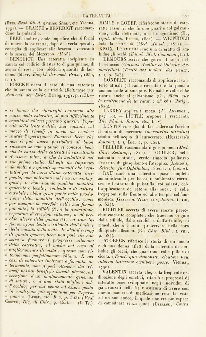 CATERATTA (Brkr, Beob. itb. d. grauen Sfaar. ctc. Vienna, 1791). — GRAEFÉ e BENEDICT raccoman- dano la pulsatilla. BEER inoltre, onde impedire che si formi di nuovo la cateratta, dopo di averla operata, consiglia di applicare alle braccia i vescicanti o la scorza del Mezereon. (Ibid). BENEDICT. Una cateratta incipiente fu sanata col collirio di estratto di giusquiamo, di acqua di rose, con picciola quantità di lau- dano. (Most, Encykl. der med. Prax., 1833, t. 1 ). BOECKH narra il caso di nna cateratta che fu sanata colla elettricità. (Beitraege %ur Anwend. der Elekt. Erlang, 1791, p. 113). — « si hanno dai chirurghi riguardo alle » cause della cateratta, si può difficilmente » aspettarsi ch’essi possano guarire Vopa- >1 cita della lente e della sua capsula col ” me\xo di nmedj in modo da rendere » mutile V operazione. Rimarca Beer che » non si può avere possibilità di buon ” successo se non quando si conosce bene ” che la causa della cateratta è suscettibile » d’essere tolta , e che la malattia è nel ” suo primo stadio. Ed egli ha imparato ” da molti e replicati sperimenti che i ten- » tati vi per la cura d’una cateratta inci- ” piente, non potranno mai riuscir vantag- >' giosi , se non quando qualche malattia *> generale o locale, evidente e di natura ” curabile , abbia gran parte nella produ- ” \ione della malattia dell’ occhio, come ” per esempio la scrofola nella sua forma piu mite, la sifilide (?), e la guarigione w repentina d’ eruzioni cutanee , o di vec- ” chie ulcere delle gambe (?) , od una in- » ^animazione lenta e subdola dell5 iride e ” della capsula della lente. In alcuni esenipj ” di questo genere, Beer non potè che riu- ” scire a fermare i progressi ulteriori ” della cateratta, ed anche nel caso di ” miglioramento di vista , questa non ri- ” tornò mai perfettamente chiara. E nei » casi di cateratta inoltrata e formata in- ” ter amente, non si potè ottenere dai ri- ” medj nessun benefizio benché piccolo, ad eccezione d un miglioramento generale 55 di salute , o d’ uno stato migliore del- ” /’ occhio, per cui venne ad essere posto ” condizione più opportuna per V opera- ” zione ». (Leiibe, ctc. B.n, p. 335). (Fedi Coopeb , Diz. di Chir., p. 455). (Il Tr.). IIÌMLY c LODER riferiscono storie di cate- ratte cassulari che furono guarite col galvani- smo , colla elettricità, o col magnetismo (II , Opht. Beob. Brema, 1801) — WEINJIOLD loda la elettricità. (Med. Annal. , 181 1 ). — KNOX. L’elettricità sanò una cateratta di arn- bidue gli occhi. (Edimb. Med. Commentai. 11). DEMOURS scrive che giova il sugo del- Paselluccio (Oniscus Asellus et Oniscus Ar- madyllus). (Traité des rnalad. des yeux, t. 1, p. 5o3). GONDRET raccomanda di applicare il cau- terio attuale ( il rame rovente ) e la pomata ammoniacale al sincipite. E qualche volta ebbe ricorso anche al galvanismo. (G., Mèm. sur le traitement de la calar.; 4-a ediz. Parigi, 18^9). LARREY applica il moxa. (F. Amaurosi , pag. 10). — LITTLE propone i vescicanti. The Philad. Journ. etc., t. iv). LENTIN consiglia di far cadere sull’occhio il nitrato di mercurio (mercurius nitratus) sciolto nell’acqua di lauroceraso. (Hufeland s Journal, t. 1, fase. 2, p. 262). PELLIER raccomanda il giusquiamo. (Med. Chir. Zeitung., 1811). — OCIILER, nella cateratta centrale , crede rimedio palliativo l’estratto di giusquiamo e l’atropina. (Ammon's, Zeitschr. fiir Ophtlialm., i852, t. 11, fase. 2). RAU sanò una cateratta quasi completa amministrando per bocca il sublimato corro- sivo e l’estratto di pulsatilla, coi salassi, col- l’applicazione del setone alla nuca, e colle fregagioni sulla fronte ed alle tempia coll’am- moniaca. (Graefe u. Walther s, Journ., t. vili, p. 534). RICHTER accerta di avere sanate parec- chie cateratte complete , che traevano origine dalla sifìlide, dalla scrofola o daH’artritide, coi rimedi che si è soliti prescrivere nella cura di queste afìezioni. (R., Chir. Bibl. , t. vili, p. 384). STOERCK riferisce la storia di un uomo e di una donna alletti dalla cateratta di am- bidue gli occhi, che guarirono colle pillole di cicuta. (Traci, quo demonstr. cicutam usa interno tutissime exhiberi posse. Vienna , J79°)- VALENTIN accerta che, colla frequente or- dinazione degli emetici, ritardò i progressi di cateratte bene sviluppate negli individui di già avanzati nell età ; e assicura di avere con questa maniera di medicazione resa la vista ad un suo amico, il quale non era più capace di camminare senza guida. (Delaruf. , Cours