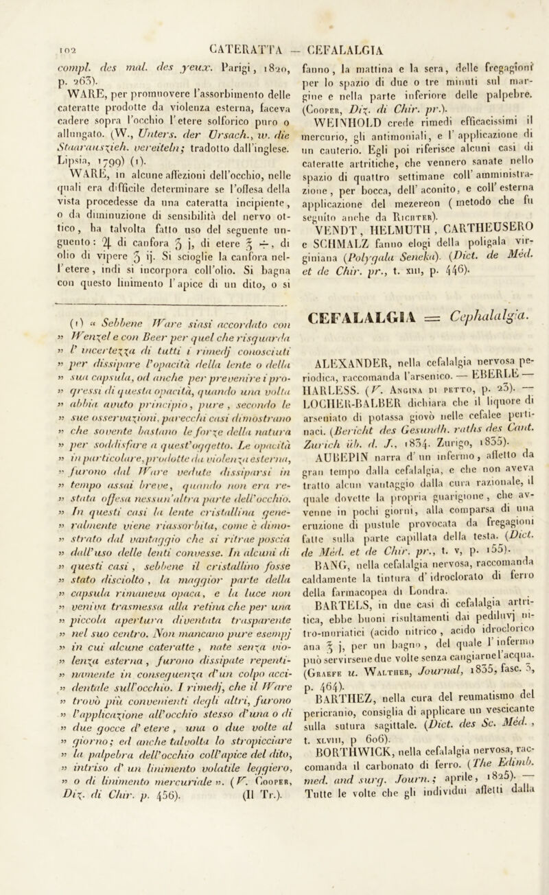 compì, clcs mal. des yeux. Parigi, 1820, p. *ì6?>). WARE, per promuovere l’assorbimento delle cateratte prodotte da violenza esterna, faceva cadere sopra l’occhio l’etere solforico puro o allungato. (W., Unters. der IJrsach., w. die Staavausxieh. vereiteln; tradotto dall’inglese. Lipsia, 1799) (1). WARE, in alcune affezioni dell’occhio, nelle quali era difficile determinare se l’offesa della vista procedesse da una cateratta incipiente, o da diminuzione di sensibilità del nervo ot- tico , ha talvolta fatto uso del seguente un- guento : QJ. di canfora 5 b di etere % -r, di olio di vipere 5 ij- Si scioglie la canfora nel- l’etere, indi si incorpora coll’olio. Si bagna con questo linimento l’apice di un dito, o si fanno, la mattina e la sera, delle fregagioni' per lo spazio di due 0 tre minuti sul mar- gine e nella parte inferiore delle palpebre. (Cooper, Di\. di Chir. pi\). WEINIIOLD creile rimedi efficacissimi il mercurio, gli antimoniali, e 1 applicazione di un cauterio. Egli poi riferisce alcuni casi di cateratte artritiche, che vennero sanate nello spazio di quattro settimane coll amministra- zione , per bocca, dell aconito, e coll esterna applicazione del mezereon ( metodo che fu seguito anche da Riciiter). VENDI’, HELMUTH , CARTHEUSERO e SCHMALZ fanno elogi della politala vir- giniana (Polygala Sene hi). (Dict. de Méd. et de Chir. pr., t. xm, p- 446). (il “ Sebbene TVare siasi accordato con ” 11 e/i~el e con Beer per quel che risquarda ” V incertezza- di tutti 1 rimedj conosciuti ” per dissipare l’opacità della lente o della » sua capsula, otl anche per prevenire ipro- li qressi dì questa opacità, quando una volta » abbia avuto principio, pure, secondo le n sue osservazioni, parecchi casi dimostrano » che sovente bastano le forze della natura » per soddisfare a quest’oqqetto. Le opacità » in particolare, prodotte da violenza esterna, » furono dal IV1are vedute dissiparsi in » tempo assai breve, quando non era re- » stata offesa nessun’ultra parte dell'occhio. » In questi casi la lente cristallina gene- » miniente viene riassorbita, come e dnno- » strato dal vantaqqio che si ritrae poscia » dall’uso delle lenti convesse. In alcuni di » questi casi , sebbene il cristallino fosse » stato disciolto , la maggior parte della ” capsula rimaneva opaca, e la luce non » veniva trasmessa alla retina che per una » piccola apertura diventata trasparente » nel suo centro. Non mancano pure esenipj » in cui alcune cateratte , nate senza vio- li lenza esterna , furono dissipate repenti - >1 miniente in conseguenza d’un colpo acci- i’ dentale sull'occhio. I rimedj, che il IVare n trovò piu convenienti degli altri, furono >1 l’applicazione all’occhio stesso d’una o di a due gocce d’ etere , una o due volte al >’ giorno; ed anche talvolta lo stropicciare a la palpebra dell’occhio coll’apice del dito, a intriso d’ un linimento volatile leggiero, n o di linimento mercuriale». (V. Cooper, Diz• di Chir. p. 456). (Il Tr.). CEFALALGIA = Cephalalgia. ALEXANDER, nella cefalalgia nervosa pe- riodica, raccomanda l’arsenico. — EBERLE HARLESS. ( V. Angina di petto, p. 23). — LOGHER-BALBER dichiara che il liquore di arseniato di potassa giovò nelle cefalee perti- naci. (Bcricht des Gesundh. raths des Cant. Zurich uh. d. J., 1834- Zurigo, iS55). AUBEP1N narra d’un infermo, alletto da gran tempo dalla cefalalgia, e che non aveva tratto alcun vantaggio dalla cura razionale, il quale dovette la propria guarigione , che av- venne in pochi giorni, alla comparsa di una eruzione di pustole provocata da fregagioni fatte sulla parte capillata della testa. (Dici. de Mèd. et de Chir. pr., t. v, p. i55). BANG, nella cefalalgia nervosa, raccomanda caldamente la tintura d idroclorato di lei 10 della farmacopea di Londra. BARTELS, in due casi di cefalalgia artri- tica, ebbe buoni risultamenti dai pediluvj ni- tro-muriatici (acido nitrico , acido idroclorico ana ^ j, per un bagno , del quale 1 infermo può servirsene due volte senza cangiarne l acqua. (Graffe u. Walther, Journal, 1855, fase. 0, P- 464)- , , • , , BARTHEZ, nella cura del reumatismo del pericranio, consiglia di applicare un vescicante sulla sutura sagittale. (Dict. des Se. Méd. , t. XLV1I1, p 606). BORTHWICK, nella cefalalgia nervosa, rac- comanda il carbonato di ferro. (The Edimb. med. and surg. Journ.; aprile, 1825). —- Tutte le volte che gli individui alletti dalla