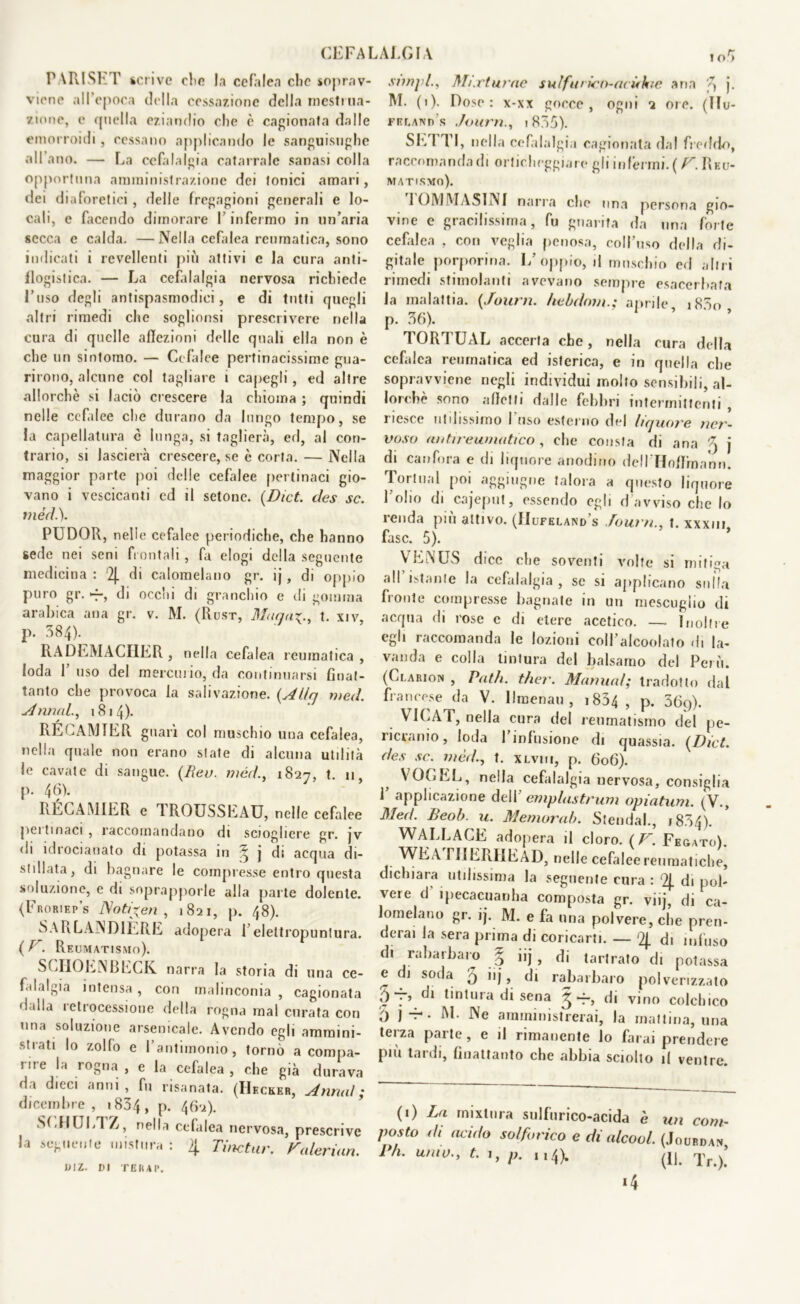 CEFALALGIA PARISET scrive die la cefalea che soprav- viene all’epoca della cessazione della mestrua- zione, e quella eziandio che è cagionata dalle emorroidi, cessano applicando le sanguisughe all ano. — La cefalalgia catarrale sanasi colla opportuna amministrazione dei tonici amari, dei diaforetici, delle fregagioni generali e lo- cali, e facendo dimorare I infermo in un’aria secca e calda. —Nella cefalea reumatica, sono indicati i revellenti più attivi e la cura anti- flogistica. — La cefalalgia nervosa richiede l’uso degli antispasmodici, e di tutti quegli altri rimedi che soglionsi prescrivere nella cura di quelle affezioni delle quali ella non è che un sintomo. — Cefalee pertinacissime gua- rirono, alcune col tagliare i capegli, ed altre allorché si laciò crescere la chioma ; quindi nelle cefalee che durano da lungo tempo, se la capellatura c lunga, si taglierà, ed, al con- trario, si lascierà crescere, se è corta. — Nella maggior parte poi delle cefalee pertinaci gio- vano i vescicanti ed il setone. {Dict. des se. mèdi). PUDOR, nelle cefalee periodiche, che hanno sede nei seni frontali, fa elogi della seguente medicina : 2j. di calomelano gr. ij, di oppio puro gr. -f, di occhi di granchio e di gomma arabica ana gr. v. M. (Rust, Manu^., t. xiv, p. 384). RADEMACHER , nella cefalea reumatica , loda 1 uso del mercurio, da continuarsi fìnat- tanto che provoca la salivazione. {Allfj med. Annui., 1814). RÉCAMTER guarì col muschio una cefalea, nella quale non erano state di alcuna utilità le cavate di sangue. (Reo. méd., 1827, t. 11 p. 46). KÉCAMIER e 1 ROUSSExAU, nelle cefalee pei tmaci , raccomandano di sciogliere gr. jv di idrocianato di potassa in ^ j di acqua di- stillata, di bagnare le compresse entro questa soluzione, e di soprapporle alla parte dolente. (Froriep’s Noti'xen , 1821, p. 48). SARLANDIÈRE adopera l’elettropunlura. (V. Reumatismo). SCHOENBECK narra la storia di una ce- falalgia intensa, con malinconia , cagionata dalla retrocessione della rogna mal curata con una soluzione arsenicale. Avendo egli ammini- strati lo zolfo e l’antimonio, tornò a compa- rire la rogna , e la cefalea , che già durava da dieci anni, fu risanata. (Hkcker, Annui; dicembre , 1834 , p. 462). SCHUETZ, nella cefalea nervosa, prescrive la seguente mistura : 4 Tinctur. Valerian. DIZ. DI TERAP. snnpl., Mutarne sul fu ricn-acùkie ana 'q j. M. (1). Dose : x-xx gocce , ogni 2 ore. (Ilu- frlant) s Journi835). SETTI, nella cefalalgia cagionata da! freddo, raccomanda di orticheggiare gli inférmi. ( V. Reu- matismo). 1OMMASINI narra clic una persona gio- vine e gracilissima, fu guarita da una forte cefalea , con veglia penosa, coll’uso della di- gitale porporina. L’oppio, il muschio ed altri rimedi stimolanti avevano sempre esacerbata la malattia. {Journ. hebdom.; aprile i83o p. 36). TORTUAL accerta che, nella cura della cefalea reumatica ed isterica, e in quella che sopravviene negli individui molto sensibili, al- lorché sono affetti dalle febbri intermittenti , riesce utilissimo Fuso esterno del liquore ner- voso un tir e amati co , che consta di ana q j di canfora e di liquore anodino dclPHoflroann. Tortimi poi aggingne talora a questo liquore l’olio di cajeput, essendo egli d avviso che lo renda più attivo. (IIufeland’s Journ., t. xxxim fase. 5). VENUS dice che soventi volte si mitiga all istante la cefalalgia , se si applicano sulla fronte compresse bagnate in un mescuglio di acqua di rose c di etere acetico. — Inoltre egli raccomanda le lozioni coll’alcoolato di la- vanda e colla tintura del balsamo del Perù. (Clarion , Patii, ther. Manual; tradotto dal francese da V. llmenau , 1834 , p. 36p). VICAT, nella cura del reumatismo del pe- rievanio, loda 1 infusione di quassia. {Dict. des se. mèd., t. xlviii, p. 606). VOGEL, nella cefalalgia nervosa, consiglia 1’ applicazione dell1 empiasi rum opiatum. (V., Med. Beob. u. Memorali. Stenda!., j 834). WALLACE adopera il cloro. ( V. Fegato). WEA riIERIlEAD, nelle cefalee reumatiche, dichiara utilissima la seguente cura : '4 di pol- vere d ipecacuanha composta gr. vi ij, di ca- lomelano gr. ij. M. e fa una polvere, che pren- derai la sera prima di coricarti. — ‘4 di infuso di rabarbaro § iij , di tartrato di potassa e di soda 5 >'j, di rabarbaro polverizzato 5 7, di tintura di sena § di vino colchico 0 )*• We amministrerai, la mattina, una terza parte, e il rimanente lo farai prendere più tardi, finattanto che abbia sciolto il ventre. (1) La rnixlura sulfurico-acida è un com- posto di acido solforico e di alcool. (Joubdan Ph. unto., t. 1, p. 114). (Ij. Tr.)! i4