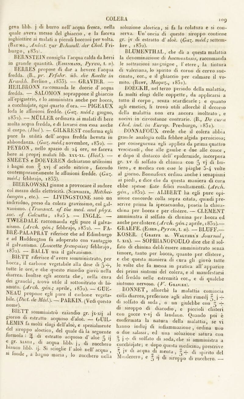 COI. gcva hbb. j di burro noli' acqua fresca, nella quale aveva messo del ghiaccio , e Ja faceva inghiottire ai malati a piccoli bocconi per volta. (Bacmg., Anleit. \ur Bduindl. der C/wl. Fri- burgo, i83*a). BERNSTEIN consiglia l’acqua calda da bersi in grande quantità. (Eisenmann, Pyren, t. n). BERRES propose di dar a bevere l’acqua fredda. (B., pr. Frfuhr. iib. die Kaelte in Krankh. Berlino, i855). — GRAVIER. —■ HEILBRONN raccomanda le doccie d’acqua fredda. — SALOMON soprappone il ghiaccio all epigastrio, e lo amministra anche per bocca, a cucchiaiate, ogni quarto d’ora. — PIGEAUX loda le allusioni fredde. (Ga%. mèd.; giugno, i83‘i). — MOLLER ordinava ai malati di bere molta acqua fredda, e di lavarsi con essa anche il corpo. (Ibid ). — GILKREST conferma egli pure la utilità dell’ acqua fredda bevuta in abbondanza. (Ga%. mèd.; novembre, i 83i).— PEYRON , nello spazio di ore, ne faceva bere ai proprj malati Iib. xxx-xl. (Ibid.). — SMEE1S e DOEVTEREN dichiarano utilissimi i bagui con ^ xvj d’acido nitrico , facendo contemporaneamente le allusioni fredde. (Ga\. mèd.; febbraio, 1835). BIERKOWSK1 giunse a provocare il sudore col mezzo della elettricità. (Sciinirzer, Mitthei- lurujen , eie.). — LIVINGSTONE sanò un individuo, preso da colera gravissimo, col gal- vanismo. (Transact. of thè med. and phys. soc. of Calcutta, i8u5). — INGLE. — 1WEEDALE raccomanda egli pure il galva- nismo. (Ardi, yèn.; febbrajo, i83‘2). — FA- BRÉ-PALAPRAT riferisce che ad Edimburgo e ad Haddengton fu adoperalo con vantaggio il galvanismo. (Lancette pangai se; febbrajo, ibu-i). BALLY usa il galvanismo. LIEI T riferisce d’avere somministrato, per bocca, il carbone vegetabile alla dose di 5-r, tutte le ore, e che questo rimedio giovò nella diarrea. Inoltre egli accerta che, nella cura dei granchi, trovò utile il soltouilralo di bi- smuto. (Ardi, cjèn.; aprile, i83u). — GUE- NEAU propone egli pure il carbone vegeta- bile. (Dici, de Mèd.). — PARKIN. (Vedi quoto nome). 1 LIETT somministrò eziandio gr. jx-xij al giorno di estratto acquoso d’aloè. — GUIL- LEMIN fa molli elogi dell’aloè, e spezialmente oel siroppo aloetico, del quale dà la seguente iormola : % di estratto acquoso d’ aloe \ ij e gr. XLvin, di acqua libb. j, di zucchero manco libb. ij. Si scioglie P aloè nell’ acqua , 41 londe > a maria , lo zucchero nella ERA 109 soluzione aloetica, si fa la colatura e si con- serva. Un’oncia di questo siroppo contiene gr. jv di estratto d’ aloè. (Ga\. mèd.; settem- bre , 183‘i). BLUMENTIIAL, che dà a questa malattia la denominazione di haemostasis, raccomanda le sottrazioni sanguigne, l’etere, la tintura di valeriana, lo spirito di corno di cervo suc- cinato, ecc., e il ghiaccio per calmare il vo- mito. (Rust, Mafja\., i83i). BOECKH, nel terzo periodo della malattia, fa molti elogi delle coppette, da applicarsi a tutto il corpo , senza scarificarle ; e quanto agli emetici, li trovò utili allorché il decorso della malattia non era ancora inoltrato , e nocivi in circostanze contrarie. (B., De cura C/wl. ind. in Europ. Presburgo, 1 831 ). COlYNAFOUX crede che il colera abbia grande analogia colla febbre algida perniciosa; per conseguenza egli applica da prima quattro vescicanti, due alle gambe e due alle cosce , e dopo il distacco dell’ epidermide, incorpora gr. xv di solfato di chinina con ^ vj di bu- tirro , e medica con esse le piaghe 5*4 volte al giorno. Bonnafoux ordina anche i senapismi ai piedi, e dice che da questa maniera di cura ebbe spesse fiate felici risultamenti. (Ardi, gèn., i83a). — ALIBERT ha egli pure opi- nione concorde colla sopra citata, quindi pre- scrive prima la ipecacnanha, poscia la china- china per bocca e per clistere. — CLEMENT amministra il sollato di chinina per bocca ed anche per clistere. (Arch. yèn.; aprile, i83‘j).— GRAFFE. (Eisem., Pyren, t. 11). — BLUFF.— KOSER. ( Graefe u. Walther s Journal, t. xix). — SOPIIIANOPOULO dice che il sol- fato di chinina debb essere amministrato senza timore, tanto per bocca, quanto per clistere , e clic questa maniera di cura gli giovò tutte le volte che fu messa in pratica all apparire dei primi sintomi del colera, e al manifestarsi del freddo nelle estremità ecc., e eh qualche sintomo nervoso. (V. Gravier). BONN ET, allorché la malattia comincia colla diarrea, preferisce agli altri rimedj  j ~ di solfato di soda , o un giulebbe con ^ ~ di siroppo di diacodio, e piccioli clisteri con gocce v-vj di laudano. Quando poi è confermata la natura della malattia, se vi hanno indizj di infiammazione , ordina uno o due salassi, ed una soluzione satura con 5 j — di solfato di soda, che si amministra a cucchiajate; e dopo questa medicina, prescrive ìv acqua di menta, ~ — di spirito del Mmdeieio, e ~ ij di siroppo di zucchero. —