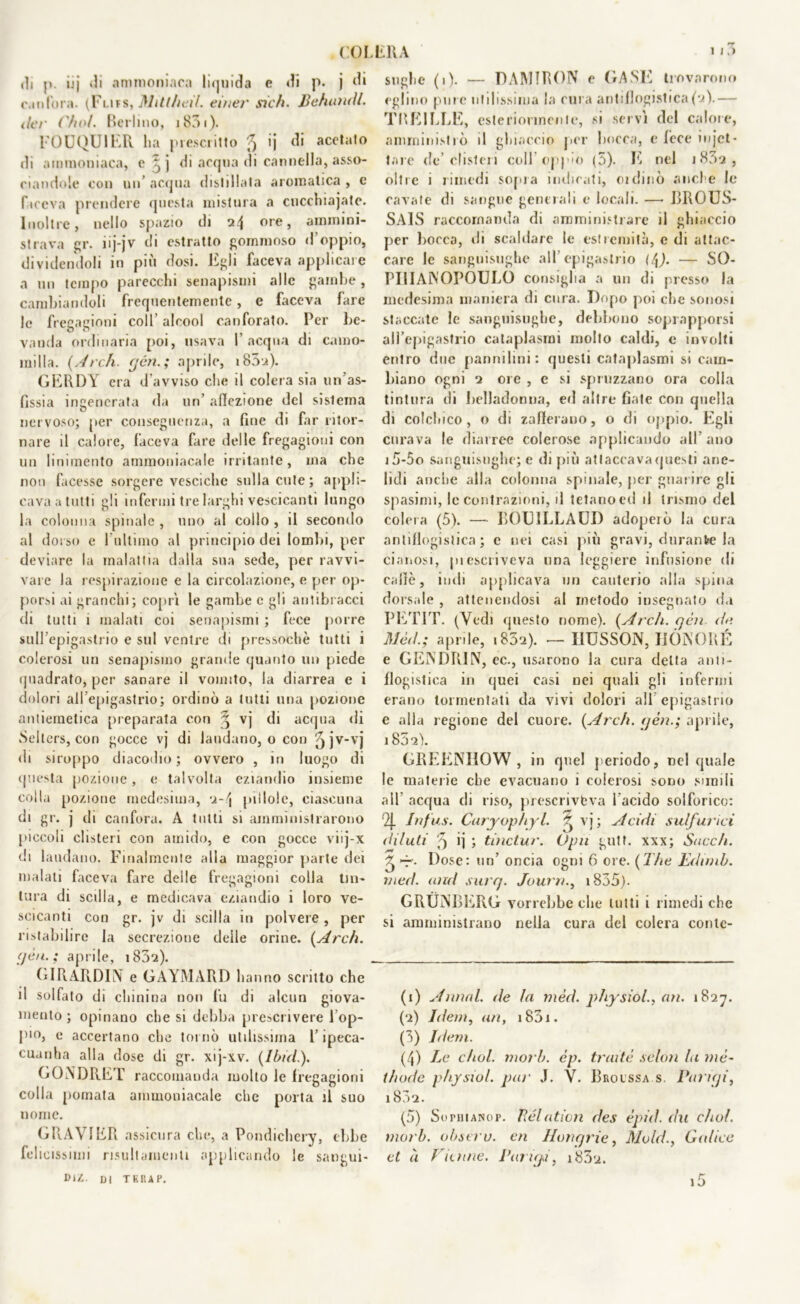 di |». ijj di ammoniaca liquida e di p. j di canfora. (Flifs, Mittheil. einer sich. Behundl. ilei' ('/io/. Berlino, i83i). FOUQUIER lia prescritto ^ ij di acetato di ammoniaca, c j di acqua di cannella, asso- ciandole con un’ acqua distillata aromatica , e faceva prendere questa mistura a cuccniajate. Inoltre, nello spazio di 24 ore, ammini- strava gr. nj-jv di estratto gommoso d’oppio, dividendoli in piu dosi. Egli faceva applicare a un tempo parecchi senapismi alle gambe, cambiandoli frequentemente , e faceva fare le fregagioni colf alcool canforato. Per be- vanda ordinaria poi, usava l’acqua di camo- milla. {Ardi, yèn.; aprile, i85u). GERDY era d'avviso che il colera sia un’as- fissia ingenerata da un’ affezione del sistema nervoso; [ter conseguenza, a fine di far ritor- nare il calore, faceva fare delle fregagioni con un linimento ammoniacale irritante, ma che non facesse sorgere vesciche sulla cute; appli- cava a tutti gli infermi tre larghi vescicanti lungo la colonna spinale , uno al collo , il secondo al dorso e l'ultimo al principio dei lombi, per deviare la malattia dalla sua sede, per ravvi- vare la respirazione e la circolazione, e per op- porsi ai granchi; coprì le gambe e gli antibracci di tutti 1 malati coi senapismi ; fece porre sull’epigastrio e sul ventre di pressoché tutti i colerosi un senapismo grande quanto un piede quadrato, per sanare il vomito, la diarrea e i dolori all’epigastrio; ordinò a lutti una pozione antiemetica preparata con \ vj di acqua di Selters, con gocce vj di laudano, o con f) jV-vj di siroppo diacodio ; ovvero , in luogo di questa pozione, e talvolta eziandio insieme colla pozione medesima, 2-4 pillole, ciascuna di gr. j di canfora. A tutti si amministrarono piccoli clisteri con amido, e con gocce viij-x di laudano. Finalmente alla maggior parte dei malati faceva fare delle fregagioni colla tin- tura di sedia, e medicava eziandio i loro ve- scicanti con gr. jv di scilla in polvere , per ristabilire la secrezione delle orine. {Ardi. <jèn. ; aprile, 1852). GIRARDIN e GAYMARD hanno scritto che d solfato di chinina non fu di alcun giova- mento; opinano che si debba prescrivere l op- pio, e accertano che tornò utilissima l’ipeca- cuanha alla dose di gr. xij-xv. {Ibid.). GONDRET raccomanda molto le fregagioni colla pomata ammoniacale che porta il suo nome. GRAVIER assicura che, a Pondichery, ebbe felicissimi risiili amenti applicando le sangui- DIZ. DI TERAP. soglie (1). — DAMIRON e GASL trovarono eglino pure utilissima la cura antiflogistica(2).— TBE1LLE, esteriormente, si servì del calore, amministrò il ghiaccio per bocca, e fece filet- tare de’clisteri colf oppio (5). E nel 1832 , oltre i rimedi sopra indicati, oidinò anel e le cavate di sangue generali e locali. — BROUS- SAlS raccomanda di amministrare il ghiaccio per bocca, di scaldare le estremità, e di attac- care le sanguisughe all’epigastrio (/fi). — SO- PÌ li AlNOPOULO consiglia a un di presso la medesima maniera di cura. Dopo poi che sonosi staccate le sanguisughe, debbono soprapporsi all’epigastrio cataplasmi molto caldi, e involti entro due pannilini: questi cataplasmi si cam- biano ogni 2 ore , e si spruzzano ora colla tintura di belladonna, ed altre fiate con quella di colchico, o di zafferano, o di oppio. Egli curava le diarree colerose applicando all’ano i5-5o sanguisughe; e di più attaccava questi arie- lidi anche alla colonna spinale, per guarire gli spasimi, le contrazioni, il tetano ed il trismo del colera (5). — BOUILLAUD adopeiò la cura antiflogistica; e nei casi più gravi, durante la cianosi, piescriveva una leggiere infusione di caffè, indi applicava un cauterio alla spina dorsale , attenendosi al metodo insegnato da PETIT. (Vedi questo nome). {Ardi, yen de Mèd.; aprile, i852). — MUSSON, MÒNORÉ e GENDRIN, ec., usarono la cura delta anti- flogistica in quei casi nei quali gli infermi erano tormentati da vivi dolori all epigastrio e alla regione del cuore. {Ardi, yèn.; aprile, 1852). GREENIIOW , in quel periodo, nel quale le materie che evacuano i colerosi sono simili all acqua di riso, prescrivbva facido solforico: Infus. Caryopliyl. ^ vj; Acidi sul/urici dilati 5 ij ; tinctur. Opn gutt. xxx; Succh. -r. Dose: un’ oncia ogni 6 ore. {The Edimb. rned. and surq. Journ., 1835). GRUNBERG vorrebbe che lutti i rimedi che si amministrano nella cura del colera contc- (1) Annui, de la mèd. physiol., un. 1827. (2) Idem, un, iS3i. (3) Idem. (4) Le chol. morb. èp. tnuté seleni li mè~ iìiode physiol. par J. V. Brolssa s. Pariyi, 1802. (5) Sophianop. Relation des èpid. du chol. morb. obseru. en Ilotiy rie, Mold., Calice et à dinne. Pariyi, i83u.