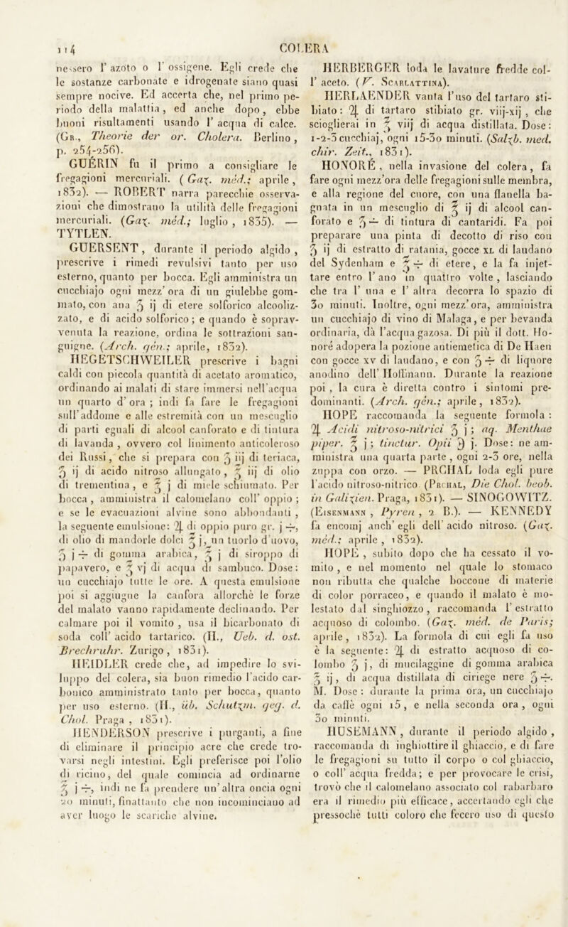 nessero 1’ azoto o I ossigene. Egli crede che le sostanze carbonate e idrogenate siano quasi sempre nocive. Ed accerta che, nel primo pe- riodo della malattia, ed anche dopo, ebbe buoni risultamenti usando 1’ acqua di calce. (Gr., Theorie der or. Cholera. Berlino, p, 254-256). GUÉRIN fu il primo a consigliare le fregagioni mercuriali. ( Gcl\. méd.; aprile , 1832). — ROBERT narra parecchie osserva- zioni che dimostrano la utilità delle fregagioni mercuriali. (Ga\. méd.; luglio, 1835). — TYTLEN. GUERSENT, durante il periodo algido , prescrive i rimedi revulsivi tanto per uso esterno, quanto per bocca. Egli amministra un cucchiajo ogni mezz’ ora di un giulebbe gom- mato, con ana 3 >j di etere solforico alcooliz- zato, e di acido solforico; e quando è soprav- venuta la reazione, ordina le sottrazioni san- guigne. (Arch. yèn.; aprile, 1802). IIEGETSCHWETLER prescrive i bagni caldi con piccola quantità di acetato aromatico, ordinando ai malati di stare immersi nell’acqua un quarto d’ ora ; indi fa fare le fregagioni sull’addome e alle estremità con un mescuglio di parti eguali di alcool canforato e di tintura di lavanda , ovvero col linimento anticoleroso dei Russi, che si prepara con 3 iij di teriaca, 3 ij di acido nitroso allungato, ^ iij di olio di trementina, e 3 j di miele schiumato. Per bocca , amministra il calomelano coll' oppio ; e se le evacuazioni alvine sono abbondanti , la seguente emulsione: '2J. di oppio puro gr. j -j-, di olio di mandorle dolci 3 j, un tuorlo d uovo, 3 j *7* di gomma arabica, ~ j di siroppo di papavero, e Z vj di acqua di sambuco. Dose: un cucchiajo tutte le ore. A questa emulsione poi si aggiugue la canfora allorché le forze del inalato vanno rapidamente declinando. Per calmare poi il vomito , usa il bicarbonato di soda coll’ acido tartarico. (H., Ueb. d. ost. Brechruhr. Zurigo, 1831 ). 1IE1DLER crede che, ad impedire Io svi- luppo del colera, sia buon rimedio l’acido car- bonico amministrato tanto per bocca, quanto per uso esterno. (II., ùb. Schut\m. ycy. d. C/iol. Praga , 1831 ). JIENDERSON prescrive i purganti, a fine di eliminare il principio acre che crede tro- varsi negli intestini. Egli preferisce poi l’olio di ricino, del quale comincia ad ordinarne 7) j —, indi ne fa prendere un’altra oncia ogni 20 minuti, flnattanto che non incominciano ad aver luogo le scariche alvine. HERBERGER loda le lavature fredde col- 1’ aceto. ( V. Scarlattina). IIERLAENDER vanta l’uso del tartaro sti- biato : 2J. di tartaro stibiato gr. viij-xij , che scioglierai in 3 viij di acqua distillata. Dose : 1-2-0 cucchiaj, ogni i5-3o minuti. (Sal*b. med. chir. Zeiti83i). HONORE, nella invasione del colera, fa fare ogni mezz’ora delle fregagioni sulle membra, e alla regione del cuore, con una flanella ba- gnata in un mescuglio di 3 ij di alcool can- forato e 3 — di tintura di cantaridi. Fa poi preparare una pinta di decotto di riso con 5 'j di estratto di ratania, gocce xl di laudano del Sydenharn e 3 -p di etere, e la fa in jet- tare entro l’ano in quattro volle, lasciando che tra 1’ una e V altra decorra lo spazio di 3o minuti. Inoltre, ogni mezz’ora, amministra un cucchiajo di vino di Malaga, e per bevanda ordinaria, dà l’acqua gazosa. Di più il dott. Ho- noré adopera la pozione antiemetica di De Haen con gocce xv di laudano, e con 3 r di liquore anodino dell’ Hollinann. Durante la reazione poi , la cura è diretta contro i sintomi pre- dominanti. (Ardi. yèn.; aprile, i83i). IIOPE raccomanda la seguente forinola : Acidi nitroso-nitrici 3 j 5 tU{- Mentirne pi per. 3 j; tinctur. Opii V) j. Dose: ne am- ministra una quarta parte , ogni 2-3 ore, nella zuppa con orzo. — PRCIIAL loda egli pure l’acido nitroso-nitrico (Prciial, Die Chol. beob. in Galixìen. Praga, 1831 ). — SINOGOWITZ. (Eisenmann , Pyren , 2 B.). — KENNEDY fa encomj aneli’ egli dell acido nitroso. (G<t<p mcd.; aprile, 1832). IIOPE , subito dopo che ha cessato il vo- mito , e nel momento ne! quale lo stomaco non ributta che qualche boccone di materie di color porraceo, e (piando il malato è mo- lestato dal singhiozzo , raccomanda 1 estratto acquoso di colombo. (Gaméd. de Paris; aprile, 1 83cì). La forinola di cui egli fa uso c la seguente: 2J. di estratto acquoso di co- lombo 3 j, di rnucilaggine di gomma arabica 3 ij, di acqua distillata di ciriege nere 5 M. Dose : durante la prima ora, un cucchiajo da. calle ogni i5, c nella seconda ora, ogni 3o minuti. I1USEMANN , durante il periodo algido , raccomanda di inghiottire il ghiaccio, e di fare le fregagioni su tutto il corpo o col ghiaccio, 0 coll’ acqua fredda; e per provocare le crisi, trovò che il calomelano associato col rabarbaro era il rimedio più elfieace, accertando egli che pressoché lutti coloro che fecero uso di questo