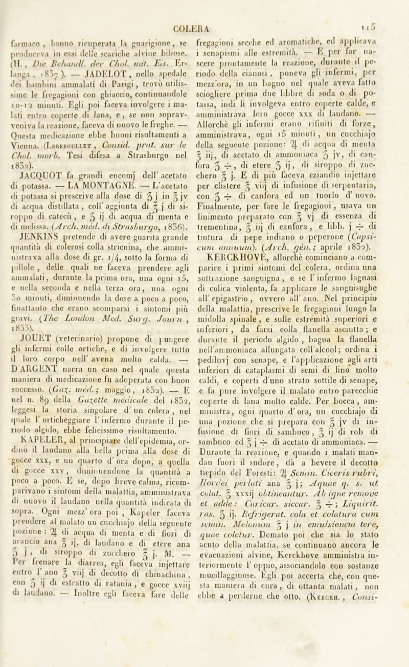 farmaco, hanno ricuperata la guarigione, se produceva in essi delle scariche alvine biliose. (11. , Die Belameli. (lev Cimi. mit. EiS. Er- l.mga , i 85y ). — JADELOT, nello spedale dei bambini ammalati di Parigi, trovò utilis- sime le fregagioni con ghiaccio, continuandole io-12 minuti. Egli poi faceva involgere i ma- lati entro coperte di lana, e, se non soprav- veniva hi reazione, faceva di nuovo le freghe. — Questa medicazione ebbe buoni risultamene a Vienna. (LEREuour.r.ET , Comici, prat. sur le C/wl. moib. Tesi difesa a Strasburgo nel 183-z). JACQUOT fa grandi encomj dell’ acetato di potassa. — LA MONTAGNE. — L’acetato di potassa si prescrive alla dose di 3 j in 3 jv di acqua distillata , coll aggiunta di 3 ) di si- roppo di catecù , e 3 ij di acqua di menta c di melissa. (Arch. méd. di Strasburgo, 1830). JENKINS pretende di avere guarita grande quantità di colerosi colla stricnina, che ammi- nistrava alla dose di gr. 1/4, sotto la forma di pillole , delle quali ne faceva prendere agli ammalali, durante la prima ora, una ogni i5, c nella seconda e nella terza ora, una ogni 3o minuti, diminuendo la dose a poco a poco, finattanto che erano scomparsi i sintomi più gravi. ( The London Med. Surtj. Journ , 1833). JOUET (veterinario) propone di pungere gli infermi colle ortiche, e di involgere tutto il loro corpo nell avena molto calda. — D ARGENT narra un caso nel quale questa maniera di medicazione fu adoperata con buon successo. (Gaz,, méd.; maggio, i85‘i). — E nel n. 89 della Guzetle medicale del i83‘2, leggesi la storia singolare d’ un colera , nel quale f orticheggiare l’infermo durante il pe- riodo algido, ebbe felicissimo risnltamcnto. KAPELER, al principiare dell’epidemia, or- dinò il laudano alla bella prima alla dose di gocce xxx, e un quarto d’ora dopo, a quella di gocce xxv, diminuendone la quantità a poco a poco. E se, dopo breve Calma, ricom- parivano i sintomi della malattia, amministrava di nuovo il laudano nella quantità indicata di sopra. Ogni mezz’ ora poi , Kapeler faceva prendere al malato un cucehiajo della seguente pozione : 2J. di acqua di menta e di bori di arancio ana 3 ij, di laudano e di etere ana 3 j 5 di siroppo di zucchero 3 j. M. —. lei Renare la diarrea, egli faceva injettare entro l’ano § viij di decotto di chinachina, < on 9 ij di estratto di ratania , e gocce xvnj di laudano. — Inoltre egli faceva fare delle fregagioni secche ed aromatiche, cd applicava i senapismi alle estremità. — E per far na- scere prontamente la reazione, durante il pe- riodo della cianosi, poneva gli infermi, per mezz’ora, 111 un bagno nel quale aveva latto sciogliere prima due libbre di soda 0 di po- tassa, indi li involgeva entro coperte calde, e amministrava loio gocce xxx di laudano. — Allorché gli infermi erano rifiniti di forze, amministrava, ogni i5 minuti, un cucehiajo della seguente pozione: 2J. di acqua di menta 5 iij, di acetato di ammoniaca 3 jv, di can- fora 3 -r , di etere 3 >j » di siroppo di zuc- chero 3 j. E di più faceva eziandio injettare per clistere § viij di infusione di serpentaria, con 3 r1 di canfora ed un tuorlo d’ uovo. Finalmente, per fare le fregagioni , usava un linimento preparalo con ^ vj di essenza di trementina, § iij di canfora, e libb. j 4* di tintura di pepe indiano o peperone (Capsi- cum annuum). (Ardi. gén. ; aprile i83‘ì). KERCKHOVE, allorché cominciano a com- parire i primi sintomi del colera, ordina una sottiazione sanguigna, e se 1 infermo lagnasi di colica violenta, fa applicare le sanguisughe all’ epigastrio , ovvero all ano. Nel principio della malattia, prescrive le fregagioni lungo la midolla spinale , e sulle estremità superiori e inferiori , da farsi colla flanella asciutta ; e durante il periodo algido , bagna la flanella nell’ammoniaca allungata coll alcool; ordina i pediluvj con senape, e l’applicazione agli arti inferiori di cataplasmi di semi di lino molto caldi, e coperti d'uno strato sottile di senape, e fa pure involgere il malato entro parecchie coperte di lana molto calde. Per bocca , am- ministra, ogni quarto d’ora, un cucehiajo di una pozione che si prepara con § jv di in- fusione di bori di sambuco , 3 ij di rob di sambuco ed § j 4- di acetato di ammoniaca. — Durante la reazione, e quando 1 malati man- dan fuori il sudore, dà a bevere il decotto tiepido del Foresti: 2|. Sem in. Ciceris rubri, II or dei pei lati ana 3 j; Aquae q. s. ut colat. 3 xxxij ohtineantur. Ab iqne remove et acide : Caricar, siccar. § 4- ; Liquirit. ras. 3 ij- Befrigerat. cola et colatura cum semiti. Melonum 3 j in emulsionati tere, quae coletta'. Domato poi che sia lo stato acuto della malattia, se continuano ancora le evacuazioni alvine, Kerckhove amministra in- teriormente 1 opjiio, associandolo con sostanze mucillagginose. Egli poi accerta che, con que- sta maniera di cura , di ottanta malati, non ebbe a perderne che otto. (Kerckh. , Consi-