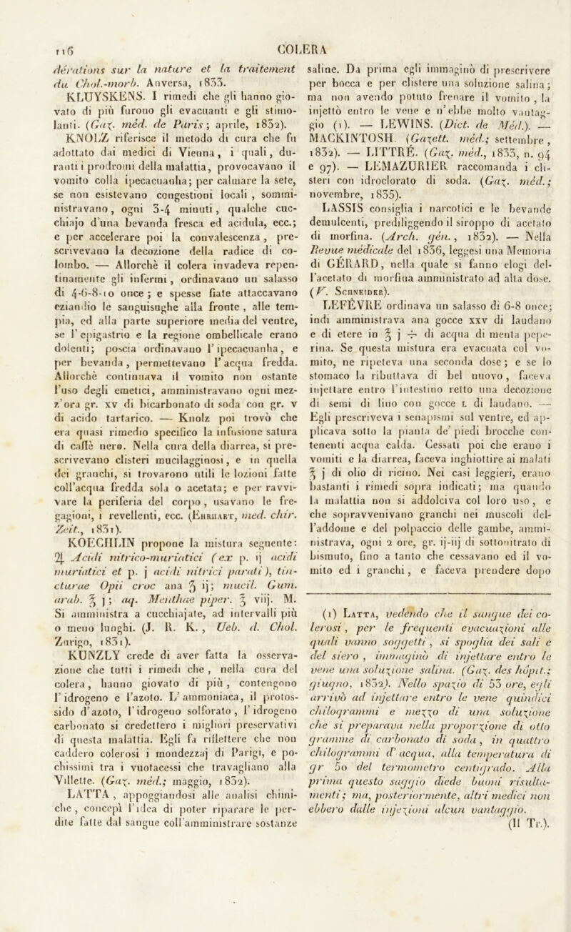 r i 6 COI dérations sur la nature et la traìtenient da Chol.-morb. Anversa, 1833. KLUYSKENS. I rimedi che gli hanno gio- vato di più furono gli evacuanti e gli stimo- lanti. (Gaz- mèd. de Paris; aprile, i85'2). KNOLZ riferisce il metodo di cura che fu adottato dai medici di Vienna, i quali, du- ranti i prodromi della malattia, provocavano il vomito colla ipecacuauha; per calmare la sete, se non esistevano congestioni locali , sommi- nistravano, ogni 3-4 minuti, qualche cuc- chiajo duna bevanda fresca ed acidula, ecc.; e per accelerare poi la convalescenza , pre- scrivevano la decozione della radice di co- lombo. — Allorché il colera invadeva repen- tinamente gli inferrai, ordinavano un salasso di 4-0-8. io once ; e spesse fiate attaccavano eziandio le sanguisughe alla fronte , alle tem- pia, ed alla parte superiore inedia del ventre, se l’epigastrio e la regione ombelhcale erano doleriti ; poscia ordinavano l’ipecacuanha, e per bevanda, permettevano 1’acqua fredda. Allorché continuava il vomito non ostante l’uso degli emetici, amministravano ogni mez- z’ora gr. xv di bicarbonato di soda con gr. v di acido tartarico. — Kuolz poi trovò che era quasi rimedio specifico la infusione satura di calle nero. Nella cura della diarrea, si pre- scrivevano clisteri mucilagginosi, e in quella dei granchi, si trovarono utili le lozioni fatte coll’acqua fredda sola o acetata; e per ravvi- vare la periferia del corpo, usavano le fre- gagioni, i revcllcnti, ecc. (Ehriiart, med. c/ur. Zeit., i83t). KOEC11LIN propone la mistura seguente: 2j. Acidi nitrico-muriatici (ex p. ij acidi muriatici et p. j acidi nitrici parati ), tm- et urne Opii eroe ana ^ •) j mucil. Gurn. arai), q ] ; cup Mentirne piper. ^ vnj. M. Si amministra a cucchiajate, ad intervalli più o meno lunghi. (J. R. K. , Ueb. d. Cìiol. Zurigo, i85i). KUNZLY crede di aver fatta la osserva- zione che lutti i rimedi che , nella cura del colera, hanno giovato di più , contengono l’idrogeno e l’azoto. L’ammoniaca, il protos- sido d’azoto, l’idrogeno solforato, l’idrogeno carbonato si credettero i migliori preservativi di questa malattia. Egli fa riflettere che non caddero colerosi i mondezzaj di Parigi, e po- chissimi tra i vuotacessi che travagliano alla Villette. (Ga\. med.; maggio, i83'2). LATTA , appoggiandosi alle analisi chimi- che , concepì l’idea di poter riparare le per- ERA saline. Da prima egli immaginò di prescrivere per bocca e per clistere una soluzione salina; ma non avendo potuto frenare il vomito , la injettò entro le vene e n’ebbe molto vantag- gio (i). — LEWINS. (Dict. de Mèd.). — MACKINTOSH. {Ga\ett. mèd.; settembre , i83‘2). — LITTRÉ. (Ga\. mèd., i833, n. 94 e 97). — LEMAZUR1ER raccomanda i cli- steri con idroclorato di soda. [Gai;, mèd.; novembre, 1835). LASSIS consiglia i narcotici e le bevande demulcenti, prediligendo il siroppo di acetato di morfina. {Ardi, yèn., i832). — Nella lìevue mèdicale del 1836, leggesi una Memoria di GERARD, nella quale si fanno elogi del- l’acetato di morfina amministrato ad alta dose. {V. Sciineider). LEFEVRE ordinava un salasso di 6-8 once; indi amministrava ana gocce xxv di laudano e di etere in ^ j -f* di acqua di menta pepe- rina. Se questa mistura era evacuata col vo- mito, ne ripeteva una seconda dose ; e se lo stomaco la ributtava di bel nuovo, faceva injeltare entro l’intestino retto una decozione di semi di lino con gocce L di laudano. — Egli prescriveva i senapismi sul ventre, ed ap- plicava sotto la pianta de’ piedi brocche con- tenenti acqua calda. Cessati poi che erano i vomiti c la diarrea, faceva inghiottire ai malati ^ j di olio di ricino. Nei casi leggieri, erano bastanti i rimedi sopra indicati; ma quando la malattia non si addolciva col loro uso , e che sopravvenivano granchi nei muscoli del- l’addome c del polpaccio delle gambe, ammi- nistrava, ogni 2 ore, gr. ij-iij di sottonitrato di bismuto, fino a tanto che cessavano ed il vo- mito ed 1 granchi, e faceva prendere dopo (1) Latta, vedendo che il sangue dei co- lerosi , per le frequenti evacuazioni alle quali vanno soggetti , si spoglia dei sali e del siero , immaginò di infettare entro le vene una soluzione salina. (Gaz• des hópit.; giugno, 185*2^). Nello spazio di 53 ore, egli arrivò ad infettare entro le vene quindici chilogrammi e mezzo di una soluzione che si preparava nella proporzione di otto gramme di carbonato di soda , in quattro chilogrammi d’acqua, alla temperatura di gr 5o del termometro centigrado. Alla prima questo saggio diede buoni risulta- menti; ma, posteriormente, altri medici non ebbero dulie infezioni alcun vantaggio.