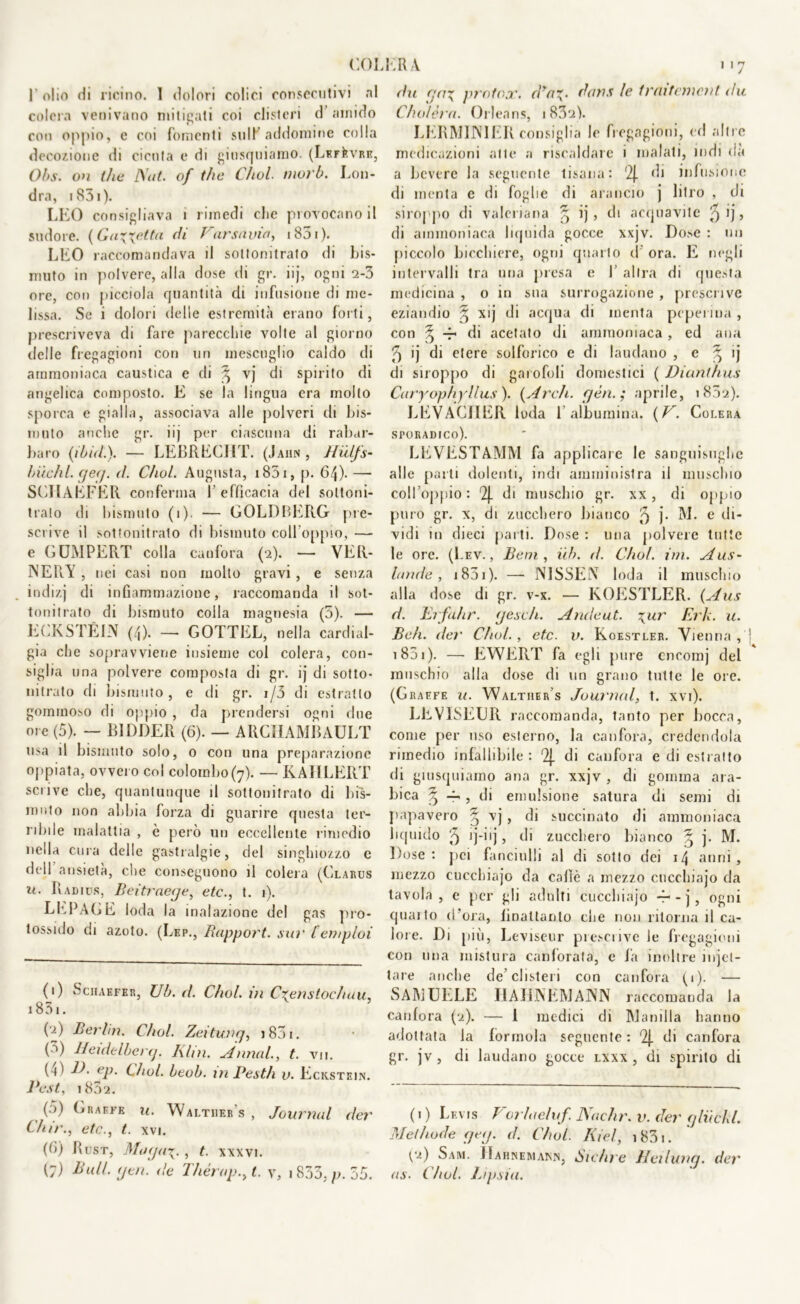 1 olio di ricino. 1 dolori colici consecutivi ni colera venivano mitigati coi clisteri d’amido con oppio, e coi fomenti stilK addomine colla decozione di cicuta e di giusquiamo. (LF.rkvRE, Obs. on (he Nat. of thè Cìiol. inorò. Lon- dra, 1851 ). LEO consigliava ì rimedi clic piovocanoil sudore. {Gaietta di Varsavia, 1831). LEO raccomandava il sottonitrato di bis- muto in polvere, alla dose di gr. iij, ogni 2-3 ore, con picciola quantità di infusione di me- lissa. Se i dolori delle estremità erano forti, prescriveva di fare parecchie volte al giorno delle fregagioni con un mescuglio caldo di ammoniaca caustica e di ^ vj di spirito di angelica composto. E se la lingua era molto sporca e gialla, associava alle polveri di bis- muto anche gr. iij per ciascuna di rabar- baro (iòidi). — LEBRECJIT. (Jahn , Hùlfs- Inichl. ge(j. d. Cìiol. Augusta, i83i, p. 64)- — SCHAEFER conferma 1 efficacia del soltoni- trato di bismuto (i). — GOLDBEIIG pre- scrive il sotfonitrato di bismuto coll'oppio, — e GUMPERT colla canfora (2). — VER- NERÀ , nei casi non molto gravi , e senza indizj di infiammazione, raccomanda il sot- tonitrato di bismuto colla magnesia (5). — ECKSTÉ1N (4). — GOTTEL, nella cardial- gia che sopravviene insieme col colera, con- siglia una polvere composta di gr. ij di sotto- nitrato di bismuto, e di gr. i/3 di estratto gommoso di oppio , da prendersi ogni due ore (5). — B1DDER (6). — ARCIIAMBAULT usa il bismuto solo, 0 con una preparazione oppiata, ovvero col colombo (7). — KAIILERT scrive che, quantunque il sottonitrato di bis- muto non abbia forza di guarire questa ter- ribile malattia , è però un eccellente rimedio nella cura delle gastralgie, del singhiozzo e dell ansietà, che conseguono il colera (Clarus it. Radios, Beitraege, etc., t. 1). LEPAGE loda la inalazione del gas pro- tossido di azoto. (Lep., Rapport. sur lemploi (1) Schaefer, Uh. d. C/iol. in Crenstochau, 183 !. (2) Berlm. Chol. Zeitunq, i83i. (3) Heidelberg. Alni. Armai., t. vii. (~i) J). ep. Chol. beob. m Pestìi v. Eckstein. Best, 1802. (5) Graffe n. Waltiier's , Journal der Chir., etc., t. xvi. (fi) Rust, , t. xxxvi. (7) Bull. (jen. de Thérap., t. y, i 833, p. 35. dii (ja\ protox. d*a~. dans le trciitvmcnt dii Chòlèra. Orleans, 1832). LERM1NIER consiglia le fregagioni, cri altre medicazioni alte a riscaldare i inalati, indi da a bevere la seguente tisana: '2J. di infusione di menta e di foglie di arancio j litro , di siroppo di valeriana ij , di acquavite ^ ij, di ammoniaca liquida gocce xxjv. Dose : un piccolo bicchiere, ogni quarto d ora. E negli intervalli tra una presa e 1’ altra di questa medicina , o in sua surrogazione , prescrive eziandio § xij di acqua di menta pcperina , con § -r di acetato di ammoniaca , ed ami 5 ij di etere solforico e di laudano , e ^ ij di siroppo di garofoli domestici ( Dianthus Caryophyllus ). (Ardi, yèn.; aprile, 1802). LEVACJIER loda l’albumina. (V. Colera sporadico). LEVRSTAMM fa applicare le sanguisughe alle parti dolenti, indi amministra il muschio coll’oppio: '2j. di muschio gr. xx, di oppio puro gr. x, di zucchero bianco 5 j* M. e di- vidi in dieci parti. Dose : lina polvere tutte le ore. (Lev., Beni, uh. d. Chol. ini. Aus- lande , j 851 ). — NISSElS loda il muschio alla dose di gr. v-x. — KOESTLER. (Aus d. Erfiihr. yesch. Ande ut. yur Eric. u. Beh. der Chol., etc. v. Koestler. Vienna, 1 851 ). — EWERT fa egli pure cncomj del muschio alla dose di un grano tutte le ore. (Graefe u. Waltiier’s Journal, t. xvi). LRVISEUR raccomanda, tanto per bocca, come per uso esterno, la canfora, credendola rimedio infallibile : 2j. di canfora e di estratto di giusquiamo ana gr. xxjv , di gomma ara- bica ^ -f-, di emulsione satura di semi di papavero § vj , di succinato di ammoniaca liquido 5 ij-iij, di zucchero bianco § j. M. Dose: pei fanciulli al di sotto dei 14 anni, mezzo cucchiajo da caffè a mezzo cucchiajo da tavola, e per gli adulti cucchiajo 4* - j, ogni quaito d’ora, finattanto che non ritorna il ca- lore. Di più, Leviseur prescrive le fregagioni con una mistura canforata, c fa inoltre umet- tare anche de’clisteri con canfora (1). — SAMUELE HAHNEMANN raccomanda la canfora (2). — I medici di Manilla hanno adottata la fòrmula seguente : '2j. di canfora gr. jv , di laudano gocce lxxx , di spirito di (1 ) Levis Vorlae/uf Nadir, v. der y hi chi. Methode geg. d. Chol. Kiel, i83i. (‘■0 Sam. Hahnemams, Sichre Heilung. der as. Chol. Lipsia.