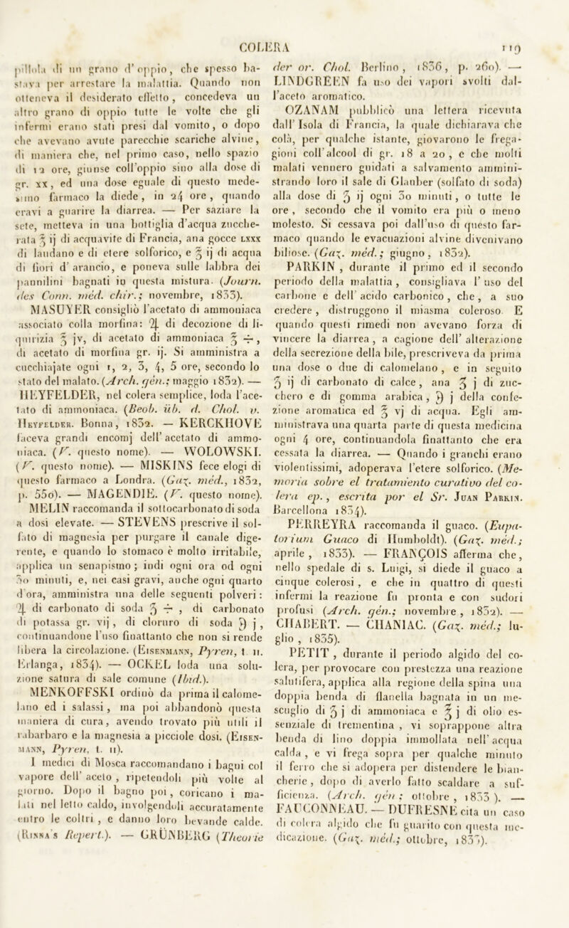 COLI pillo!,» ili un grano (l’oppio, clic spesso ba- stava per arrestare la malattia. Quando non otteneva il desiderato elicito , concedeva un altro grano di oppio tutte le volte che gli infermi erano stati presi dal vomito, o dopo (die avevano avute parecchie scariche alvine, di maniera che, nel primo caso, nello spazio di i i ore, giunse coll'oppio sino alla dose di gr. xx , ed una dose eguale di questo mede- simo farmaco la diede, in i4 ore > quando oravi a guarire la diarrea. — Per saziare la sete, metteva in una bottiglia d’acqua zucche- rata 3 ij di acquavite di Francia, ana gocce lxxx di laudano e di etere solforico, e § ij di acqua di fiori d’ arancio, e poneva sulle labbra dei pannilini bagnati io questa mistura- (Journ. Bes Co/m. rnèci. chir.; novembre, 1833). MASUTER consigliò l'acetato di ammoniaca associato colla morfina: 2j. di decozione di li- quirizia 5 jv, di acetato di ammoniaca ^ -r , di acetato di morfina gr. ij. Si amministra a cucchiajate ogni i, 2, 3, 4? 5 ore, secondo lo stalo del malato. (Arch. cjèn.; maggio i832). — HEYFELDER, nel colera semplice, loda l'ace- tato di ammoniaca. (Beob. iib. B. Cliol. v. Hkyfelder. Bonna, i832. — KERCKHOVE faceva grandi encomj dell’ acetato di ammo- niaca. (F. questo nome). — WOLOWSKI. (F. questo nome). — M1SKINS fece elogi di questo farmaco a Londra. (Cui. mèri., i83a, j>. 55o). — MAGENDIE. (F. questo nome). MELIN raccomanda il sottocarbonatodi soda a dosi elevate. — STEVENS prescrive il sol- fito di magnesia per purgare il canale dige- rente, e quando lo stomaco è molto irritabile, applica un senapismo ; indi ogni ora od ogni 5<> minuti, e, nei casi gravi, anche ogni quarto dora, amministra una delle seguenti polveri : 2[ di carbonato di soda ^ r , di carbonato di potassa gr. vij , di cloruro di soda j , continuandone l’uso finaltanto che non si rende libera la circolazione. (Eisenmann, Pyren, t n. Erlanga, 1854)- ~ OCKEL loda una solu- zione satura di sale comune (litui.). MENKOFFSKI ordinò da prima il calome- lano ed i salassi, ma poi abbandonò questa maniera di cura, avendo trovato più utili il rabarbaro e la magnesia a picciole dosi. (Eisen- m ann, Pyren, l. 11). 1 medici eli Mosca raccomandano i bagni col vapore dell' aceto , ripetendoli più vòlte al giorno. Dopo il bagno poi, coricano i ma- liii nel letto (aldo, involgendoli accuratamente entro le coltri , e danno loro bevande calde. (Rinna's Reperì.). — GRUNBERG (T/ieoiie 2RA 119 Ber or. C/iol. Berlino, i836, p. 260). —• LINDGREEN fa uso dei vapori svolti dal- l’aceto aromatico. OZANAM pubblicò una lettera ricevuta dall’ Isola di Francia, la quale dichiarava che colà, per qualche istante, giovarono le frega- gioni colf alcool di gr. 18 a 20, c che molti malati vennero guidati a salvamento ammini- strando loro il sale di Glauber (solfato di soda) alla dose di 5 ij °£m 3° minuti, o tutte le ore , secondo che il vomito era più o meno molesto. Si cessava poi dall’uso di questo far- maco quando le ex'acuazioni alvine divenivano biliose. (Ga\. mèri.; giugno, 1832). PARK IN , durante il primo ed il secondo periodo della malattia , consigliava 1’ uso del carbone e dell acido carbonico, clic, a suo credere , distruggono il miasma coleroso E quando questi rimedi non avevano forza di vincere la diarrea , a cagione dell’ alterazione della secrezione della bile, prescriveva da prima una dose o due di calomelano , e in seguito 5 ij di carbonato di calce , ana ^ j di zuc- chero e di gomma arabica, 1) j della confe- zione aromatica ed § vj di acqua. Egli am- ministrava una quarta parte di questa medicina ogni 4 ore, continuandola finaltanto che era cessata la diarrea. — Quando i granchi erano violentissimi, adoperava l’etere solforico. (Me- moria sobre el tratumiento curativo Bel co- lera ep., esenta por el Sr. Juan Parkin. Barcellona 1834). PERR.EYRA raccomanda il guaco. (Eupa- tot ium Guaco di Humboldt). (Gai- mèri.; aprile, 1833). — FRANCOIS afferma che, nello spedale di s. Luigi, si diede il guaco a cinque colerosi , e che in quattro di questi infermi la reazione fu pronta e con sudori profusi (Ardi, gén.; novembre, 1832). —■ CJIABERT. — GUANI AC. (Ga1. mèri; lu- glio , 1835). PETIT , durante il periodo algido del co- lei a, per provocare con prestezza una reazione salutifera, applica alla regione della spina una doppia benda di flanella bagnata in un me- scoglio di '5 j di ammoniaca e ^ j di olio es- senziale di trementina , vi soprappone altra benda di lino doppia immollata nell’acqua calda , e vi frega sopra per qualche minuto il ferro che si adopera per distendere le bian- cherie , dopo di averlo fatto scaldare a suf- ficienza. (Ardi, rjéti : ottobre, i833 ). — FAUCONNEAU. — DUFRESNE cita un caso di colera algido che fu guarito con questa me- dicazione. (Gai. mèB.; ottobre, 1831).