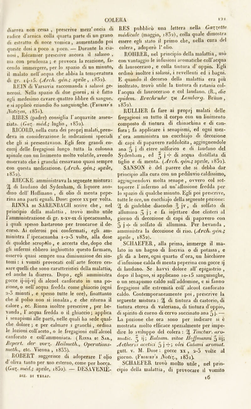 diarrea non cessa, prescrive mezz'oncia di radice d’arnica colla quarta parte di un piano di estratto di noce vomica, aumentando poi queste dosi a poco a poco. — Durante la cia- nosi , Récamier prescrive ancora il salasso , ma con prudenza ; e provoca la reazione, fa- cendo immergere, per lo spazio di un minuto, il malato nell’acqua clic abbia la temperatura di gr. *4-15. {Ardi, yèn.; aprile, i83a). REIN di Varsavia raccomanda i salassi ge- nerosi. Nello spazio di due giorni, si è fatto egli medesimo cavare quattro libbre di sangue, e si applicò eziandio 8o sanguisughe. (Froriep’s J\oti\en, 1831 ). RIBES (padre) consiglia l'acquavite assen- ziata. (Ga+. mèd.; luglio, i832). RICORD, nella cura dei proprj malati,pren- deva in considerazione le indicazioni speciali che gli si presentavano. Egli fece grandi en- comj delle fregagioni lungo tutta la colonna spinale con un linimento molto volatile, avendo osservato che i granchi cessavano quasi sempre con questa medicazione. {Ardi, yèn.; aprile, i83‘ì). RIECKE amministrava la seguente mistura: ‘2j. di laudano del Sydenham, di liquore ano- dino dell’ Hoffmann , di olio di menta pepe- rina ana parti eguali. Dose: gocce xx per volta. RINNA di SARENBAC1I scrive che , nel principio della malattia , trovò molto utile l’amministrazione di gr. x-xv-xx di ipecacuanha, i quali spesso bastarono per troncarne il de- corso. Ai colerosi poi confermati, egli am- ministra f ipecacuanha i-2-3 volte, alla dose di qualche scropèlo, e accerta che, dopo che gli infermi ebbero inghiottito questo farmaco, osservò quasi sempre una diminuzione dei sin- tomi : i vomiti provocati coll’ arte fecero ces- sare quelli che sono caratteristici della malattia, ed anche la diarrea. Dopo, egli amministra gocce ij-iij-vj di alcool canforato in una po- zione, o nell’acqua fredda come ghiaccio (ogni 2-3 minuti , e spesso tutte le ore), finattanlo che il polso non si innalza , e che ritorna il calore , ec. Rinna inoltre prescrive , per be- vanda, f acqua fredda o il ghiaccio; applica i senapismi alle parti, nelle quali ha sede qual- che dolore ; e per calmare i granchi , ordina le lozioni coll aceto, o le fregagioni coll’alcool canforato e coU’ammoniaca. (Rinna di Sar., Reperì, der vor*. Heilmelh., Operations- meth., etc. Vienna, 1833). ROBERT suggerisce di adoperare 1’ ojio d’oliva tanto per uso esterno, come per bocca. {Ga\. mèd.; aprile, 1802). — DESAVEN1È- Diz. DI TURAR. RES pubblicò una lettera nella Gaiette medicale (maggio, i83i), colla (piale dimostra essere egli stato il primo che, nella cura del colera , adoperò 1’ olio. ROIIRER, nel principio della malattia, usò con vantaggio le infusioni aromatiche coll’acqua di lauroceraso, e colla tintura d’oppio. Egli ordinò inoltre i salassi, i revellenti ed i bagni. E quando il decorso della malattia era più inoltrato, trovò utile la tintura di ratania col- l’acqua di lauroceraso e col laudano. (R., die epidem. Brechruhr %u Lembercj. Bruno, i83s). RULLIER fa fare ai proprj malati delle fregagioni su tutto il corpo con un linimento composto di tintura di chinachina e di can- fora; fa applicare i senapismi, ed ogni mez- z ora amministra un cucchiajo di decozione di capi di papavero raddolcita, aggiugnendole ana 5 1 di etere solforico e di laudano del Sydenham, ed ^ j -r di acqua distillata di tiglio e di menta. {Ardi, qèn.; aprile, i832). SANSON ò del parere che si debba dar principio alla cura con un pediluvio caldissimo, aggiugnendovi molta senape , ovvero col sot- toporre l’infermo ad un’allusione fredda per lo spazio di qualche minuto. Egli poi prescrive, tutte le ore,un cucchiajo della seguente pozione: 2j. di giulebbe diacodio ^ jv, di solfato di allumina 3 j > e injettare due clisteri al giorno di decozione di capi di papavero con 5 j t* di solfato di allumina. Per bevanda , amministra la decozione di riso. {Ardi, qèn.; aprile , i832). SCHAEFER, alla prima, immerge il ma- lato in un bagno di liscivia o di potassa, e gli dà a bere, ogni quarto d’ora, un bicchiere d infusione calda di menta peperina con gocce ìj di laudano. Se havvi dolore all’ epigastrio , dopo il bagno, si applicano io-i5 sanguisughe, o un senapismo caldo sull’addomine, e si fanno fregagioni alle estremità coll’ alcool canforato caldo. Contemporaneamente poi, prescrive la seguente mistura : 2J. di tintura di castorio, di tintura eterea di valeriana, di tintura d oppio, di spirito di corno di cervo succinato ana q j. — La pozione che ora sono per indicare si è mostrala molto efficace spezialmente per impe- dire lo sviluppo del colera : Tinctur. aro- mutic. ^ ij; Balsam. vitae HoJJmunni ^ iij; Aetheris acetici 5 j ri olei Calami aromat. gutt. v. M. Dose : gocce xx , 2-5 volte al giorno. (Froriep’s Notii83i). SCHAEb ER trovò molto utile, nel prin- cipio della malattia, di provocare il vomito