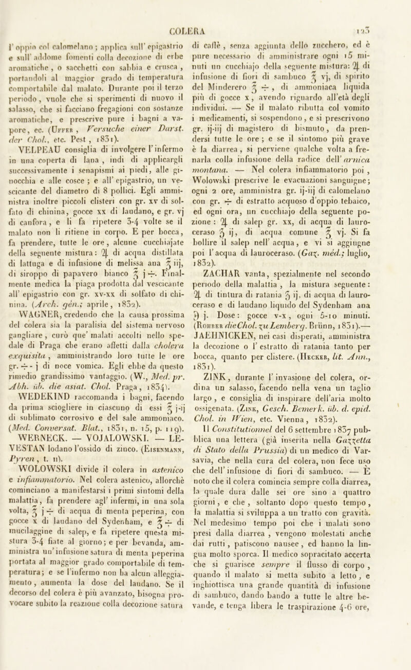 1' oppio col calomelano ; applica sull epigastrio e sull addome lomenti colla decozione di crlie aromatiche , o sacchetti con sabbia e crusca , portandoli al maggior grado di temperatura comportabile dal malato. Durante poi il terzo periodo , vuole che si sperimenti di nuovo il salasso, che si facciano fregagioni con sostanze aromatiche, e prescrive pure i bagni a va- pore, ec. (Uffer , Versuclle emer Darst. der Chfìl., etc. Pest , 1851 ). VELPEAU consiglia di involgere l’infermo in una coperta di lana , indi di applicargli successivamente i senapismi ai piedi, alle gi- nocchia e alle cosce ; e all' epigastrio, un ve- scicante del diametro di 8 pollici. Egli ammi- nistra inoltre piccoli clisteri con gr. xv di sol- fato di chinina, gocce xx di laudano, e gr. vj di canfora , e li fa ripetere 3-4 volte se il malato non li ritiene in corpo. E per bocca, fa prendere, tutte le ore, alcune cucchiajate della seguente mistura: '2j. di acqua distillata di lattuga e di infusione di melissa ana ^ iij, di siroppo di papavero bianco ^ j -j-. Final- mente medica la piaga prodotta dal vescicante all’ epigastrio con gr. xv-xx di solfato di chi- nina. (Ardi, gèn.; aprile, 1832). WAGNER, credendo che la causa prossima del colera sia la paralisia del sistema nervoso gangliare, curò que’malati accolti nello spe- dale di Praga che erano alletti dalla cholera exquisita, amministrando loro tutte le ore gr.-r-j di noce vomica. Egli ebbe da questo rimedio grandissimo vantaggio. (W., Med. pr. Abh. uh. die asiat. C/iol. Praga, 1834ì- WEDEK1ND raccomanda i bagni, facendo da prima sciogliere in ciascuno di essi ^ j-ij di sublimato corrosivo e del sale ammoniaco. [Med. Conversat. Blat., i83i, n. i5, p. 119). WERNECK. — VOJALOWSKI. — LÈ- VESTAN lodano l'ossido di zinco. (Eisenmann, Pyren , t. 11). WOLOWSKI divide il colera in astenico e infiammatorio. Nel colera astenico, allorché cominciano a manifestarsi i primi sintomi della malattia, fa prendere agl’infermi, in una sola volta, ~ j -f di acqua di menta peperina, con gocce x di laudano del Sydenham, e ^ di mucilaggine di salep, e fa ripetere questa mi- stura 3-4 fiate al giorno; e per bevanda, am- ministra un infusione satura di menta peperina portata al maggior grado comportabile di tem- peratura; e se l'infermo non ha alcun alloggia- mento , aumenta la dose del laudano. Se il decorso del colera è più avanzato, bisogna pro- vocare subito la reazione colla decozione satura di calle , senza aggiunta dello zucchero, cd è pure necessario di amministrare ogni i5 mi- nuti un cucchiajo della seguente mistura: di infusione di fiori di sambuco ^ vj, di spirito del Minderero ^ ~ , di ammoniaca liquida più di gocce x , avendo riguardo all'età degli individui. — Se il malato ributta col vomito i medicamenti, si sospendono, e si prescrivono gr. ij-iij di magistero di bismuto, da pren- dersi tutte le ore ; e se il sintomo più grave è la diarrea , si perviene qualche volta a fre- narla colla infusione della radice dell’ arnica montana. — Nel colera infiammatorio poi , Wolowski prescrive le evacuazioni sanguigne; ogni 2 ore, amministra gr. ij-iij di calomelano con gr. -r di estratto acquoso d oppio tebaico, ed ogni ora, un cucchiajo della seguente po- zione : % di salep gr. xx, di acqua di lauro- ceraso 5 ij> di acqua comune 7 vj. Si fa bollire il salep nell’acqua, e vi si aggiugne poi l’acqua di lauroceraso. (Ga%. mèd.; luglio, 1832). ZACIIAR vanta, spezialmente nel secondo periodo della malattia, la mistura seguente: 2J. di tintura di ratania ^ >j- di acqua di lauro- ceraso e di laudano liquido del Sydenham ana )) j. Dose: gocce v-x, ogni 5-io minuti. (Rohrer dieChol. yu Lemberg. Bi iinn, 1831 ).— JAEIINICKEN, nei casi disperali, amministra la decozione o 1’ estratto di ratania tanto per bocca, quanto per clistere. (Decker, lit. Ann., 1831 ). ZINK, durante l’invasione del colera, or- dina un salasso, facendo nella vena un taglio largo , e consiglia di inspirare dell’aria molto ossigenata. (Zijnk, Gesch. Bemeih. uh. d. epid. Chol. in TVien, etc. Vienna, i852). 11 Constitutionnel del 6 settembre i85y pub- blica una lettera (già inserita nella Gazzetta di Stato della Prussia) di un medico di Var- savia, che nella cura del colera, non fece uso che dell’ infusione di fiori di sambuco. — E noto che il colera comincia sempre colla diarrea, la quale dura dalle sei ore sino a quattro giorni, e che , soltanto dopo questo tempo , la malattia si sviluppa a un tratto con gravità. Nel medesimo tempo poi che i malati sono presi dalla diarrea , vengono molestati anche dai rutti , patiscono nausee , ed hanno la lin- gua molto sporca. Il medico sopracitato accerta che si guarisce sempre il flusso di corpo , quando il malato si metta subito a letto , e inghiottisca una grande quantità di infusione di sambuco, dando bando a tutte le altre be- vande, e tenga libera le traspirazione 4*b ore,