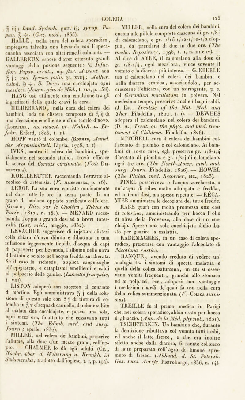 ^ iij ; Lauti. Sydenh. gntt. ij ; syrup. Pa- pav. ^ 4*- mèd., 1855). IIALLÉ , nella cura del colera sporadico , impiegava talvolta una bevanda con 1’ ipeca- cuanha associata con altri rimedi calmanti. — GALLEREUX espose d’aver ottenuto grandi vantaggi dalla pozione seguente : % Infus. flov. Papav. errat., atj- fior. Aurant. ana 3 j; rad. Ipecac. pulv. gr. xviij ; Aether. sulph. 4) -f>. S. Dose: una cucchiajata ogni mezz’ora. (Journ. yèn. de Mèd., t. xlv, p. 158). HANG usò utilmente una emulsione tra gli ingredienti della quale eravi la cera. HILDEBRAND, nella cura del colera dei bambini, loda un clistere composto di £ ij di una decozione emolliente e d un tuorlo d novo. (Loefflkr , die neuest. pr. IVdlirh. a. JEr- fuhr. Erford, i8o5, t. n). HOPF vantò il colombo. (Roemer, Annui, der Ar\eneimittell. Lipsia, 1798, t. 1). IVES , contro il colera dei bambini, spe- zialmente nel secondo stadio, trovò efficace la scorza del Cornus cincinnata. [Pedi Dis- senteria). KOELLREUTER raccomanda 1 estratto al- coolico di artemisia. (V. Amenorrea, p. 16). LEROI. La sua cura consiste onninamente nel dare tutte le ore la terza parte di un grano di laudano oppiato purificato coll’etere. (Giraud , Di ss. sur le Cholèra , Thèses de Paris , 1812, n. 161). — MENARD racco- manda l'oppio a grandi dosi ed a brevi inter- valli. (Gamèdmaggio, 1852). LEVACHER suggerisce di injettare clisteri colla chiara d’uovo diluita c dibattuta in una infusione leggermente tiepida d’acqua di capi di papaveri; per bevanda, ralbume delle uova dibattuto e sciolto nell’acqua fredda zuccherata. Se il caso lo richiede, applica sanguisughe all’epigastrio, e cataplasmi emollienti e caldi al polpaccio delle gambe. (Lancette Jrangaise, t. Vili). LISTON adoperò con successo il muriato di morfina. Egli amministrava ^ j della solu- zione di questo sale con § j di tintura di co- lombo in ^ v d’acqua di cannella, dandone subito al malato due cucchiajate, e poscia una sola, ogni mezz’ ora, finattanto che cessavano tutti i sintomi. (The Edimb. med. and surq. Journ.; aprile, 1832). MILLER, nel colera dei bambini, prescrive 1 allume, alla dose d un mezzo grano, coll’op- pio. _ CIIALMER lo dà agli adulti. (Ch. , A adir, uber d. Wilierunq u. Krankh. in òiuiumerika ; tradotto dall’inglese, t. 1, p. 194). MILLER, nella cura del colera dei bambini, encomia le pillole composte ciascuna di gr. 1/8-j di calomelano, e gr. i/i5-i/i2-i/io-i/2 d’op- pio , da prendersi di due in due ore. (1 he medie. Repository, 1798, t. 1, n. in e iv).— Al dire di AYRE, il calomelano alla dose di gr. 1/8-1/4, ogni mezz’ora, vince sovente il vomito e la diarrea più intensa. — G.EBERLE usa il calomelano nel colera dei bambini e nella diarrea cronica , associandolo , per ac- crescerne l efficacia, con un astringente, p. e. col Geranium maculatimi in polvere. Nel medesimo tempo, prescrive anche i bagni caldi. (J. Eb. , Treatise of thè Mai. Med. and Ther. Filadelfia, 1822, t. 1). — DEWEES adopera il calomelano nel colera dei bambini. (D. A., Treat. on thè phys. and med. trea- tement of Children. Filadelfia, 1826). MITCHELL cura il colera dei bambini col- l’acetato di piombo e col calomelano. Ai bam- bini di 10-20 mesi, egli prescrive gr. 1/8-1/4 d acetato di piombo, e gr. 1/2-j di calomelano, ogni tre ore. (The North-Amer. med. and. surq. Journ. Filadelfia, 1826). — IIOWEL (The Philad. med. Recorder, eie., 1823). PINEL prescriveva o l’acqua zuccherata, o un’ acqua di ribes molto allungata e fredda, ed a tenui dosi, ma spesso ripetute. —RECA- MIER amministra le decozioni del tutto fredde. RABE guari con molta prontezza otto casi di colerina , amministrando per bocca 1’ olio di oliva della Provenza, alla dose di un cuc- chiajo. Spesso una sola cucchiajata dolio ba- stò per guarire la malattia. RADEMACIIER, in un caso di colera spo- radico, prescrisse con vantaggio l’alcoolato di JAicotiana rustica. RANQLJE, avendo creduto di vedere un’ analogia tra i sintomi di questa malattia e quelli della colica saturnina, in cui si osser- vano vomiti frequenti, granchi allo stomaco ed ai polpacci, ecc., adoperò con vantaggio i medesimi rimedi de’quali fa uso nella cura delia colica summenzionata. (V. Colica satur- nina). TREILLE fu il primo medico in Parigi che, nel colera sporadico, abbia usato per bocca il ghiaccio. (Ann. de la Mèd. physiol., 1831 ). TSCHÈT1RKIN. Un bambino che, durante la dentizione ributtava col vomito tutti i cibi, ed anche il latte fresco, e che era inoltre alletto anche dalla diarrea, fu sanato col siero di latte preparato coll agro di limone spre- muto di fresco. (Abhand. d. St. Petersb. Ges. russ. Aerate. Pietroburgo, i836, n. 14).