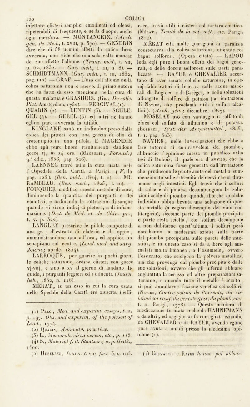 COLICA i5o injettare clisteri semplici emollienti od oleosi, ripetendoli di frequente, e se fa d'uopo, anche ogni mezz’ora. — MONTANCEIX. {Arch. yèn. de Méd., t. xvm, p. 370). — GENDRIN dice che di 58 uomini afletti da colica bene avverata, non vide che una sola volta mancar del suo effetto l’allume. [Trans, méd., t. vn, p. tìi, i83a. — Ga^. méd., t. in, n. 8). — SCIJMIDTMANN. (Ga\. méd., t. 111, 1802, pag. 112). — GRAF. — L’uso dcll’alluine nella colica saturnina non ò nuovo. 11 primo autore che ha fatto di esso menzione nella cura di questa malattia è GRASHUIS. (Gh., De colie. Pici. Amsterdam, 1752). — PERCIVAL(i). — QUARIN (2). — LENÌ1 * * 4 1 IN (3). — SCHLE- GEL (4L *—- GEBEL (5) ed altri ne hanno eglino pure avverata la utilità. K1NGLAKE sanò un individuo preso dalla colica dei pittori con una goccia di olio di crotontiglio in una pillola. E MAGEND1E ebbe egli pure buoni risultameuli dandone gocce ij, in 24 ore. (Magendie , Formili; cpa ediz., i856, [lag. 326). LAENNEC trovò utile la cura usata nel- L Ospedale della Carità a Parigi. ( F. la pag. 128). [Reo. méd., 1824, t. 11). — MI- RAMBEAU. [Reo. méd., 1825, t. in). — FOUQU1ER modificò questo metodo di cura, diminuendo la (piantila dei purganti e dei vomitivi, e ordinando le sottrazioni di sangue quando vi siano indizj di pletora, o di infiam- mazione. (Dict. de Méd. et de Cliir. pr., t. v. p. 522). LANGLEY prescrive le pillole composte di ana gr. j d’estratto di elaterio e di oppio, amministrandone una all’ora, ed applica un senapismo sul ventre. (Lond. med. and suri/. Journ.; aprile, 1854)- LARROQUE, per guarire in pochi giorni le coliche saturnine, ordina clisteri con gocce vj-vnj, e sino a xv al giorno di laudano li- quido, 1 purganti leggieri ed 1 diluenti. [Journ. heb., 1802, ri. irò). MERAT, in un caso in cui la cura usata nello Spedale della Carità era riuscita ineffi- (1) Pkrc., Med. and experim. essays, t. n, p. 197. Obs. and experim, oj thè poisson oj Lead., 1774* pa) Quaiun, Animadu. praclieie. (5) L., Memorai), circa aerem, etc., p. 115 (4) S., Material J. d. Staatsary u. p. Heilk., 1800. cace, trovò utili 1 clisteri col tartaro emetico. (Mérat , Traitè de la col. mèt., etc. Parigi, 1812). MERAT cita molte guarigioni di paralisia consecutiva alla colica saturnina, ottenute coi bagni solforosi. (Opera citata). — RAPOU loda egli pure i buoni effetti dei bagni gene- rali, e delle doccie solforose sulle parti para- lizzate. — RAYER e CHEVAL1ER accer- tano di aver sanate coliche saturnine, in ope- ra] fabbricatori di biacca , colle acque mine- rali di Enghien e di Barèges, e colle soluzioni allungate di solfuro di potassa ( a imitazione di Navier, che proclamò utili i solfuri alca- lini ). [Arch. yèn. ; dicembre, 1827). MOSELAY usò con vantaggio il solfato di zinco col solfato di allumina e di potassa. (Burdacii, Syst. der Ar\eneimittel., i8o5, t. 1, pag. 3o5). NAVIER , nelle investigazioni che ebbe a fare intorno ai contravveleni del piombo, abbracciò I opinione messa in pubblico nella tesi di Dubois, il quale era d’avviso, che la colica saturnina fosse generata dall’irritazione che producono le punte acute del metallo sum- menzionato sulle estremità de nervi che si dira- mano negli intestini. Egli trovò che 1 solfuri di calce e di potassa decompongono le solu- zioni acide di piombo; quindi, allorché qualche individuo abbia bevuta una soluzione di que- sto metallo (a cagion d esempio del vino con litargirio), siccome parte del piombo precipita e parte resta sciolta , coi solfuri decompone a non dubitarne quest’ ultima. I solfuri però non hanno la medesima azione sulla parte del piombo precipitata sulle pareti delle inte- stina, e in questo caso si dà a bere agli am- malati molta limonea , o l’ossimiele, ovvero l’ossicrato, che sciolgono la polvere metallica, sia che provenga dal piombo precipitato dalle sue soluzioni, ovvero che gli infermi abbiano inghiottita la cerussa od altre preparazioni sa- turnine, e quando tutto il metallo è sciolto, si può annullarne l’azione venefica coi solfuri. (Navier, Contre-poison de lsar senio, da su- blimè corrosif,du vet t-de-gris, du piombate., t. n. Parigi, 1778). — Questa maniera di medicazione fu usata anche da I1AHNEMANN e da altri ; ed oggigiorno fu consigliata eziandio da CHEVALIÈR e da RAYER, avendo eglino pure avuta a un di presso la medesima opi- nione (1).