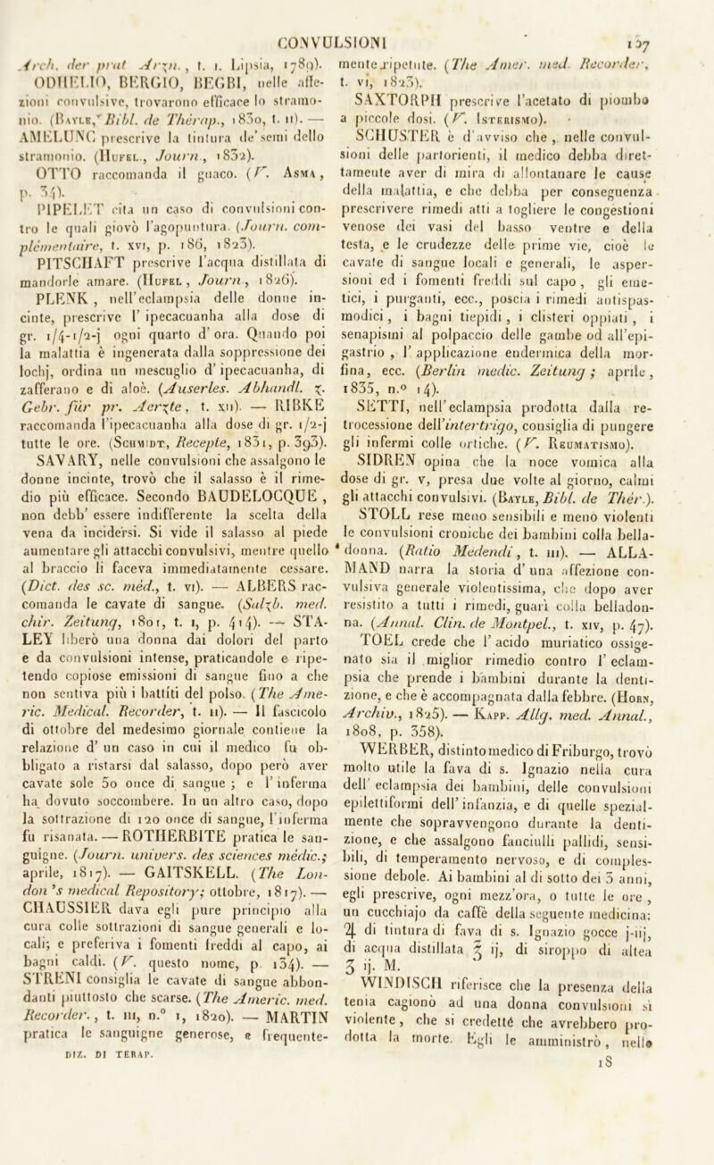 Ardi, (ter prat Ar\n., t. i. Lipsia, 1789). ODIIELIO, BERCIO, BEGLI, nelle affe- zioni convulsive, trovarono efficace lo stramo- nio. (Bayle/ Bibl. de Thèrap., i83o, t. 11). — AMELUNC prescrive la tintura de’semi dello stramonio. (IIufel., Journ , >852). OTTO raccomanda d guaco. (f . Asma, p. 34). P1PELET cita un caso di convulsioni con- tro le quali giovò l’agopuntura. (Journ. com- plèmen taire, t. xvi, p. 180, 1823). PITSCIIAFT prescrive l’acqua distillata di mandorle amare. (IIufel, Journ, 1826). PLENK , nell’eclampsia delle donne in- cinte, prescrive 1’ ipecacuanha alla dose di gr. 1/4-1/2-j ogni quarto d ora. Quando poi la malattia è ingenerata dalla soppressione dei lochj, ordina un mescuglio d’ipecacuanha, di zafferano e di aloè. (Auserles. Abhandl. Gebr. fur pr. Aerate, t. xu). — RIBKE raccomanda l’ipecacuanha alla dose di gr. 1/2-j tutte le ore. (Sciimidt, Recepte, i83i, p. 39O). SAVARY, nelle convulsioni che assalgono le donne incinte, trovò che il salasso è il rime- dio più efficace. Secondo BAUDELOCQUE , non debb’ essere indifferente la scelta della vena da incidersi. Si vide il salasso al piede aumentare gli attacchi convulsivi, mentre quello al braccio li faceva immediatamente cessare. (Dict. des se. mèd.> t. vi). — ALBERS rac- comanda le cavate di sangue. (Sal^b. med. diir. Zeitunq, 1801, t. 1, p. 4'4)- STA- LEY liberò una donna dai dolori del parto e da convulsioni intense, praticandole e ripe- tendo copiose emissioni di sangue fino a che non sentiva più i battiti del polso. ( The Ame- ric. Medicai. Recorder, t. u). — Il fascicolo di ottobre del medesimo giornale contiene la relazione d’ un caso in cui il medico fu ob- bligato a ristarsi dal salasso, dopo però aver cavate sole 5o once di sangue ; e Y inferma ha. dovuto soccombere. In un altro caso, dopo la sottrazione di 120 once di sangue, linferma fu risanata. — ROTIIERBITE pratica le san- guigne. ( Journ. univers. des Sciences mèdie.; aprile, 1817). — GAITSKELL. (The Lon- don ’s medicai Repository; ottobre, 1817). — CHAUSSIER dava egli pure principio alla cura colle sottrazioni di sangue generali e lo- cali; e preferiva i fomenti freddi al capo, ai bagni caldi. ( V. questo nome, p. 154)- — STRENI consiglia le cavate di sangue abbon- danti piuttosto che scarse. (The Americ. med. Recorder., t. 111, n.° 1, 1820). — MARTIN pratica le sanguigne generose, e frequente- DIZ. DI TERAP. mente.ripetute. (The Amer. med Recorder, t. vi, 182.3). SAXTORP1I prescrive l’acetato di piombo a piccole dosi. (F. Isterismo). SCHUSTER è d’avviso che , nelle convul- sioni delle partorienti, il medico debba diret- tamente aver di mira di allontanare le cause * della malattia, e che debba per conseguenza prescrivere rimedi atti a togliere le congestioni venose dei vasi del basso ventre e della testa, e le crudezze delle prime vie, cioè le cavate di sangue locali e generali, le asper- sioni ed i fomenti freddi sul capo , gli eme- tici, i purganti, ecc., poscia i rimedi antispas- modici , i bagni tiepidi , i clisteri oppiati , i senapismi al polpaccio delle gambe od all’epi- gastrio , 1’ applicazione endennica della mor- fina, ecc. (Berlin medie. Zeitunq; aprile, 1835, n.° 14). SETTI, nell’eclampsia prodotta dalla re- trocessione delYintertriqo, consiglia di pungere gli infermi colle ortiche. (F. Reumatismo). SIDRF5N opina che la noce vomica alla dose di gr. v, presa due volte al giorno, calmi gli attacchi convulsivi. (Bayle, Bibl. de Thèr). STGLL rese meno sensibili e meno violenti le convulsioni croniche dei bambini colla bella- ' donna. (Ratio Medendi, t. 111). — ALLA- MAND narra la storia d’una affezione con- vulsiva generale violentissima, clic dopo aver resistito a tutti i rimedi, guari coila belladon- na. (Annui. Clin. de Montpel., t. xiv, p. 47). rOEL crede che 1’ acido muriatico ossiee- nato sia il miglior rimedio contro l’eclam- psia che prende i bambini durante la denti- zione, e che è accompagnata dalla febbre. (Horn, Arc/uv., 1825). — Kapp. Allq. med. Annui., 1808, p. 358). WERBER, distinto medico di Friburgo, trovò molto utile la fava di s. Ignazio nella cura dell’ eclampsia dei bambini, delle convulsioni epilettiforrai dell’infanzia, e di quelle spezial- mente che sopravvengono durante la denti- zione, e che assalgono fanciulli pallidi, sensi- bili, di temperamento nervoso, e di comples- sione debole. Ai bambini al di sotto dei 5 anni, egli prescrive, ogni mezz’ora, o tutte le ore , un cucchiajo da caffè della seguente medicina: % di tintura di fava di s. Ignazio gocce j-iii di acqua distillata ^ ij, di siroppo di altea 3 ’j- M. WINDISCH riferisce che la presenza della tema cagionò ad una donna convulsioni sì violente , che si credetté che avrebbero pro- dotta la morte. Egli le amministrò, nello iS