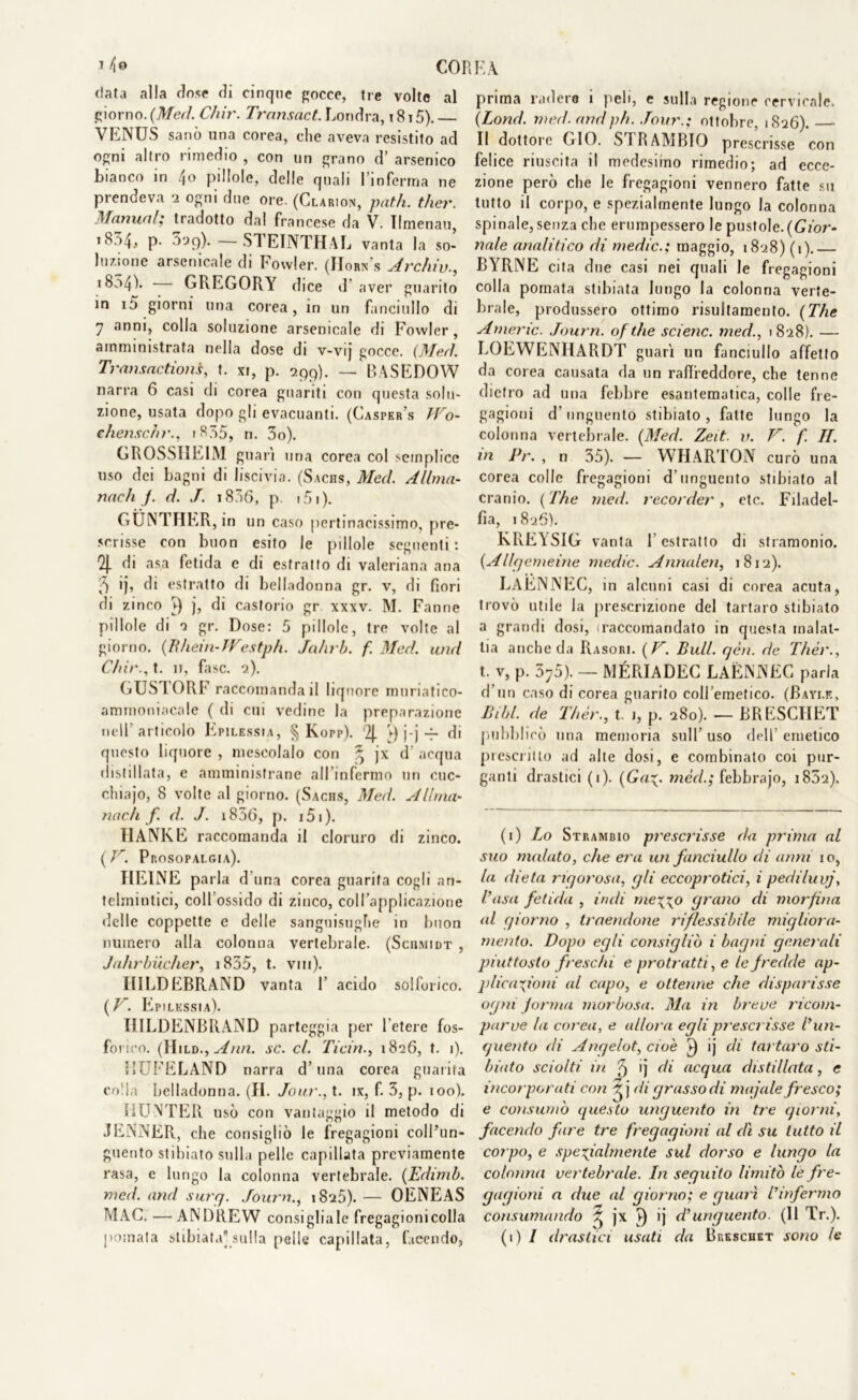 1 /jo CORK A data alla dose di cinque gocce, tre volte al giorno. (Med. Chir. Transact. Londra, 1815). VENUS sanò una corea, die aveva resistito ad ogni altro rimedio , con un grano d’ arsenico bianco in 4o pillole, delle quali l’inferma ne prendeva 2 ogni due ore. (Clarion, patii, ther. Manuali tradotto dal francese da V. Ilmenau, «834, p- 399). — STEINTHAL vanta la so- luzione arsenicale di Fowler. (Horn's Archiv., 1854)- - GREGORY dice d’aver guarito in i5 giorni una corea, in un fanciullo di 7 anni, colla soluzione arsenicale di Fowler, amministrata nella dose di v-vij gocce. (Med. Transaction,i, t. xi, p. 299). — P>ASEDOW narra 6 casi di corea guariti con questa solu- zione, usata dopo gli evacuanti. (Casper’s JVo- ehenschr., 1835, n. 3o). GROSSHEIM guari una corea col semplice uso dei bagni di liscivia. (Sachs, Med. Allma- nach j. d. J. i836, p. ? 51 ). GUNTHER , in un caso pertinacissimo, pre- scrisse con buon esito le pillole seguenti*. % di asa fetida e di estratto di valeriana ana 5 ij, di estratto di belladonna gr. v, di fiori di zinco ^ j, di castorio gr xxxv. M. Fanne pillole di a gr. Dose: 5 pillole, tre volte al giorno. (Iìhein-JVestph. Jahrb. f. Med. and Cliir., t. 11, fase. 2). GUSTORF raccomanda il I iqnore mnriatico- ammoniacale ( di cui vedine la preparazione nell’articolo Epilessìa, § Korp). 2|. ►) j-j -p di questo liquore , mescolalo con ^ jx d’ acqua distillata, c amministrane all’infermo un cuc- clnajo, 8 volte al giorno. (Sachs, Med. A lima- nach f. d. J. i836, p. i5i). HANKE raccomanda il cloruro di zinco. ( V. Prosopalgia). HEINE parla d una corea guarita cogli an- telmintici, coll’ossido di zinco, coll’applicazione delle coppette e delle sanguisughe in buon numero alla colonna vertebrale. (Schmidt , Jahrbuclier, 1855, t. vm). HILDEBRAND vanta 1’ acido solforico. (V. Epilessia). IlILDENBRAND parteggia per l’etere fos- forico. (Hild,,Ann. se. cl. liciti., 1826, t. 1). 11UFELAND narra d’una corea guarita colla belladonna. (H. Jour., t. ix, f. 3, p. 100). fiUNTER usò con vantaggio il metodo di JENNER, che consigliò le fregagioni coll’un- guento stibiato sulla pelle capillata previamente rasa, e lungo la colonna vertebrale. (Edimb. med. and surq. ,/ourn., 1825). — OENEAS MAC. — ANDREW consigliale fregagioni colla pomata sfibrata sulla pelle capii lata, facendo, prima radere i peli, e sulla regione cervicale. (Lond. med. andph. Tour.; ottobre, 1826). — Il dottore GIO. STRAMBIO prescrisse con felice riuscita il medesimo rimedio; ad ecce- zione però che le fregagioni vennero fatte su tutto il corpo, e spezialmente lungo la colonna spinale, senza che erumpessero le pustole.(Gior- nale analitico di medie.; maggio, 1828) (1).— BYRNE cita due casi nei quali le fregagioni colla pomata stibiata lungo la colonna verte- brale, produssero ottimo risultamento. (The Americ. Journ. of thè scienc. med., 1828). — LOEWENIIARDT guarì un fanciullo affetto da corea causata da un raffreddore, che tenne dietro ad una febbre esantematica, colle fre- gagioni d’unguento stibiato, fatte lungo la colonna vertebrale. (Med. Zeit. v. V. f. IL in Pr. , n 35). — WHARTON curò una corea colle fregagioni d’unguento stibiato al cranio. (The med. recorder, ctc. Filadel- fia, 1826). KREYSIG vanta K estratto di stramonio. (Allgemeine medie. Annalen, 1812). LAENNEC, in alcuni casi di corea acuta, trovò utile la prescrizione del tartaro stibiato a grandi dosi, 1 raccomandato in questa malat- tia anche da Rasori. (V. Bull. gèli. de Thér., t. v, p. 370). — MÉPJADEC LAENNEC parla d uo caso di corea guarito coll’emetico. (Bayi.r, Bill, de Thér., t. 1, p. 280). — BRESCIIET pubblicò una memoria sull’uso dell’emetico prescritto ad alte dosi, e combinato coi pur- ganti drastici (1). (Gaz- méd.; febbrajo, i852). (1) Lo Strambio prescrisse da prima al suo malato, che era un fanciullo di anni io, la dieta rigorosa, gli eccoprotici, i pediluvi, l’usa fetida , indi mezzo grano di morfina al (jiorno , traendone riflessibile migliora- mento. Dopo egli consigliò i bagni generali piuttosto freschi e protratti, e te fredde ap- plicazioni al capo, e ottenne che disparisse ogni forma morbosa. Ma in breve ricom- parve la corea, e allora egli prescrisse l’un- guento di Anqelot, cioè ì) ij di tartaro sti- biato sciolti in 5 >j di acqua distillata, e incoi parati con ^ j di grasso di ungale fresco; e consumò questo unguento in tre giorni, facendo fare tre fregagioni al dì su tutto il corpo, e spezialmente sul dorso e lungo la colonna vertebrale. In seguito limitò le fre- gagioni a due al giorno; e guarì l’infermo consumando £ jx ì) ij d’unguento. (11 Tr.). (1) / drastici usati da Breschet sono le