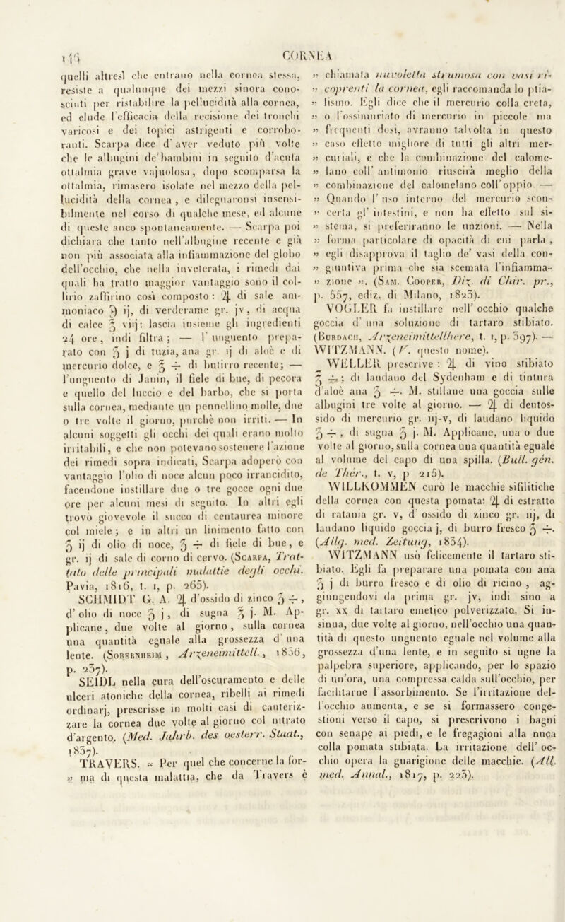 corni; \ quelli altresì che entrano nella cornea stessa, resiste a qualunque elei mezzi sinora cono- sciuti per ristabilire la pel'ucidità alla cornea, ed elude l'efficacia della recisione dei tronchi varicosi e dei topici astrigenti e corrobo- ranti. Scarpa dice d’aver veduto più volte che le albugini de’bambini in seguito d’acuta oltalmia grave vajuolosa, dopo scomparsa la oltalmia, rimasero isolate nel mezzo della pel- lucidità della cornea , e dileguaronsi insensi- bilmente nel corso di qualche mese, ed alcune di queste anco spontaneamente. — Scarpa poi dichiara che tanto nell’albugine recente e già non più associata alla infiammazione del globo dell’occhio, che nella inveterata, i rimedi dai quali ha tratto maggior vantaggio sono il col- lirio zaffirino cosi composto : 2J. di sale am- moniaco ►) ìj, di verderame gr. jv, Hi acqua di calce ^ \nj: lascia insieme gli ingredienti ■24 ore, indi filtra; — l'unguento prepa- rato con 5 j di tuzia, ana gr. ij di aloè e di mercurio dolce, e ^ r di butirro recente; — l’unguento di Janin, il fiele di Ime, di pecora e quello del luccio e del barbo, che si porta sulla cornea, mediante un pennellino molle, due o tre volte il giorno, purché non irriti. •— In alcuni soggetti gli occhi dei quali erano molto irritabili, e che non potevano sostenere I azione dei rimedi sopra indicati, Scarpa adoperò con vantaggio l’olio di noce alcun poco irrancidito, facendone instillare due o tre gocce ogni due ore per alcuni mesi di seguito. In altri egli trovo giovevole il succo di centaurea minore col miele ; c in altri un linimento fatto con 'q ij di olio di noce, ^ -r di fiele di h,,e > e gr. ij di sale di corno di cervo. (Scarpa, irot- tati) delle principali malattie deijh occhi. Pavia, 1816, t. i, p. 265). SCIIMIDT G. A. 2j. d’ossido di zinco 5 -4 , d’ olio di noce 5 j » d1 sugna § j. M. Ap- plicane , due volte al giorno , sulla cornea una quantità eguale alla grossezza d una lente. (Soberniieiw , Ar^eneimittell., i856, p. 237). SE1DL nella cura dell’oscuramento e delle ulceri atoniche della cornea, ribelli ai rimedi ordinar], prescrisse in molli casi di canteiiz- zare la cornea due volte al giorno col nitrato d’argento. (Med. Juhrb. des oeslet 1. Stucit.y 1837). TRAVERS. « Per quel che concerne la lòr- « ma di questa malattia, che da 1 ravers è » chiamata nuvoletta slrumosu con vasi ri- » coprenti la cornea, egli raccomanda lo ptia- » lisino. Egli dice clic il mercurio colla creta, « 0 I ossimuriato di mercurio in piccole ma » frequenti dosi, avranno talvolta in questo » caso dietto migliore di tutti gli altri mer- » curiali, e che la combinazione del calome- 5? bino colf antimonio riuscirà meglio della >5 combinazione del calomelano coll’oppio. — » Quando I uso interno del mercurio scoti- >■ certa gf intestini, c non li a elici t o sul si- >’ sterna, si preferiranno le unzioni. — Nella » forma particolare di opacità di cui parla , » egli disapprova il taglio de’ vasi della con- 33 giuntiva prima che sia scemata 1 infiamma- >3 zione 3;. (Sam. Cooper, Di\. di Chir. pr., p. 567, ediz, di Milano, 1820). VOGLER fa instillare nell’ occhio qualche coccia d una soluzione di tartaro stibiato. (Burdacii, Ar^eneimittellhere, t. 1, p. 097).— WITZMANN. (V. questo nome). WEELER prescrive : 2]. di vino stibiato ^ 4, ; di laudano del Sydenham e di tintura l’aloè ana 9 M. stillane una goccia sulle albugini tre volte al giorno. —• 2J. di deutos- sido di mercurio gr. nj-v, di laudano liquido j 4- , di sugna '9 j. M- Applicane, una o due volte al giorno, sulla cornea una quantità eguale al volume del capo di una spilla. (Bull. yèn. de T/ièr., t. v, p 215). WILLKOMMEN curò le macchie sifilitiche della cornea con questa pomata: 2j. di estratto di ratania gr. v, d ossido di zinco gr. ìij, di laudano liquido goccia j, di burro fresco '9 *—• (Allg. med. Zeituny, 1854)- WJTZMANN usò felicemente il tartaro sti- lliate. Egli fa preparare una pomata con ana '5 j di burro fresco e di olio di ricino , ag- giungendovi da prima gr. jv, indi sino a gr. xx di tartaro emetico polverizzato, Si in- sinua, duo volte al giorno, nell occhio una quan- tità di questo unguento eguale nel volume alla grossezza d una lente, e in seguito si ugne la palpebra superiore, applicando, per Io spazio di un’ora, una compressa calda sull’occhio, per facilitarne 1 assorbimento. Se l’irritazione del- focchio aumenta, e se si formassero conge- stioni verso il capo, si prescrivono i bagni con senape ai piedi, e le fregagioni alla nuca colla pomata slibiata. La irritazione dell’ oc- chio opera la guarigione delle macchie. (All. med. Annui, 1817, p. 220).