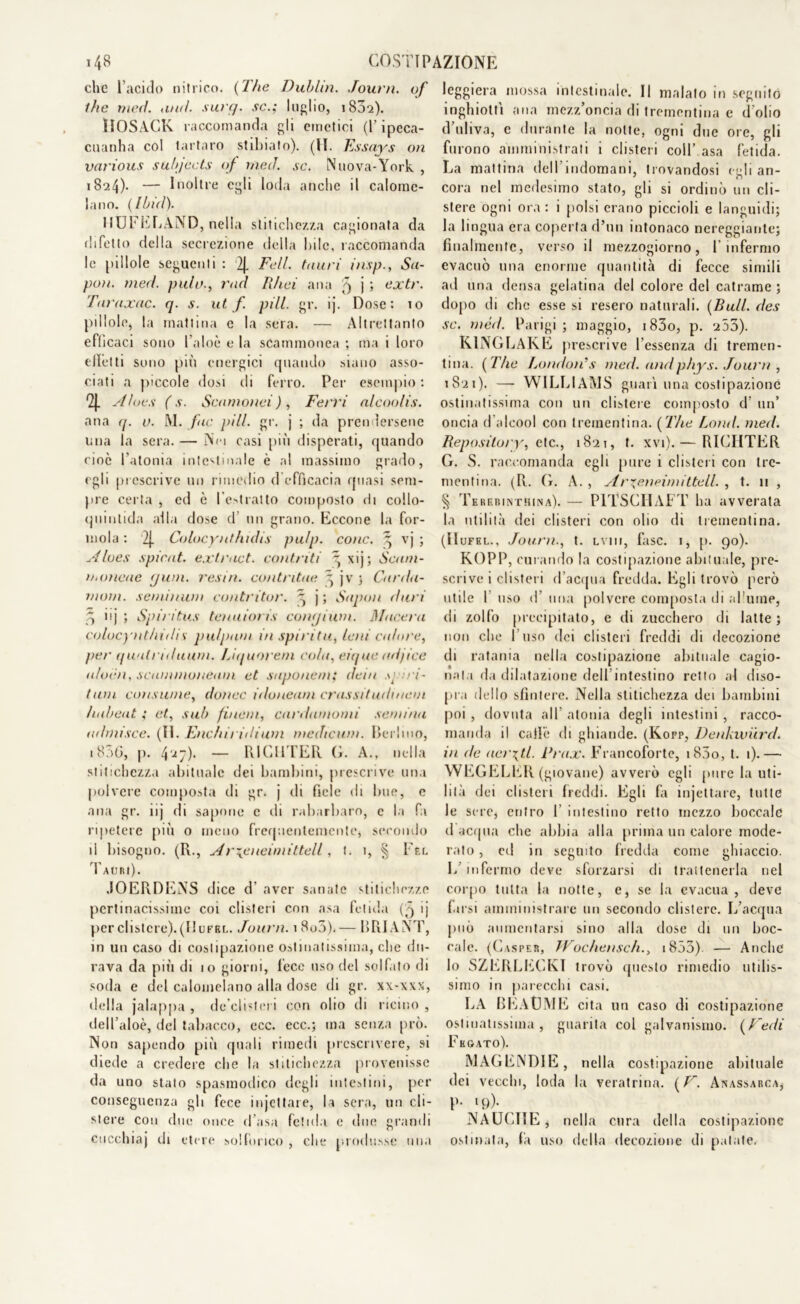 che l’acido nitrico. (The Dublin. Journ. of thè meri. <iud. surr/. se.; luglio, i83q). ÌIOSACK. raccomanda gli emetici (P ipeca- cuanha col tartaro stibiato). (II. Essays on vetrious subjccts of tned. se. Nuova-York , 1824)- — Inoltre egli loda anche il calome- lano. (Ilnd). HUFELÀND, nella stitichezza cagionata da difetto della secrezione della bile, raccomanda le pillole seguenti : 2J. Feti, tauri insp., Sti- po)). meri palo., rad Rhei ana 5 j 5 oxtr. Taraxac. q. s. ut f. pili. gr. ij. Dose: 10 pillole, la mattina e la sera. — Altrettanto efficaci sono l’aloè e la scammonea ; ma i loro (fletti sono più energici quando siano asso- ciati a piccole dosi di ferro. Per esempio : 9J. Aloe.s ( s. Scamonei ) , Ferri alcoolis. ana q. u. M. far pili gr. j ; da prendersene una la sera. — Nei casi più disperati, quando cioè l’atonia intestinale è al massimo grado, egli prescrive un rimedio d efficacia quasi sem- pre certa , ed è l'estratto composto di collo- quinlida alla dose d un grano. Eccone la for- inola : 2j. Colocynthidis pu/p. conc. ^ vj ; Alues spicat. extr<ict. contriti ”, xij; Scarn- ita mene rjwn. resiti, contntae ^ jv ; Carda- moni. seminimi contritor. , j ; Sapon duri .*> iij ; Spiritus tenuioris conaium. Macera colocynthidis pu/pam in .spirita, leni calore, per quatriduani. Liquorem colti, eique udjice aloidi, scummoneam. et saponem; dein it i- tani consume, do/iec idoneam crassitudmeui haheat ; et, sub finem, cardamomi semina ui/niisce. (II. Etichi 1 idium medicum. Berlino, 1806, p. 4^7)» — RI Gl ITER G. A., nella stitichezza abituale dei bambini, prescrive una polvere composta di gr. j di fiele di bue, e ana gr. 11 j di sapone e di rabarbaro, c la fa ripetere più o meno frequentemente, secondo li bisogno. (R., A r\eneimittell, t. 1, § Pel Tauri) . JOERDENS dice d' aver sanate stitichezze pertinacissime coi clisteri con asa fetida >j per clistere). (Il ufel. Journ. 1 8u5).— BRIANT, in un caso di costipazione ostinatissima, clic du- rava da più di 10 giorni, lece uso del solfato di soda e del calomelano alla dose di gr. x\-xxx, della jalappa , de’clhteri con olio di ricino , dell’aloè, del tabacco, ecc. ecc.; ma senza prò. Non sapendo più quali rimedi prescrivere, si diede a credere che la stitichezza provenisse da uno stato spasmodico degli intestini, per conseguenza gli fece i n jet tare, la sera, un cli- stere con due once d’asa fetida e due grandi cocchia) di etere solfòrico , che produsse una leggiera mossa intestinale. Il malato in seguito inghiottì ana mezz’oncia di trementina e d olio d’uliva, e durante la notte, ogni due ore, gli furono amministrati i clisteri coll’ asa fetida. La mattina dell’indomani, trovandosi celi an- cora nel medesimo stato, gii si ordinò un cli- stere ogni ora: i polsi erano piccioli e languidi; la lingua era coperta d’un intonaco nereggiante; finalmente, verso il mezzogiorno, f infermo evacuò una enorme quantità di fecce simili ad una densa gelatina del colore del catrame ; dopo di che esse si resero naturali. (Bull. des se. méd. Parigi; maggio, i83o, p. 203). K1NGLAKE prescrive l’essenza di tremen- tina. ( The London's meri and phys. Journ , 1821). — WILLIAMS guarì una costipazione ostinatissima con un clistere composto d’ un’ oncia d'alcool con trementina. [The Lond. meri Repository, eie., 1821, t. xvi). — RICIITER G. S. raccomanda egli pure 1 clisteri con tre- mentina. (R. G. A. , Arxeneimittell. , t. 11 , § TerebintHina). — P1TSCHAFT ha avverata la utilità dei clisteri con olio di trementina. (H ufel., Journ., t. Lvnr, fase. 1, p. 90). KOPP, curando la costipazione abituale, pre- scrive i clisteri d’acqua fredda. Egli trovò però utile 1 uso d’ una polvere composta di allume, di zolfo precipitato, e di zucchero di latte; non che Fuso dei clisteri freddi di decozione di ratania nella costipazione abituale cagio- nala da dilatazione dell intestino retto al diso- pra dello sfintere. Nella stitichezza dei bambini poi , dovuta all’ atonia degli intestini , racco- manda il caffè di ghiande. (Kopp, Denkivurri in de aerati. Prax. Francoforte, i83o, t. 1).— WEGELER (giovane) avverò egli pure la uti- lità dei clisteri freddi. Egli fa injettare, tutte le sere, entro F intestino retto mezzo boccale d acqua che abbia alla prima un calore mode- rato , ed in seguito fredda come ghiaccio. L’infermo deve sforzarsi di trattenerla nel corpo tutta la notte, e, se la evacua, deve farsi amministrare un secondo clistere. L’acqua può aumentarsi sino alla dose di un boc- cale. (Casper, TVochensch., i853). — Anche Io SZERLECKI trovò questo rimedio utilis- simo in parecchi casi. LA BEAGME cita un caso di costipazione ostinatissima, guarita col galvanismo. (Fedi Fegato). MAGEtNDlE, nella costipazione abituale dei vecchi, loda la veratrina. (F~. Anassarca, P- 19)- NAUCIIE, nella cura della costipazione ostinata, fa uso della decozione di palate.