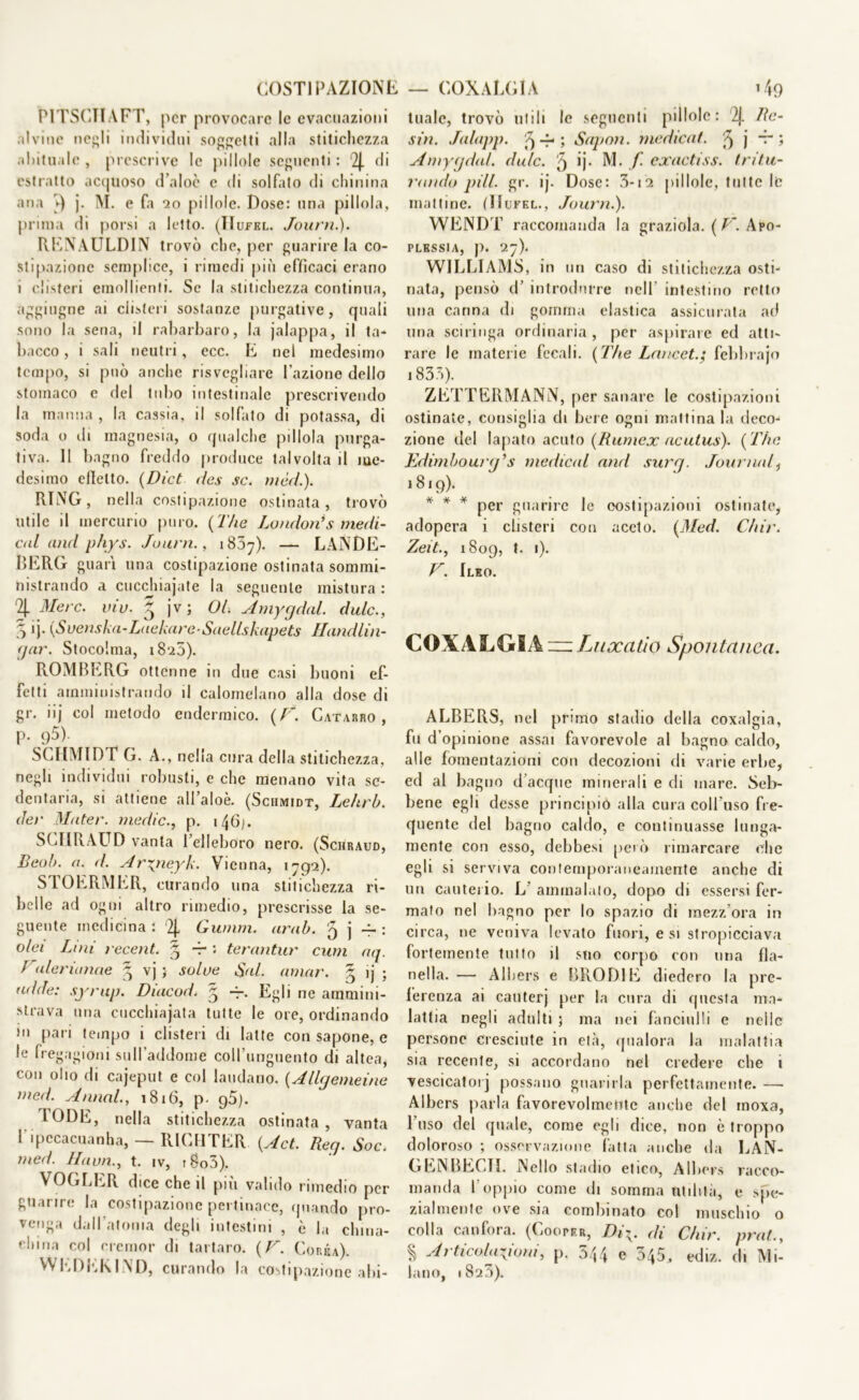 COSTIPAZIONE — COXALGIA » 49 P1TSCIIAFT, per provocare le evacuazioni alvine negli individui soggetti alla stitichezza abituale , prescrive le pillole seguenti : 2J. di estratto acquoso d’aloè e di solfato di chinina aria ►) j. M. e fa *20 pillole. Dose: una pillola, prima di porsi a letto. (TIufel. Journ.). RENAULDIN trovò che, per guarire la co- stipazione semplice, i rimedi più efficaci erano i clisteri emollienti. Se la stitichezza continua, aggiugne ai clisteri sostanze purgative, quali sono la sena, il rabarbaro, la jalappa, il ta- bacco , i sali neutri, ecc. E nel medesimo tempo, si può anche risvegliare l’azione dello stomaco e del tubo intestinale prescrivendo la manna , la cassia, il solfato di potassa, di soda o ili magnesia, o qualche pillola purga- tiva. II bagno freddo produce talvolta il me- desimo efletto. (Dict des se. mèd.). RING, nella costipazione ostinata , trovò utile il mercurio puro. {The London*s medi- c<d and phys. Journ., 18.57). — LANDE- BERG guari una costipazione ostinata sommi- nistrando a cucchiajate la seguente mistura : 2J. Mere. viv. 3 jv ; OL Amygdal. dulc., 5 ij- (Svenska-LackareSaellskapets Handlin- <jar. Stocohna, i8‘z5). ROMBERG ottenne in due casi buoni ef- fetti amministrando il calomelano alla dose di gr. iij col metodo endermico. (F. Catarro, p. <j5). SCHMIDT G. A., nella cura della stitichezza, negli individui robusti, e che menano vita se- dentaria, si attiene all’aloè. (Sciimidt, Le/trb. dei' Mater. medie., p. i46j. SCHRAUD vanta l’elleboro nero. (Schraud, Beob. a. d. Aryneyk. Vienna, 1792). STOERMER, curando una stitichezza ri- belle ad ogni altro rimedio, prescrisse la se- guente medicina : ‘2J, Gumm. urab. 5 j -f- : olei Lini recent. § -r : terantur cum aq. Juleriunae $ vj ; solve Sul. amar. ~ ij ; ridde: syrup. Diacod. 5 Egli ne ammini- strava una cucchiajata tutte le ore, ordinando in pari tempo i clisteri di latte con sapone, e le fregagioni sull’addome coll’unguento di altea, con olio di cajeput e col laudano. {Allgemeine med. Annoi., 1816, p- g5). rODE, nella stitichezza ostinata, vanta l’ipccacuanha, — RICHTER {Act. Reg. Soc. med. Ha un., t. iv, i8o3). VOGLER dice che il più valido rimedio per guarire la costipazione pertinace, quando pro- venga dall’atonia degli intestini , è la china- china col cremar di tartaro. ( F. Corèa). WEDEKIND, curando la costipazione abi- tuale, trovò utili le seguenti pillole: 2J. Re- sili. Jalapp. '9 -4- ; Sapon. medicaf. '9 j -r ; Amygdal. dulc. 9 ij. M. f exactiss. tritu- rando pili. gr. ij. Dose: 3-i2 pillole, tutte le mattine. (Hufel., Journ.). WENDT raccomanda la graziola. ( T~. Apo- plessia, p. 27). WILLIAMS, in un caso di stitichezza osti- nata, pensò d’ introdurre nell’ intestino retto una canna di gomma elastica assicurata ad una sciringa ordinaria , per aspirare ed atti- rare le materie fecali. {The Lnncetg febbrajo 1835). ZETTERMANN, per sanare le costipazioni ostinate, consiglia di bere ogni mattinala deco- zione del lapato acuto {Rumex acutus). { The Edimbourg’s medicai and surej. Journal, 1819). * * * per guarire le costipazioni ostinate, adopera i clisteri con aceto. {Med. Chir. Zeit., 1809, t. 1). V. Ileo. COXALGIA — Luxatio Spontanea. ALBERS, nel primo stadio della coxalgia, fu d’opinione assai favorevole al bagno caldo, alle fomentazioni con decozioni di varie erbe, ed al bagno d’acque minerali e di mare. Seb- bene egli desse principio alla cura coll uso fre- quente del bagno caldo, e continuasse lunga- mente con esso, debbesi però rimarcare che egli si serviva contemporaneamente anche di un cauterio. L’ ammalato, dopo di essersi fer- mato nel bagno per lo spazio di mezz’ora in circa, ne veniva levato fuori, e si stropicciava fortemente tutto il suo corpo con una fla- nella. — Albers e BRODI E diedero la pre- ferenza ai canterj per la cura di questa ma- lattia negli adulti ; ma nei fanciulli e nelle persone cresciute in età, qualora la malattia sia recente, si accordano nel credere che 1 vescicatorj possano guarirla perfettamente. — Albers parla favorevolmente anche del moxa, l’uso del quale, come egli dice, non è troppo doloroso ; osservazione fatta anche da LAN- GENBECI1. Nello stadio etico, Albers racco- manda l’oppio come di somma utilità, e spe- zialmente ove sia combinato col muschio o colla canfora. (Cooper, Di\. di Chir. prat., % Articolazioni, p. 5/,4 e 345, ediz. di Mi- lano, 1823).