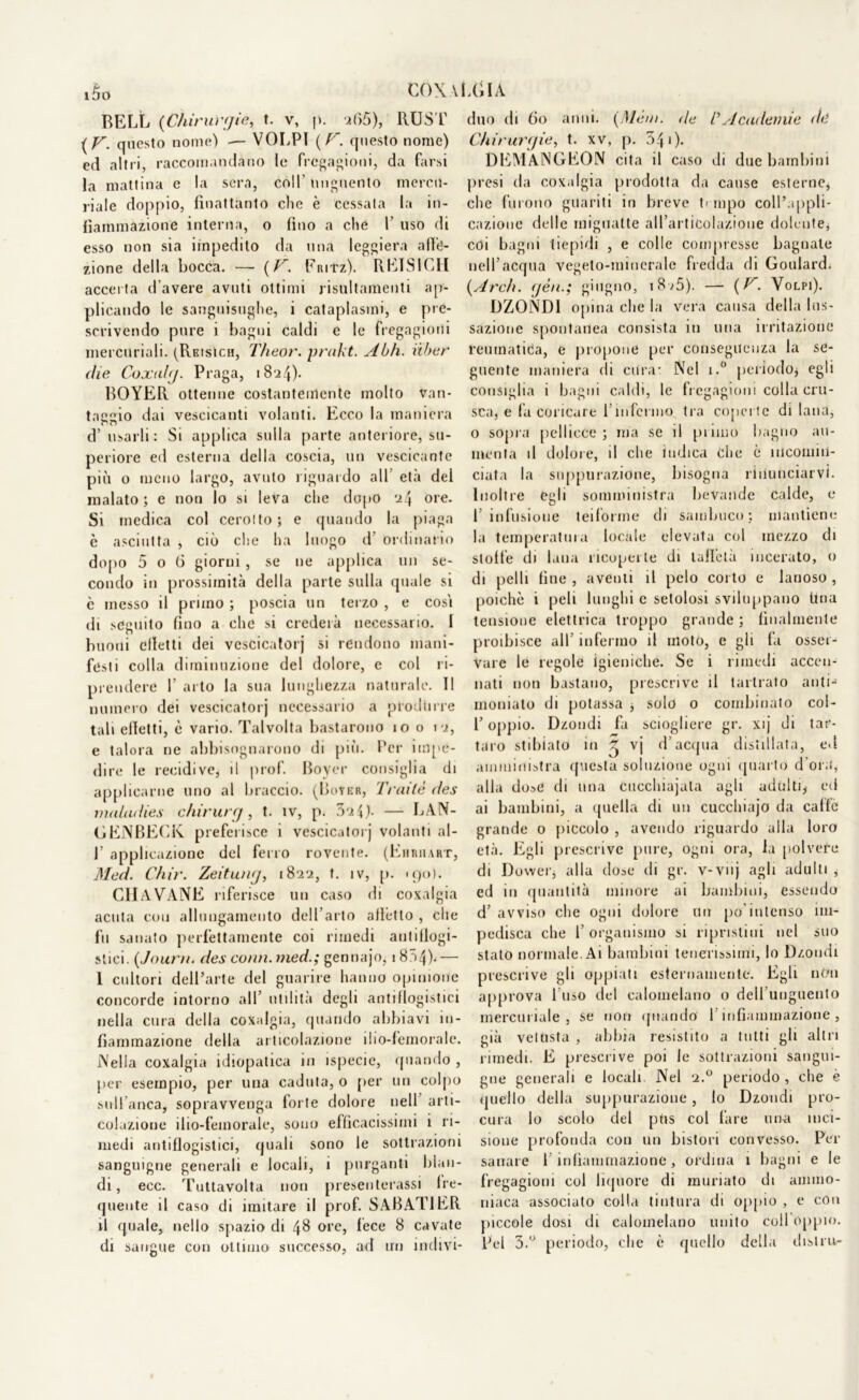 BELL (Chirurgie, t. v, p. 265), RUST ( V. questo nome) — VOLPI ( F. questo nome) ed altri, raccomandano le fregagioni, da farsi la mattina e la sera, coll unguento mercu- riale doppio, fìnattanto che è cessata la in- fiammazione interna, o fino a che V uso di esso non sia impedito da una leggiera affe- zione della bocca. —- (C'. Fritz). RETS1CH accerta d’avere avuti ottimi risultamenti ap- plicando le sanguisughe, i cataplasmi, e pre- scrivendo pure i bagni caldi e le fregagioni mercuriali. (Reisicii, Theor. prakt. Abh. iiber die Coxalg. Praga, 1824)- BOYER ottenne coslanteirtente molto van- tacelo dai vescicanti volanti. Ecco la maniera d’ usarli : Si applica sulla parte anteriore, su- periore ed esterna della coscia, un vescicante più o meno largo, avuto riguardo all' età del malato; e non lo si leva che dopo 'i\ ore. Si medica col cerotto; e quando la piaga è asciutta , ciò che ha luogo d' ordinario dopo 5 o 6 giorni , se ne applica un se- condo in prossimità della parte sulla quale si c messo il primo ; poscia un terzo , e cosi di seguito fino a che si crederà necessario. I buoni effetti dei vescicatorj si rendono mani- festi colla diminuzione del dolore, c col ri- prendere f arto la sua lunghezza naturale. Il numero dei vescicatorj necessario a produrre tali effetti, è vario. Talvolta bastarono io o io, e talora ne abbisognarono di più. Per impe- dire le recidive, il prof. Foyer consiglia di applicarne uno al braccio. (I)oyer, Traile <ies maludies chirurg, t. tv, p. 3o4). — LAN- CI ENFECK preferisce i vescicatorj volanti al- 1’ applicazione del ferro rovente. (Ehriiart, Med. Chir. Zeitung, 1822, t. iv, p. 190). CHIAVANE riferisce un caso di coxalgia acuta con allungamento dell’arto alletto , che fu sanato perfettamente coi rimedi au11 flogi- stici. (Jouru. des comi, med.; gennajo, 1804).— 1 cultori dell’arte del guarire hanno opinione concorde intorno all’ utilità degli antiflogistici nella cura della coxalgia, quando abbiavi in- fiammazione della articolazione ilio-femorale. Nella coxalgia idiopatica in ispecie, quando , per esempio, per una caduta, o per un colpo sull'anca, sopravvenga forte dolore nell arti- colazione ilio-femorale, sono efficacissimi 1 ri- medi antiflogistici, quali sono le sottrazioni sanguigne generali e locali, i purganti blan- di, ecc. Tuttavolta non preseli terassi fre- quente il caso di imitare il prof. SABATIER il quale, nello spazio di 48 ore, fece 8 cavate di sangue con ottimo successo, ad un indivi- duo di 60 anni. (Mèm. de /’ A endemie dd Chirurgie, t. xv, p. 341). DEMANGEON cita il caso di due bambini presi da coxalgia prodotta da cause esterne, che furono guariti in breve P mpo coll’appli- cazione delle mignatte all’articolazione dolente, coi bagni tiepidi , e colle compresse bagnate nell’acqua vegeto-minerale fredda di Goulard. (Ardì, gèn.; giugno, 18 >5). — (V. Volpi). DZONDI opina che la vera causa della lus- sazione spontanea consista in una irritazione reumatica, e propone per conseguenza la se- guente maniera di cura- Nel i.° periodo* egli consiglia i bagni caldi, le fregagioni colla cru- sca, e fa coricare l’infermo tra coperte di lana, o sopra pellicce ; ma se il primo bagno au- menta il dolore, il che indica Che è incomin- ciata la suppurazione, bisogna rinunciarvi. Inoltre egli somministra bevande calde, e l’infusione teiforme di sambuco; mantiene la temperatura locale elevata col mezzo di stoffe di lana ricoperte di taffetà incerato, o di pelli fine, aventi il pelo corto e lanoso, poiché i peli lunghi c setolosi sviluppano Una tensione elettrica troppo grande ; finalmente proibisce all’ infermo il moto, e gli fa osser- vare le regole igieniche. Se i rimedi accen- nati non bastano, prescrive il tartrato anti-1 umiliato di potassa , solo o combinato col- l’oppio. Dzondi fa sciogliere gr. xij di tar- taro stibiato in ^ vj d’acqua distillata, ed amministra questa soluzione ogni quarto d’ora, alla do»e di una cucchiajala agli adulti, ed ai bambini, a quella di un cucchiajo da caffè grande o piccolo , avendo riguardo alla loro età. Egli prescrive pure, ogni ora, la polvere di Dovver, alla dose di gr. v-vnj agli adulti ,• ed in quantità minore ai bambini, essendo d’ avviso che ogni dolore un po’intenso im- pedisca che 1’ organismo si ripristini nel suo stato normale. Ai bambini tenerissimi, lo Dzondi prescrive gli oppiati esternamente. Egli non approva l’uso del calomelano o dell’unguento mercuriale , se non quando I infiammazione , già vetusta , abbia resistito a tutti gli altri rimedi. E prescrive poi le sottrazioni sangui- gne generali e locali Nel 2.0 periodo, che è quello della suppurazione, Io Dzondi pro- cura lo scolo del pus col fare una inci- sione profonda con un bistori convesso. Per sanare l’infiammazione, ordina 1 bagni e le fregagioni col liquore di miniato di ammo- niaca associato colla tintura di oppio , e con piccole dosi di calomelano unito coll oppio. Pel 3.° periodo, che è quello della distru-