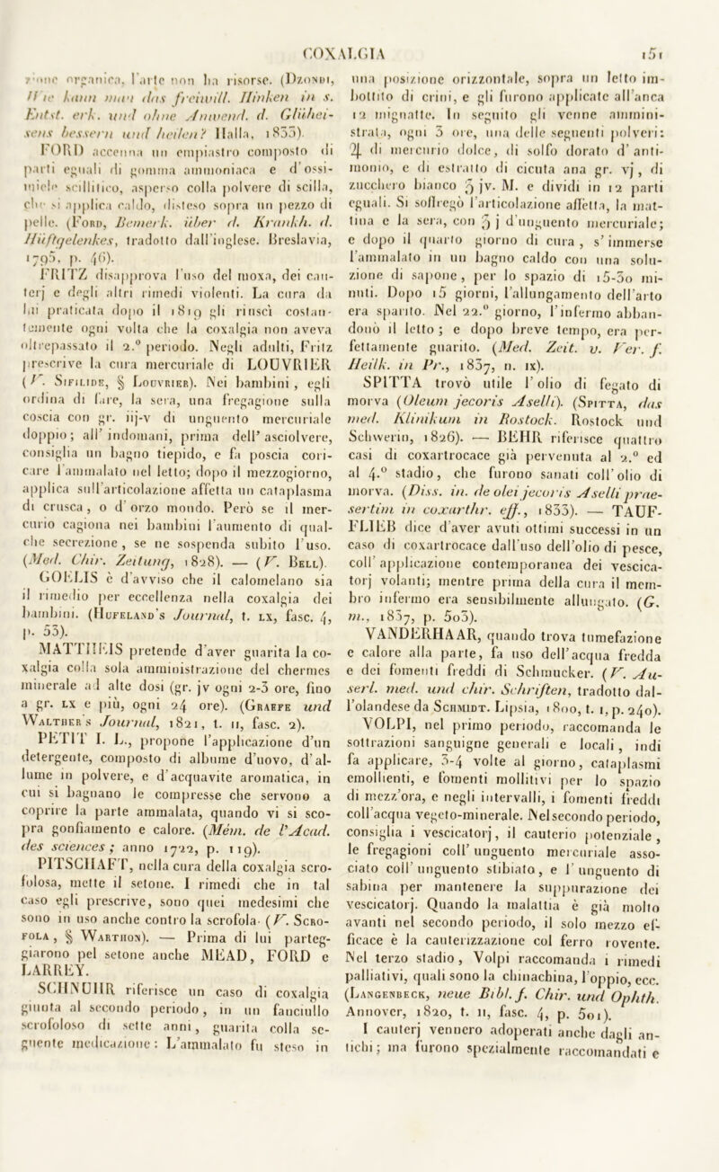 / 'mio organica, l'arte non Ita risorse. (Dzondi, fi ir Limi unni tlns freno il/, Ilinken in s. hnt\t. eri. un i ohne Annienti, d. G/iihci- sens bessern inni hei/en ? Italia, i 855). FORI) accenna un empiastro composto di parti eguali di gomma ammoniaca e d ossi- mieli* sciilitirò, asperso colla polvere di sedia, clic si applica caldo, disteso sopra un pezzo di pelle. (Ford, Bemerk. iìber d. Krank/i. fi. Jlufttjelenkes, tradotto dal! inglese. Breslavia, i;p5, p. 40). FRITZ disapprova l’uso del ruoxa, dei cau- terj e degli altri rimedi violenti. La cura da l>ii praticata dopo il 1 Hip gli riuscì costan- temente ogni volta che la coxalgia non aveva oltrepassato il 2.0 periodo. Negli adulti, Fritz prescrive la cura mercuriale di LOUVRIER (/ . Sifilide, § Louvrier). Nei bambini, egli ordina di bue, la sera, una fregagione sulla coscia con gr. iij-v di unguento mercuriale doppio; all’indomani, prima dell’asciolvere, consiglia un bagno tiepido, e fa poscia cori- care 1 ammalato nel letto; dopo il mezzogiorno, applica sull articolazione affetta un cataplasma di crusca, o d orzo mondo. Però se il mer- curio cagiona nei bambini l’aumento di qual- che secrezione, se ne sospenda subito Fuso. (Me//. C/tir. Zeitung, 18128). — ( F. Bell). GO E US è d avviso che il calomelano sia il rimedio per eccellenza nella coxalgia dei bambini. (Hufela.nd's Journal, t. lx, fase. 4, |>. 55). MATTI!EIS pretende d aver guarita la co- xalgia colla sola amministrazione del chermes minerale ad alte dosi (gr. jv ogni 2-5 ore, fino a gr. lx e più, ogni 24 ore). (Graffe und Walther s Journal, 1821, t. 11, fase. 2). PE fi 1 I. L., propone l’applicazione d’un detergente, composto di albume d’uovo, d’al- lume in polvere, e d acquavite aromatica, in cui si bagnano le compresse che servono a coprire la parte ammalala, quando vi si sco- pra gonfiamento e calore. {Mém. de VAcad. des Sciences; anno 1722, p. 119). PITSCIIAF r, nella cura della coxal già scro- folosa, mette il setone. I rimedi che in tal caso egli prescrive, sono quei medesimi che sono in uso anche contro la scrofola. ( F. Scro- fola , ^ Wartiion). — Prima di lui parteg- giarono pel setone anche MEAD, FORD e LARREY. SCHNUIIR riferisce un caso di coxalgia giunta al secondo periodo, in un fanciullo scrofoloso di sette anni, guarita colla se- guente medicazione : L’ammalato fu steso in una posizione orizzontale, sopra un letto im- bottito di crini, e gli furono applicate all’anca 12 mignatte. In seguito gli venne ammini- strata, ogni 5 ore, una delle seguenti polveri: % di mercurio dolce, di solfo dorato d’anti- monio, e di estratto di cicuta ana gr. vj, di zucchero bianco 5 jv. M. e dividi in 12 parti eguali. Si soliiegò l’articolazione aflètta, la mat- tina e la sera, con 9 j d unguento mercuriale; e dopo il quarto giorno di cura , s’immerse l’ammalato in un bagno caldo con una solu- zione di sapone, per lo spazio di i5-5o mi- nuti. Dopo i5 giorni, l’allungamento dell’arto era sparito. Nel 22.0 giorno, l’infermo abban- donò il letto ; e dopo breve tempo, era per- fettamente guarito. (Mecl. Zcit. v. Ver. f Heilk. in Pr., 1857, n. ix). SPITTA trovò utile l’olio di fegato di morva (Oleum jecoris A selli). (Spitta, das ni ed. Klinikum in Rostock. Rostock und Schwerin, 1826). •—• BEHR riferisce quattro casi di coxartrocace già pervenuta al 2.0 ed al 4-° stadio, che furono sanati coll’olio di morva. (Diss. in. de olei jecoris A selli prae- sertim in coxarthr. ejf., 1855). — TAUF- FLIEB dice d’aver avuti ottimi successi in un caso di coxartrocace dall'uso dell’olio di pesce, coll applicazione contemporanea dei vescica- torj volanti; mentre prima della cura il mem- bro infermo era sensibilmente allungato. (G. in., 18.57, P- 5o5). VANDERHAAR, quando trova tumefazione e calore alla parte, fa uso dell’acqua fredda e dei fomenti freddi di Sehrnucker. (F. Au~ serl. med. und chir. Schriften, tradotto dal- l’olandese da Schmidt. Lipsia, 1 800, t. 1, p. 240). VOLPI, nel primo periodo, raccomanda le sottrazioni sanguigne generali e locali, indi fa applicare, 5-4 volte al giorno, cataplasmi emollienti, e fomenti molliti vi per lo spazio di mezz’ora, e negli intervalli, 1 fomenti freddi coll’acqua vegeto-minerale. Neisecondo periodo, consiglia i vescicatorj, il cauterio potenziale, le fregagioni coll’ unguento mercuriale asso- ciato colf unguento stibiato, e l’unguento di sabina per mantenere la suppurazione dei vescicatorj. Quando la malattia è già molto avanti nel secondo periodo, il solo mezzo ef- ficace è la cauterizzazione col ferro rovente. Nel terzo stadio, Volpi raccomanda 1 rimedi palliativi, quali sono la chinachina, l’oppio, eco. (Langenbeck, neue Bibl.f. Chir. und Ophth Annover, 1820, t. 11, fase. 4, p. 5oi). I cauterj vennero adoperati anche dagli an- tichi; ma furono spezialmente raccomandati e