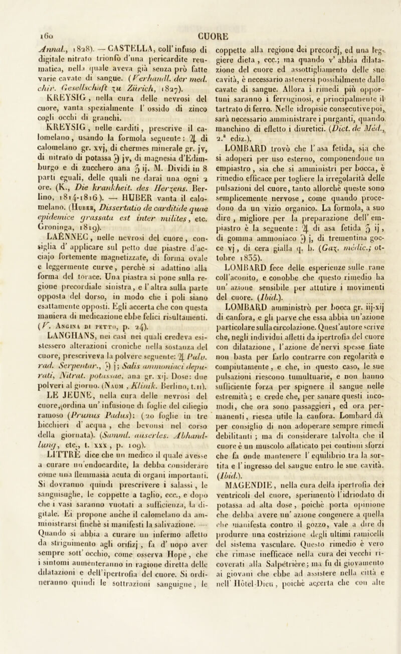 i6o CUORE Armai., 1828).—CASTELLA, coll*infuso di digitale nitrato trionfo d’una pericardite reu- matica, nella (piale aveva già senza prò fatte varie cavate di sangue. (Ver/iandl. der med. chir. Gesell.se/iuft \u Ziirich, 18:27). KREYSIG, nella cura delle nevrosi del cuore, vanta spezialmente 1’ ossido di zinco cogli occhi di granchi. KREYSIG , nelle carditi, prescrive il ca- lomelano, usando la formola seguente: 2J. di calomelano gr. xvj, di chermes minerale gr. jv, di nitrato di potassa jv, di magnesia d’Edim- burgo e di zucchero ana 5 ')• M. Dividi in 8 parti eguali, delle quali ne darai una ogni 2 ore. (K., Die krankheit. des Her%ens. Ber- lino, ! 814*1816). — HUBER vanta il calo- melano. (IIuber, Dissertatili de cardi tùie quue epideniice grussata est inter milites, etc. Groninga, 181 y). LAÉNNEC, nelle nevrosi del cuore , con- siglia d’ applicare sul petto due piastre d’ac- ciajo fortemente magnetizzate, di forma ovale e leggermente curve, perchè si adattino alla forma del torace. Una piastra si pone sulla re- gione precordiale sinistra, e l’altra sulla parte opposta del dorso, in modo che i poli siano esattamente opposti. Egli accerta che con questa maniera di medicazione ebbe felici risultamene. (/'. Angina di petto, p. 24). LANGHANS, nei casi nei quali credeva esi- stessero alterazioni croniche nella sostanza del cuore, prescriveva la polvere seguente: 2j. Pula, rad. Serpentari v) j ; Salis ammoniaci depu- rati, Nitrat. potassile, ana gr. x»j. Dose: due polveri al giorno. (Naum , Klinik. Berlino, t.11). LE JEUNE, nella cura delle nevrosi del cuore,^ordina un’ infusione di foglie del ciliegio ramoso (Prunus Padus): (20 foglie in tre bicchieri d acqua , che bevonsi nel corso della giornata). (Stimmi, uuserles. Ai/iand- Iuìkj , etc^, t. xxx, p. 109). L1TTRE dice che un medico il quale avesse a curare un'endocardite, la debba considerare come una flemmasia acuta di organi importanti. Si dovranno quindi prescrivere i salassi , le sanguisughe, le coppette a taglio, ccc., e dopo che i vasi saranno vuotati a sufficienza, la di- gitale. Ei propone anche il calomelano da am- ministrarsi finché si manifesti la salivazione. — Quando si abbia a curare un infermo affetto da stngnimento agli orifìzj , fa d’ uopo aver sempre sott occhio, come osserva Hope , clic i sintomi aumenteranno in ragione diretta delle dilatazioni e dell ipertrofia del cuore. Si ordi- neranno quindi le sottrazioni sanguigne, le coppette alla regione dei prccordj, ed una leg-. giere dieta , ccc.; ma quando v’ abbia dilata- zione del cuore ed assottigliamento delle sue cavità, è necessario astenersi possibilmente dalle cavate di sangue. Allora i rimedi più oppor- tuni saranno i ferruginosi, e principalmente il tartrato di ferro. Nelle idropisie consecutivepoi, sarà necessario amministrare i purganti, quando manchino di effetto i diuretici. (Dict. de Méd.y 2.8 ediz.), LOMBARD trovò che 1’ asa fetida, sia che si adoperi per uso esterno, componendone un empiastro , sia che si amministri per bocca, è rimedio efficace per togliere la irregolarità delle pulsazioni del cuore, tanto allorché queste sono semplicemente nervose , come quando proce- dono da un vizio organico. La formola, a suo dire , migliore per la preparazione dell’ em- piastro è la seguente : 2J. di asa fetida 9 ij j di gomma ammoniaco ►) j, di trementina goc- ce vj , di cera gialla q, b. (Ga\. mèdie.; ot- tobre 1855). LOMBARD fece delle esperienze sulle rane coll’aconito, e conobbe che questo rimedio ha un’ azione sensibile per attutire i movimenti del cuore. (Ibid.). LOMBARD amministrò per bocca gr. iij-xij di canfora, e gli parve che essa abbia un’azione particolare sulla circolazione. Quest’autore scrive che, negli individui alletti da ipertrofia del cuore con dilatazione, l’azione de’nervi spesse fiate non basta per farlo contrarre con regolarità 0 compiutamente , e che, in questo caso, le sue pulsazioni riescono tumultuarie, e non hanno sufficiente forza per spignere il sangue nelle estremità; e crede che, per sanare questi inco- modi, che ora sono passaggieri, ed ora per- manenti, riesca utile la canfora. Lombard dà per consiglio di non adoperare sempre rimedi debilitanti ; ma di considerare talvolta che il cuore è un muscolo allaticato pei continui sforzi che fa onde mantenere I equilibrio tra la sor- tita e l’ingresso del saugue entro le sue cavità. (Iòidi). MAGENDIE, nella cura della ipertrofia dei ventricoli del cuore, sperimentò f idi iodato di potassa ad alta dose, poiché porta opinione che debba avere un’ azione congenere a quella che manifesta contro il gozzo, vale a dire di produrre una costrizione degli ultimi ramieelli del sistema vasculare. Questo rimedio è vero clic rimase inefficace nella cura dei vecchi ri- coverati alla Saipétrière ; ma fu di giovamento ai giovani che ebbe ad assistere nella citta e nell Hotel-Dieu , poiché accerta che con alte