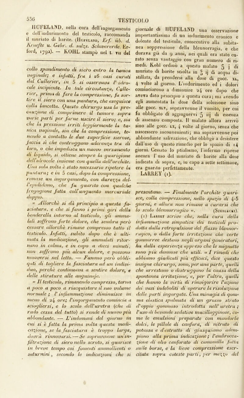 556 11UI* 1 RLA.!ND, nella cura dell ingorgamento e dell'Indurimento del testicolo, raccomanda il imi rialo di barite. (IJu*eland, Erf. uh. d. I\> aefte u. Cebi'. d. suIt^s. Schwe/'erde. Er- lord, 1792). — K.OIIL stampò nel t. tu del collo spancUmenlo di siero entro Li tunieu vaginale; e injatti, fra i 16 casi curati dal Cullener, /// 5 si osservava V idro- cele incipiente. In tale circostanza, Culle- ner, prima di fare la compressione, fa sor- ti/ e u nero con una puntura, che eseguisce colla lancetta. Questo chirurgo usa la pre- cauzione di comprimere il tumore sopra vai le parti per farne uscire il siero; e, sia che la pressione irriti leggiermente la tu- nica vaginale, sia che la compressione, te- ne/alo a contatto le due superficie sierose, Jaccia sì che contraggano aderenza tra di lo/ o, o che impedisca un nuovo ve/'sumento ih hguido, si ottiene sempre Li guarigione dell idrocele insieme con quella dell*orchite. Una sola volta è stato necessario ripetere La puntura ; e in 5 casi, dopo la compressione, l imose un ingorgamento, con durezza del- l'epididimo, che fu guanto con qualche fregagione fatta coll'unguento mercuriale doppio. ” Allorché si dà principio a questa fa- sciatura, e che si fanno i primi giri della benderella intorno al testicolo, gli amnui- lali soffrono forte dolore, che sembra però cessare allorché rimane compresso tutto il testicolo. Infatti, subito dopo che è ulti- mata la medicazione, gli ammalati l'itor- nano in calma, e in capo a dicci minuti, non soffrono più alcun dolore, e possono muoversi nel letto. — Fummo però obbli- gati di togliere la fasciatura ad un indivi- duo, perche continuava a sentire dolore, e delle stirature alle anguinaje. » Il testicolo, rimanendo compresso, torna a poco a poco a riacquistare il suo volume normale ; V infiammazione diminuisce in meno di 24 ore; l'ingorgamento comincia a sciogliersi, e lo scolo dell' uretra (che di rado cessa del tutto) si rende di nuovo più abbondante. — L'indomani del giorno in cui si è fatta la prima volta questa medi- cazione, se la fasciatura è troppo larga, dovrà rinnovarsi. — Se sopravviene un’in- filtrazione di siero nello scroto, si guarisce in breve tempo coi fomenti ammollienti o saturnini, secondo le indicazioni che si giornale di 11UFELAND una osservazione importantissima di un indurimento cronico c dolente del testicolo, consecutivo alla subita- nea soppressione della blennorragia, e che durava già da 9 anni, nei quali era stato cu- rato senza vantaggio con gran numero di ri- medi. Kohl ordinò a questo malato ^ j di munato di barite sciolta in .tj ij di acqua di- stillata, da prendersi alla dose di gocc. xl, 4 volte al giorno. L’indurimento ed i dolori cominciarono a diminuire 24 ore dopo che aveva dato principio a questa cura; ma avendo egli aumentata la dose della soluzione sino alle gocc. xlv, sopravvenne il vomito, per cui fu obbligato di aggiugnervi 5 i‘j di essenza di assenzio composta. Il malato allora arrivò sino alle gocc. lx, 4 volte al giorno, senza che nascessero inconvenienti; ma sopravvenne poi abbondante salivazione, che obbligò a desistere dall’uso di questo rimedio per lo spazio di 14 giorni. Cessato lo ptialismo, l’infermo riprese ancora 1’ uso del miniato di barite alla dose indicata di sopra, e, in capo a sette settimane, era guarito perfettamente. LAUREY (1). presentano. — Finalmente l'orchite guari- sce, colla compressione, nello spazio di 4-5 giorni, e allora non rimane a curarsi che lo scolo blennorragico ». (Szerlecki). (i) Larrkt scrive che, nella cura della infiammazione simpatica dei testicoli pro- dotta dalla retropulsione del flusso blennor- ragico, o (Lilla forte irritazione che certe gonnorree destano negli organi generatori, ha dalla esperienza appi eso che le mignatte sono più dannose che utili. « / rimedi che abbiamo giudicati più efficaci, dice questo insigne chirurgo, sono, per una parte, quelli che arrestano o distruggo/io la causa della spontanea irritazione, e, per l'altra, quelli che hanno la virtù di rinvigorire l'azione dei vasi indeboliti di operare la risoluzione delle parti ingorgate. Una minugia di gom- ma elastica spalmata di un grosso strato d'oppio gommoso introdotta nell'uretra; l’uso di bevande sedative mucillagginose, co- me le emulsioni preparate con mandorle dolci, le pillole di canfora, di nitrato (li potassa e destratto di giusquiamo adem- piono alla prima indicazione ; l’embrocca- Zione di olio canforato di camomilla fatta sulle borse, e la lieve compressione eser- citata soj/ru coleste parti, per mezzo del