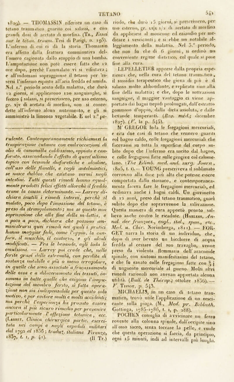 riodo, olio durò i5 cromi, si prescrissero, per — TIIOMASSIN riferisco tur coso di tetano traumatico guanto cor salassi, e eoo grandi dosi ili acetato di morfina. (Tir., Essai sur le lètan. tra uni. Tesi di Parigi, n. 195). I/mfcrmo di cui ci dà la storia Thomassin era affetto dalla frattura comminutivn del- l’omero cagionata dallo scoppio di una bomba, f/arnputazione non potò essere fatta che 12 ore dopo, perchè l'ammalato vi si rifiutava ; e all’indomani sopraggiun.se il tetano per 'es- sersi l’infermo esposto all'aria fredda ed umida. Nel i.° periodo acuto della malattia, che durò 12 giorni, si applicarono 120 sanguisughe, si fecero \ salassi, si prescrissero, per uso esterno, gr. \jv di acetato di morfina, non si conce- dette all’infermo alcun nutrimento, e gli si amministrò la limonea vegetabile. E nel 2.0 pc- iulente. Contemporaneamente richiamasi l<i traspirazione cutanea con embrocca\ioni di olio di camomilla caldissimo, oppiato e can- forata, assecondando l’effetto di quest'ultimo topico con bevande diaforetiche e alcaline, coir uso delle flanelle, e cogli antelmintici, se nasce dubbio che esistano vermi neqli intestini. Tutti questi rimedi hanno cgual- mente prodotti felici effetti allorché il freddo èrtine la causa determinante. — Larrey di- chiara inutili i rimedi interni, perche il malato, poco dopo l’invasione del tetano, è pr eso da strangolamento ; ma se questo non sopravviene che alla fine della malattia, e a poco a poco, dichiara che possono am- ministrarsi quei rimedi nei quali i pratici hanno maggior fede, come doppio, la can- fora, il muschio, il castorio, e gli alcali modificati. — Fra Le bevande, egli loda le emulsioni. — Larrey poi crede che, nelle ferite gravi delle estremità, con perdita di sostanza notabile e pia a meno irregolare, in quelle che sono associate'a fracassamento delle ossa e a dilaceramento dei tessuti, in- sotnma in tutte quelle che esigono L’ampu- tazione del membro ferito, sì fitta opera- zione non sia indispensabile per questo solo motivo, e per evitare molti e molti accidenti; ma perche l’esperienza ha provato essere ancora il più sicuro rimedio per prevenire particolarmente l’affezione tetanica, ecc. (Rarrev, Clinica chirurgica partic. eserci- tata nei campi e negli ospedali militari dal 1792 ni 1856 ; tradu*. italiana Firenze, i837, t. 1, p. 41). (Il Tr.) uso esterno, gr. Lxjx 1/2 di acetato di inoilina da applicarsi al moncone ed eziandio per me- dicare 1 vescicanti ; c si ebbe un notabile al- loggiamento della malattia. Nel 5.° periodo, che non fu che di 6 giorni , si ordinò liti conveniente regime dietetico, col quale si [tose fine alla cura. LEPEELETIER apprese dalla propria espe- rienza che, nella cura del tetano traumatico , il sussidio terapeutico che giova di più è il salasso molto abbondante, e replicato sino alla fine della malattia; c che, dopo le sottrazioni sanguigne, il maggior vantaggio ci viene ap- portato dai bagni tiepidi prolungali,dall’estratto gommoso d’oppio, dalla dieta assoluta, e dalle bevande temperanti, (/lev. mèd.; dicembre 1827). {E. la p. 545). M’ G II EGO II loda le fregagioni mercuriali, e cita due casi di tetano che vennero guariti eoi bagno caldo, colle fregagioni mercuriali che facevansi su tutta la superfìcie del corpo su- bito dopo che l’infermo era uscito dal bagno, e colle fregagioni fatte sulle gengive col calome- lano. ( The Edimb. med. and. surg. Juurn , i8o5, t. i).— YOUNG prescriveva il sublimato corrosivo alla dose più alta che potesse essere comportata dallo stomaco, e contemporanea- mente faceva fare le fregagioni mercuriali, ed Ordinava anche i bagni caldi. Chi giovinetto di 12 anni, preso dal tetano traumatico, guari subito dopo che sopravvenne la salivazione. Questa maniera di cura apportò pronto sol- lievo anche contro le ricadute. (Harless, An- nui. der franxpes., engl., ita/., spati., etc Med. u. Chir. Norimberga, 1811). -—- FOR- GET narra la storia di un individuo, che, dopo di aver bevuto un bicchiere di acqua fredda al cessare del suo travaglio, venne preso da violenta flemmasia deli’aracnoide spinale, con sintomi manifestissimi del tetano, e che fu sanato colle fregagioni fatte con ^ j di unguento mercuriale al giorno. Molti altri rimedi razionali non aveyan apportata alcuna utilità. {Bull, de Thérap.; ottobre i836).— V. Tissot, p 543. MICIIAEUS, in un caso di tetano trau- matico, trovò utile l’applicazione di un vesci- cante sulla piaga. (M., Med. pr. JBiblioth. Gottinga, 1785-1780, t. 1, p. 288). POGIIEN consiglia di avvicinare mi ferro rovente alla colonna spinale, dall'occipite sino all osso sacro, senza toccare la pelle, e vuole che questa operazione si faccia, da principio, ogni i5 minuti, indi ad iuteivalli più lunghi!