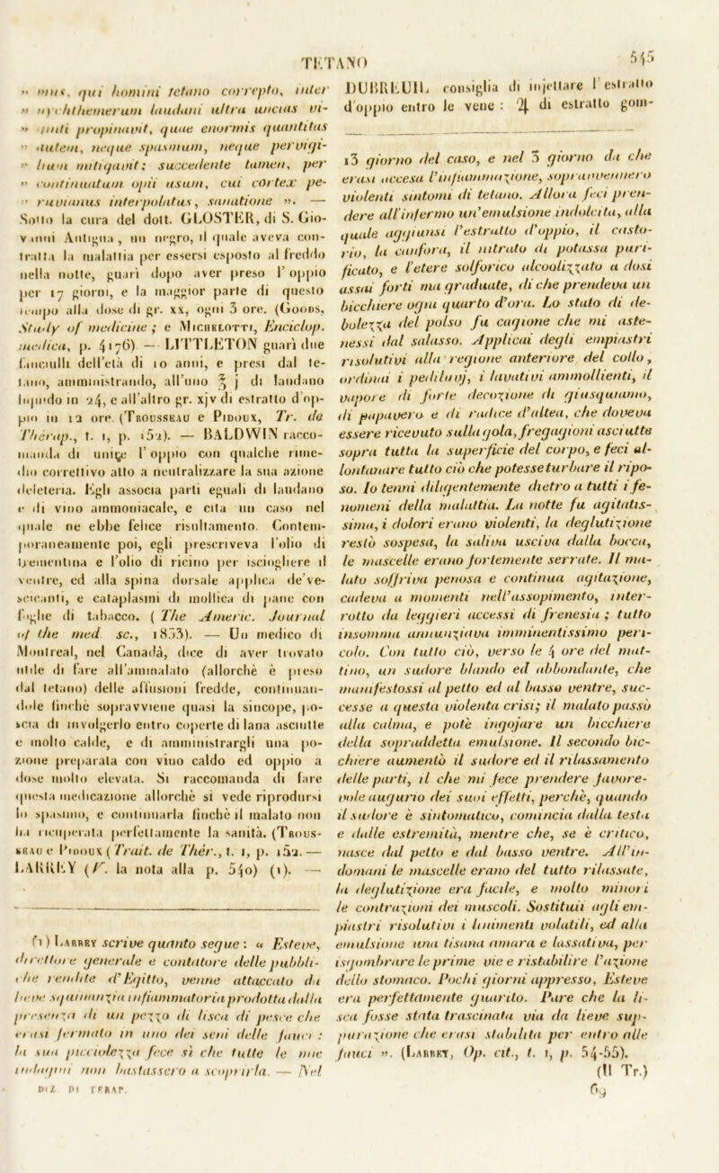 TRI •• »nn, qui homi ni /chino correpto, tnlcr >» //> chthemerum laudani ultra uncms vi- •» ///<// propinavit, quue enormis quantitas  untevi, ncque spasmum, negue pervigi- ’• //«'/i mitiqavit; succedente tamen, per » confinuatum opii usuai, cut cortese pe- ■ ruvianus interpolatus, sunatione ». — Sono la cura del dolt. GLOSTKR, di S. Gio- v inni Antigua , un nf^ro, il quale aveva con- tratta la malattia per essersi esposto al freddo nella notte, guari dopo aver preso l’oppio per 17 giorni, e la maggior parte di questo umpo alla dose di gr. xx, ogni 3 ore. (Goods, Study 0/ medicine ; e Michklotti, Enciclop. medica, p. 417^>) — L1TTLET0N guari due (.inculili dell’età di 10 anni, e presi dal te- tano, amministrando, all’ulto ^ j di laudano liquido in ‘4, c all’altro gr. xjv di estratto d op- pio in 13 ore. (Trousskau e Pidoux, Ir. de Thèntp., t. 1, p. 15'2). — BALDWIN racco- manda di uni^ f oppio con qualche rime- dio correttivo alto a neutralizzare la sua azione deleteria. figli associa parti eguali di laudano e di vino ammoniacale, e cita un caso nel quale ne ebbe felice risnltaniento. Contem- poraneamente poi, egli prescriveva l’olio di trementina e folio di ricino per isciogliere il ventre, ed alla spina dorsale applica de ve- scicanti, e cataplasmi di mollica di pane con figlie di tabacco. ( The Amerìc. .Journal. 1 >J thè nied se., i853). — Un medico ili Montreal, nel Canada, dice di aver trovato utile di lare all’ammalato (allorché è pieso dal tetano) delle allusioni fredde, continuan- dole lincile sopravviene quasi la sincope, po- kcia di involgerlo entro coperte di lana asciutte e molto calde, e di amministrargli una po- zione preparala con viuo caldo ed oppio a dose mollo elevala. Si raccomanda ili fare questa medicazione allorché si vede riprodursi lo spasimo, e continuarla lincile il malato non ha ricuperata perfettamente la sanità. (Trous- kiuue R looux ( Trait. ile Thér.,l. 1, p. 15u.— LAKKKY (E’. la nota alla p. 5^o) (1). — t\ ) Larbry scrive quanto seque : « Estere, du ellin e generale e contutore delle pubbli- 1 he rendite d'Egitto, venne attaccato da he ve sq ui nnn\ia infiammatoria prodotta dal fa presenta di un peno di lisca di pesce che *a a\i fi rmato in uno dei seni delle fam i : la tua picciole\\a fece sì che tutte le mie 1 mliopiit mm bastassero a scoprii'fa. — AW tal IH rPRAf. ANO UUBRIìUIL consiglia di mjetlare l’estratto d oppio entro le vene : di estratto gom- i3 giorno del caso, e nel .1 giorno da (.he crasi accesa l'infiammazione, sopravvennero violenti sintomi di tetano. Allora feci pren- dere all'infermo un'emulsione indolcita, alla quale agi fi unsi l'estratto d'oppio, il casto- rio, la canfora, il nitrato di potassa pari- ficato, e l’etere solforico alcooir^ato a dosi assai forti ma graduate, diche prendeva un bicchiere ogni quarto d'ora. Lo stato di de- baierai del polso fu cagione che mi aste- nessi dal salasso. Applicai degli empiastri risolutivi alla legione anteriore del collo, ordinai i pedi tu vj, i lavativi ammollienti, d vapore di forte decozione di giusquiamo, ili papavero e di radice d'altea, che doveva essere ricevuto sulla gola, fregagioni asci atte sopra tutta la superficie del corpo, e feci al- lontanare tutto ciò che potesse tur bure il ripo- so. Io tenni diligentemente dietro a tutti i fe- nomeni della malattia. La notte fu agitatis- sima, i dolori erano violenti, la deglutizione restò sospesa, la saliva usciva dalla bocca, le mascelle erano fortemente serrate. Il ma- lato soffriva penosa e continua agitazione, cadeva u momenti nel L'assopimento, inter- rotto da leggieri accessi di frenesia ; tutto insamma annunziava imminentissimo peri- colo. Con tutto ciò, verso le \ ore del mat- tino, un sudore blando ed abbondante, che manifestassi al petto ed al basso ventre, suc- cesse a questa violenta crisi; il malato passò alla calma, e potè ingoiare un bicchiere della sopraddetta emulsione. Il secondo bic- chiere aumentò il sudore ed il rilassamento delle parti, il che mi fece prendere favore- vole augurio dei suoi effetti, perche, quando il sudore è sintomatico, comincia dalla testa e dulie estremità, mentre che, se è critico, nasce dal petto e dal basso ventre. All'in- domani le mascelle erano del tutto rilassate, fa deglutizione era facile, e molto minori le contrazioni dei muscoli. Sostituii agli em- piastri risolativi 1 linimenti volatili, ed alla emulsione una tisana amara e lassativa, per isgombrare le prime vie e ristabilire l'azione dello stomaco. Pochi giorni appresso, Esteve era perfettamente guarito. Pare che la li- sca fosse stata trascinata via da lieve sup- purazione che crasi stabilita per entro alle fauci ». (Carrkt, Op. Clt/. 1, p. 54*33). (tl Tr.) r'd