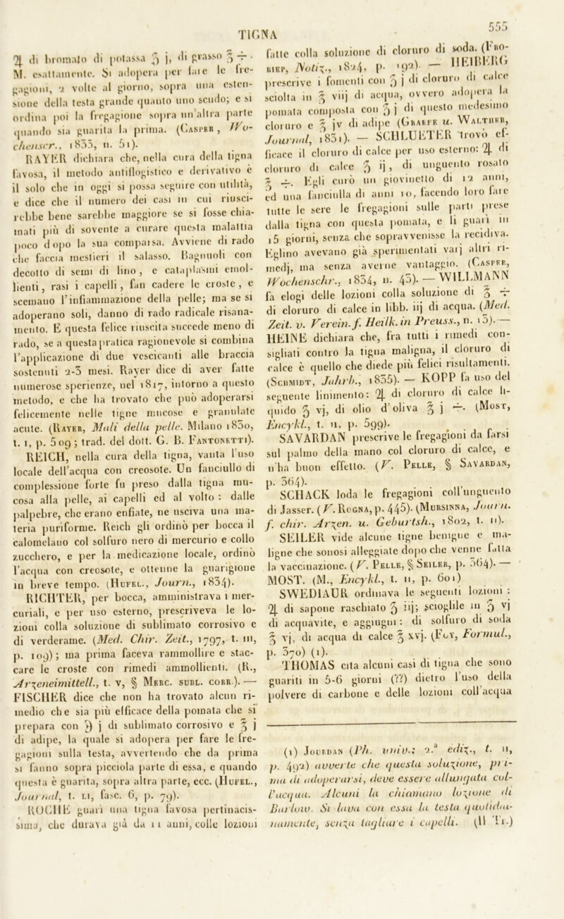 r r r bbl) 4 ili broraalo ili potassa 3 j, «li pvasso 5 — • M. esattamente. Si adopera per late le 1 re- cagioni, 2 volle al giorno, sopra una esten- sione della testa grande quanto uno scudo; e si ordina poi la fregagione sopra un’altra parte quando sia guarita la prima. (Casprr , ìVum chenscr., i835, 11. 5i). R AYER dichiara che, nella cura della tigna favosa, il metodo antiflogistico e derivativo è il solo che in oggi si possa seguire con utilità, e dice che il numero dei casi in cui riusci- rebbe bene sarebbe maggiore se si fosse chia- mati più di sovente a curare questa malattia poco dopo la sua comparsa. Avviene di rado che faccia mestieri il salasso. Raglinoli con decotto di semi di lino, c cataplasmi emol- lienti, rasi i capelli, fan cadere le croste, e scemano l’infiammazione della pelle; ma se si adoperano soli, danno di rado radicale risana- mento. E questa felice riuscita succede meno di rado, se a questa pratica ragionevole si combina l’applicazione di due vescicanti alle braccia sostenuti ‘2-3 mesi. Rayer dice di aver fatte numerose spcrienze, nel 1817, intorno a questo metodo, e che ha trovato che può adoperarsi felicemente nelle tigne mucose e granulate acute. (Rayer, Mali della pelle. Milano i85o, t. 1, p. 509; trad. del dolt. G. B. Fantowetti). RE1CH, nella cura della tigna, vanta l'uso locale dell’acqua con creosote. Un fanciullo di complessione forte fu preso dalla tigna mu- cosa alla pelle, ai capelli ed al volto : dalle palpebre, clic erano enfiate, ne usciva una ma- teria puri forme. Reich gli ordinò per bocca il calomelano col solfuro nero di mercurio e collo zucchero, e per la medicazione locale, ordinò l’acqua con creosote, e ottenne la guarigione in breve tempo. (Hofel., Journ., *83/|)• R1CHTER, per bocca, amministrava 1 mer- curiali, e per uso esterno, prescriveva le lo- zioni colla soluzione di sublimato corrosivo c di verderame. (Med. Cìur. Zeit., 1797, t. ut, p. 109); ma prima faceva rammollire e stac- care le croste con rimedi ammollienti. (R., Ar\eneimittell., t. v, § Merc. subl. cori».).— FISCHER dice che non ha trovato alcun ri- medio che sia più efficace della pomata che si prepara con 7) j di sublimato corrosivo e ^ j di adipe, la quale si adopera per fare le fre- gagioni sulla testa, avvertendo che da prima si fanno sopra picciola parte di essa, e quando questa è guarita, sopra altra parte, ecc. (Hufel., Journal, t. li, fase. 6, p. 79). ROCHE guarì una tigna favosa pertinacis- sima, che durava già da 11 anni, colle lozioni fatte colla soluzione di cloruro di soda. 04«0; BIBP, Noti18-24, p. «9*V — 1,K)BK1! ’ prescrive 1 fomenti con 9 j di cloiuio < 1 cu sciolta 111 % viij di acqua, ovvero adopera a pomata composta con 3 j di questo medesimo cloruro c % jv di adipe (Guari f. a. Walther, Journal, i83.). - SCHLUliTKR Uovo e • fìoacc il cloruro di calce per uso esterno: 4 (h cloruro di calce 3 ij, di unguento rosato z curò un giovinetto di 12 anni, cd una fanciulla di anni io, facendo loro fare tutte le sere le fregagioni sulle parti prese dalla tigna con questa pomata, e li guari in i5 giorni, senza che sopravvenisse la recidiva. Eglino avevano già sperimentati vaij altri ri- medi, ma senza averne vantaggio. (Casper, Wochenschr., i834, n. 45). - WlLLMAlNN fa elogi delle lozioni colla soluzione di 5 *r di cloruro di calce in libb. iij di acqua. (Med. Zeit. v. Verein.f. Heilk.in Preuss., n. i5). HEINE dichiara che, fra tutti 1 rimedi con- sigliati contro la tigna maligna, il cloruro di calce c quello che diede più felici risultamenli. (Schmidt, Pulirla, 1835). — KOPP fa uso del seguente linimento: 4 d> c'onuo di ca'ce *‘ quido 3 vb di °b° d’oliva 3 j —• (Mosr, Encykl., t. 11, p. 599). , SAVARDAN prescrive le fregagioni da farsi sul palmo della mano col cloruro di calce, e n'ha buon effetto. (V. Pelle, § Savardan, p. 364). SCHACK loda le fregagioni coll’unguento di Jasser. (V. Rogna, p. 445). (Morsica, Journ. f. chir. Ar\en. u. Geburtsh., 180-2, t. n). SE1LER vide alcune tigne benigne e ma- ligne che sonosi alleggiate dopoché venne bitta la vaccinazione. (V. Pelle, § Seiler, p. >>64). MOST. (M., Encykl., t. 11, p. fio.) SWED1AUR ordinava le seguenti lozioni : 4 di sapone raschialo 3 scioglile in 9 vj di acquavite, e aggiugni : di solfuro di soda vj, di acqua di calce ^ xvj. (PoY, tot mul., P- 37°) (0- . ■ . , THOMAS cita alcuni casi di tigna che sono guanti in 5-6 giorni (II) dietro 1 uso della noivere di carbone e delle lozioni coll acqua (1) Jourdan (Ph. inni).; -2.'1 edit. n, p. 4<yi) avverte che (fucsia soluzione, pri- ma di adoperarsi, deve essere allungata col- l’acqua. Alcuni la chiamano lozione di Barioni. Si lava con essa la testa quutidai- itauiade} sciita Uujhare 1 capelli. (Il !»•)