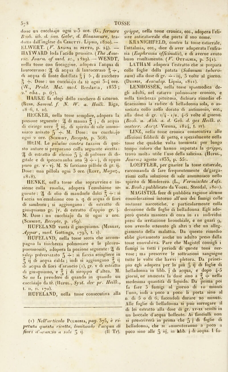 TOSSli iione un cucchidjo ogni 2-3 ore. (G., ferriere B ‘.oh. iib. il. imi. Gebi\ d. Blausaeure, tra- inilo dall’inglese da Cerotti. Lipsia, 1820).— ELWERT. (V. Angina di petto, p. 24). — IlAYWARD loda l’acido prussico. (The Ame- lie. Journ. of med. se., 1829).—■ YVENDT, nella tosse con fiocaggine, adopera l’acqua di lauroceraso: 9J. di acqua di lauroceraso %-r , di acqua di fonte distillata ^ j 4-, di zucchero 5 -r- Dose : un cucchidjo da tè ogni 3-4 ore. (VV., Prakt. Mal. med. Breslavia, 1833 ; 2.'* ediz., p. 67). TIA REE fa elogi dello zucchero di saturno. (Russ, Sanimi, f. N. fV. u. Heilh. Riga, 18 fi, t. 11). I1ECKER, nella tosse semplice, adopera la pozione seguente: 2J. di manna ^ j , di acqua di ciriege nere ^ iij, di spirito di sale ammo- niaco anisato 9 —• M. Dose: un cucchidjo ogni 2 ore. (Sciimidt, Recepte, p. 3(38). 1IEIM. Le pilu/ne cantra lussici di que- sto autore si preparano colla seguente ricetta: '2J. di estratto di elenio 9 j> di polvere di di- gitale e di ipecacuanha aria 3 -r-j, di oppio puro gr. v- vj. M. Si facciano pillole di gr. ij. Dose: una pillola ogni 3 ore. (Rust, Maja^., 18.8). Il ENEE, nella tosse che sopravvien e in- sieme colla rosolia, adopera lemulsione se- guente : 2J. di olio di mandorle dolci ^ -r : si faccia un’emulsione con s. q. di acqua di fiori di sambuco; si aggiungano: di estratto di giusquiamo gr. jv, di estratto d’oppio gr. j. M. Dose : un cucchiajo da tè ogni 2 ore. (Sciimidt, Recepte, p. 169). J1UFELAND vanta il giusquiamo. (Murray, Appar, med. Gottinga, 1793, t. 1). HUFEL.AND, nella tosse secca che accom- pagna la tisichezza polmonare e le pleuro- pneumoniti, adopera la pozione seguente: 2J. di salep polverizzato 5 ~r • si faccia sciogliere in j ij di acqua calda ; indi si aggiungano 3 ij di acqua di fiori (l’arancio (1), gr. v di estratto di giusquiamo, e ^ j di siroppo d’altea. M. Se ne fa prendere di quando in quando un cucchiajo da tè. (Mufel., Syst. der pr. Heilh., t. 11, p. 170). IIOFELAND, nella tosse consecutiva alla (1) Nell’articolo Pclmonia, pag. 5j5, è ri- petuta questa ricetta, limitando l’acqua di grippe, nella tosse cronica, ecc., adopera l’eli- sire anticatarrale che porta il suo nome. KRANICHFELD, contro la tosse catarrale, l’oltalmia, ecc., dice di aver adoperata l’eufra- sia (Eup/irasia officinalis), e di averne avuto buon risultamento. ( F. Ottalmia, p. 340* LATIIAM adopera l’estratto che si piepara colle foglie della patata (Solarium tubero- sum) alla dose di gr. -1-- iij, 3 volte al giorno. (Dzondi, Aesculap. Lipsia, 1821). LFNHOSSÉK, nella tosse spasmodica de- gli adulti, nel catarro polmonare cronico, e nella tisichezza pituitosa, dichiara rimedio ef- ficacissimo la radice di belladonna sola, o as- sociata collo zolfo dorato di antimonio, ecc., alla dose di gr. \/\- 1/2, 4*6 volte al giorno. (Beob. u. Abh. a. d. Geo. d. ges Heilk. v. oesterr. Aer\t. Vienna, 1824, t. iv). LINZ, nelia tosse cronica consecutiva alle affezioni febbrili dì petto, e spezialmente nella tosse che qualche volta tormenta per lungo tempo coloro che hanno superata la grippe, trovò molto utile l'uso della salicma. (H UFEI.., Journ.; agosto 1833, p. 55). LOEFFLER, per guarire la tosse catarrale, raccomanda di fare frequentemente de’garga- rismi colla soluzione di sale ammoniaco nello spirito di Maniererò. (L., Ferniischte Aufs. u. Beob.; pubblicato da Vogel. Stenda!, 1801). MAGISTEL fece di pubblica ragione alcune considerazioni intorno all’uso dei fumigi colle sostanze narcotiche, e particolarmente colla decozione delle foglie di belladonna Egli ado- però questa maniera di cura in 11 individui presi da irritazione bronchiale, e ne guarì 9, non avendo ottenuto gli altri 2 che un alleg- giamene.) della malattia. Da questo rimedio ebbe giovamento anche un adulto preso dalla tosse convulsiva. Pare che Magistel consigli i fumigi in tutti i periodi di queste tossi ner- vose ; ma prescrive le sottrazioni sanguigne tutte le volle che liavvi pletora. Da princi- pio egli adopera per Io più 5 *j di foglie di belladonna in libb. j di acqua, e dopo 4'^ giorni, ne aumenta la dose sino a ^ -r nella medesima quantità di liquido. Da prima poi fa fare 3 fumigi al giorno di io minuti l’uno, indi a poco a poco li porta sino al n di 5 o di 6, facendoli durare 20 minuti. Alle foglie di belladonna si può surrogare il di lei estratto alla dose di gr. xv-xx sciolti in un boccale d’acqua bollente. Ai Fanciulli non si prescriverà in prima che 9 j di foglie di belladonna, che si aumenteranno a poco a