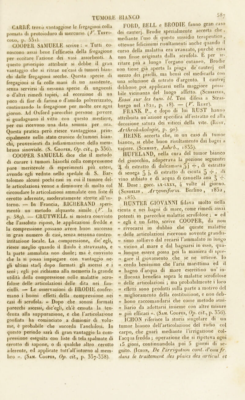 CARRÉ trovo vantaggiose le fregagioni colla pomata ili protoioduro di mercurio. (/'. Iksti- colo, p. 551). COOPER SAMUELE scrive : « Tutti co- noscono assai Rene l’efficacia della fregagione per eccitare l’azione dei vasi assorbenti. A questo principio attribuir si debbe il gran vantaggio che si ritrae ne’casi di tumori bian- chi dalle fregagioni secche. Questa specie di fregagioni si fa colle mani di un assistente, senza servirsi di nessuna specie di unguenti o d’altri rimedi topici, ad eccezione di un poco di fior di farina o d’amido polverizzato, continuando la fregagione per molte ore ogni giorno. Ad Oxford parecchie persone povere si guadagnano il vitto con questo mestiere, per cui ricevono una data somma per ora. Questa pratica però riesce vantaggiosa prin- cipalmente nello stato cronico de’tumori bian- chi, provenienti da infiammazione della mem- brana sinoviale. (S. Cooper, Op. cit., p. 356). COOPER SAMUELE dice che il metodo di curare i tumori bianchi colla compressione pare meritevole di esperimenti più estesi, avendo egli veduto nello spedale di S. Bar- tolomeo alcuni pochi casi in cui il tumore del- le articolazioni venne a diminuire di molto col circondare le articolazioni ammalate con liste di cerotto aderente, moderatamente strette all’in- torno. — In Francia, RICHERAND speri- mentò un metodo alquanto simile ( F. la p. 58p). — CRUTWELL si mostra convinto che l'assoluto riposo, le applicazioni fredde e la compressione possano avere buon successo in gran numero di casi, senza nessuna contro- irritazione locale. La compressione, die’ egli, riesce meglio quando il fluido è stravasato, e la parte ammalata non duole; ma è convinto che la si possa impiegare con vantaggio ne- gli ultimi stadj dopo formati gli ascessi e i seni ; egli poi richiama alla memoria la grande utilità della compressione nelle malattie scro- folose delle articolazioni delle dita nei fan- ciulli. — Le osservazioni di BRODIE confer- mano i buoni effetti della compressione nei casi di scrofola. « Dopo che sonosi formati parecchi ascessi, dic’egli, ch’è cessata la ten- denza alla suppurazione, e che l’articolazione gonfiata ha cominciato a diminuir di volu- me, è probabile che succeda l’anchilosi. In questo periodo sarà di gran vantaggio la com- pressione eseguita con liste di tela spalmate di cerotto di sapone, 0 di qualche altro cerotto aderente, ed applicate tult’aH’intorno al mem- bro ». (Sam. Cooper, Op. cit.t p. 337-338). BIANCO 587 FORI), BELL e BRODIE fanno gran caso dei cauterj. Brodic spezialmente accerta che , mediante l’uso di questo sussidio terapeutico , ottenne felicissimi risultameli anche quando d corso della malattia era avanzato, purché essa non fosse originata dalla scrofola. E pei u- ritare più a lungo l’organo cutaneo, Brodie non tiene già aperta la piaga de’cauterj col mezzo dei piselli, ma bensì col medicarla con una soluzione di nitrato d’argento. I cauterj debbono poi applicarsi nella maggiore possi- bile vicinanza del luogo affetto. (Schrbiner, Essai sur les timi. bl. Tesi difesa a Stras- burgo nel 1821, p. 18). — ( F. Rust). FRANK P., e dopo di lui RUST hanno attribuita un’azione specifica all’estratto cd alla decozione satura dei viticci della vite. (Rust, Arlhrokakologie, p. 90). HEINE accerta che, in un caso di tumor bianco, si ebbe buon risultamento dai bagni a vapore. (Schmidt, Jahrb., 1855). HUFELAND, nella cura del tumor bianco del ginocchio, adoperava la pozione seguente. 2{. di estratto di dulcamara 5 j -r , di estratto di senega ^ b di estratto di cicuta 3 -r^> di vino stibiato e di acqua di cannella ana 3 “• M. Dose : gocc. lx-lxxx, 4 volte al giorno. (Sundelin , Arxeneifurm. Berlino, i85i , p. 185). I1UNTER GIOVANNI fidava molto nella cicuta e nei bagni di mare, come rimedi assai potenti in parecchie malattie scrofolose ; « ed » egli è un fatto, scrive COOPER, da non » rivocarsi in dubbio che queste malattie » delle articolazioni ricevono sovente grandis- » simo sollievo dal recarsi l’ammalato in luogo V vicino al mare e dal bagnarsi in esso, qua- » lunque essere possa poi la maniera di spie- » gare il giovamento che se ne ottiene. Io » credo benissimo che l’aria marittima ed il >> bagno d’acqua di mare esercitino un’ in- » finenza benefica sopra le malattie scrofolose » delle articolazioni ; ma probabilmente i loro » effetti sono prodotti sulla parte a motivo del » miglioramento della costituzione, e non deb- » bono raccomandarsi che come metodo ausi- » bario da adottarsi insieme con altre misure » più efficaci ». (Sam. Cooper, Op. cit., p. 3o6). ICHON riferisce la storia singolare di un tumor bianco dell’articolazione del radio col carpo, che guarì mediante l’irrigazione col- l’acqua fredda; operazione che si ripeteva ogni i5 gioni, continuandola poi 5 giorni di se- guito. (Ichon, De l’irrigation coni, d’eau fr. dam le traitement des plaies des arlìcul. et