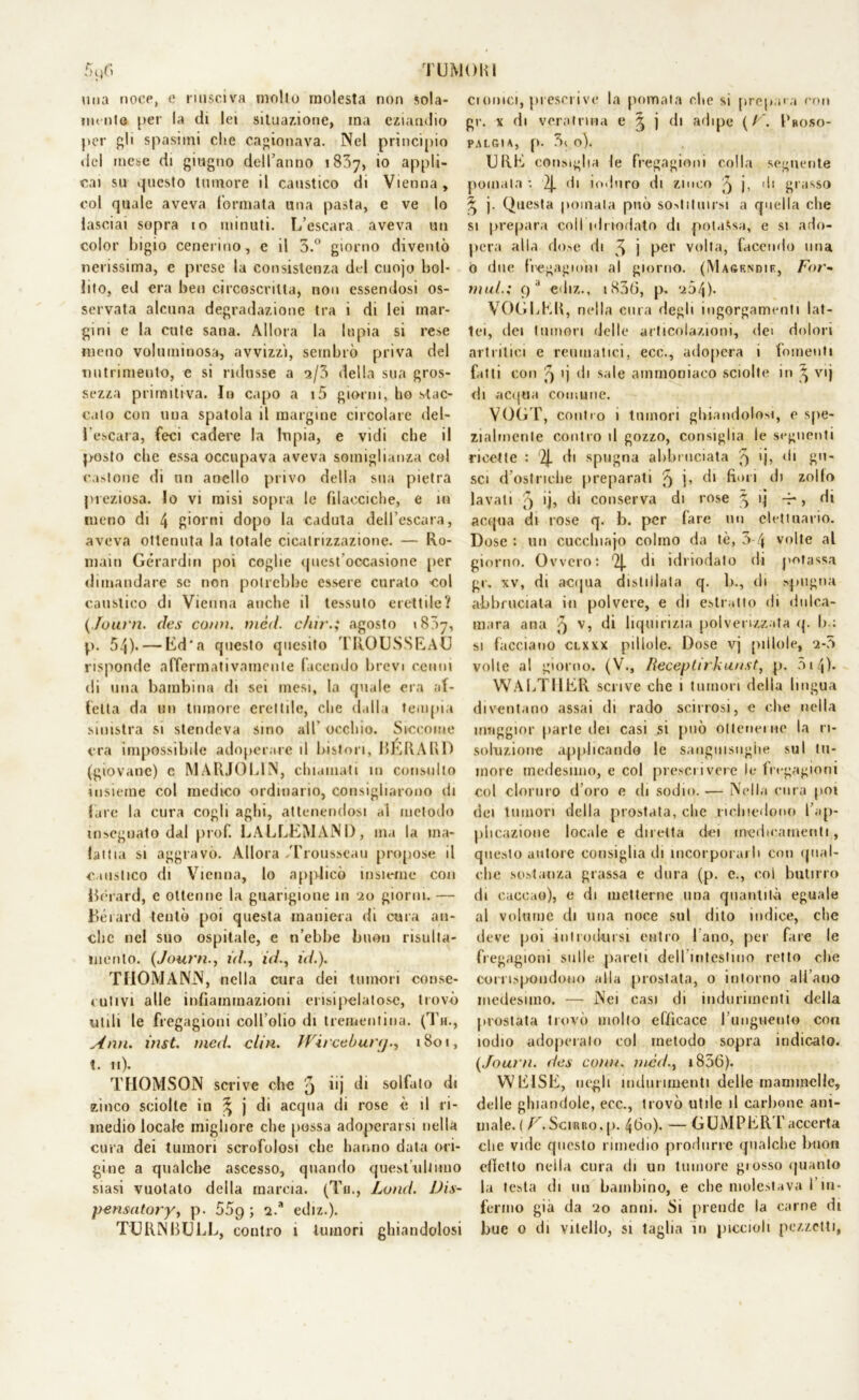 TU MOKI 3l)fl una noce, c riusciva molto molesta non sola- mente per la di lei situazione, ina eziandio per gli spasimi che cagionava. Nel principio del mese di giugno dell’anno 1837, io appli- cai su questo tumore il caustico di Vienna, col quale aveva formata una pasta, e ve lo lasciai sopra io minuti. L’escara aveva un color bigio cenerino, e il 3.° giorno diventò nerissima, e prese la consistenza del cuojo bol- lito, ed era ben circoscritta, non essendosi os- servata alcuna degradazione tra i di lei mar- gini e la cute sana. Allora la Inpia si rese meno voluminosa, avvizzì, sembrò priva del nutrimento, e si ridusse a a/3 della sua gros- sezza primitiva. In capo a i5 giorni, ho stac- cato con una spatola il margine circolare del- l'escara, feci cadere la Iti pia, e vidi che il posto che essa occupava aveva somiglianza col castone di un anello privo della sua pietra preziosa. Io vi misi sopra le filaeciche, e in meno di 4 giorni dopo la caduta dell’escara, aveva ottenuta la totale cicatrizzazione. — Ro- mani Gérardin poi coglie quest’occasione per dimandare se non potrebbe essere curato ■col caustico di Vienna anche il tessuto erettile? (.fouvn. des comi. mcd. c/iir.; agosto 1807, p. 54). — Ed'a fjuesto quesito TROUSSEAU risponde affermativamente facendo brevi cenni di una bambina di sei mesi, la quale era af- fetta da un tumore erettile, che dalla tempia sinistra si stendeva sino all occhio. Siccome era impossibile adoperare il biston, BERAKD (giovane) c MARJOLIN, chiamati 111 consulto insieme col medico ordinario, consigliarono di fare la cura cogli aghi, attenendosi al metodo insegnato dal prof. LALLEMANI), ma la ma- lattia si aggravo. Allora Trousseau propose il caustico di Vienna, lo applicò insieme con Bèrard, c ottenne la guarigione in 20 giorni. — Bérard tentò poi questa maniera di cura an- che nel suo ospitale, e n’ebbe buon risulta- inerito. (Journ., ùl., icL, iW.). TIIOMANN, nella cura dei tumori conse- cutivi alle infiammazioni erisipelatose, trovò utili le fregagioni coll’olio di trementina. (Th., Ann. inst. mcd. eliti. fVirceòut’fj., 1801, t. 11). THOMSON scrive che j i'j di solfato di zinco sciolte in % j di acqua di rose è il ri- medio locale migliore che possa adoperarsi nella cura dei tumori scrofolosi che hanno data ori- gine a qualche ascesso, quando quest'ultimo siasi vuotato della marcia. (Tu., Land. Dis- pensatory, p. 55p ; i.a ediz.). cronici, prescrive la pomata che si prepara con gr. x di veratnna e 3 j di adipe (/’. I’roso- PALGIA, p. 3( o). URL consiglia le fregagioni colla seguente pomata •. 2J. di ioduro di zinco 3 j, di grasso 3 j. Questa poinata può sostituirsi a quella che si prepara coll idriodato di potassa, e si ado- pera alla dose di 3 j Per volta, facendo una 0 due fregagioni al giorno. (Masf.ndif., For- mili.; i)d ediz., 183(3, p. *^54)- VOfiLEU, nella cura degli ingorgamenti lat- tei, dei tumori delle articolazioni, dei dolori artritici e reumatici, ecc., adopera i fomenti fatti con 5 i] di sale ammoniaco sciolte in 3 vij di acqua comune. VOLT, conilo i tumori ghiandolosi, e spe- zialmente contro il gozzo, consiglia le seguenti ricette : 2J- di spugna abbruciata 3 *j> di gu- sci d’ostriche preparati 3 E di fiori di zollo lavati 3 ’b di conserva di rose 31] -r, di acqua di rose q. b. per fare un elettuario. Dose : un cucchiaio colino da tè, 3-4 volte al giorno. Ovvero i '2J. di idi iodato di potassa gr. xv, di acqua distillata q. 1>., di spugna abbruciata in polvere, e di estratto di dulca- mara aria 3 v> di liquirizia polverizzata q. b : si facciano clxxx pillole. Dose vj pillole, *2-3 volle al giorno. (V., Receptirkunst, p. 514)- WALTHER scrive che 1 tumori della lingua diventano assai di rado scinosi, e che nella maggior parte dei casi si può ottenerne la ri- soluzione applicando le sanguisughe sul tu- more medesimo, e col prescrivere le fregagioni col cloruro d’oro e di sodio. — Nella cura poi dei tumori della prostata, che richiedono l’ap- plicazione locale e diretta dei medicamenti, questo autore consiglia di incorporarli con qual- che sostanza grassa e dura (p. c., coi butirro di cacone), e di metterne una quantità eguale al volume di una noce sul dito indice, che deve poi introdursi entro 1 ano, per fare le fregagioni sulle pareti dell intestino retto che corrispondono alla prostata, 0 intorno all’ano medesimo. — Nei casi di indurimenti della prostata trovò mollo efficace l’unguento con iodio adoperalo col metodo sopra indicato. (Journ. des comi, tned., 1806). VVE1SE, negli indurimenti delle mammelle, delle ghiandole, ecc., trovò utile il carbone ani- male. ( F. Scirro, p. 4(3o). — GUMPERT accerta che vide questo rimedio produrre qualche buon effetto nella cura di un tumore glosso quanto la testa di un bambino, e che molestava l’in- fermo già da ‘io anni. Si prende la carne di