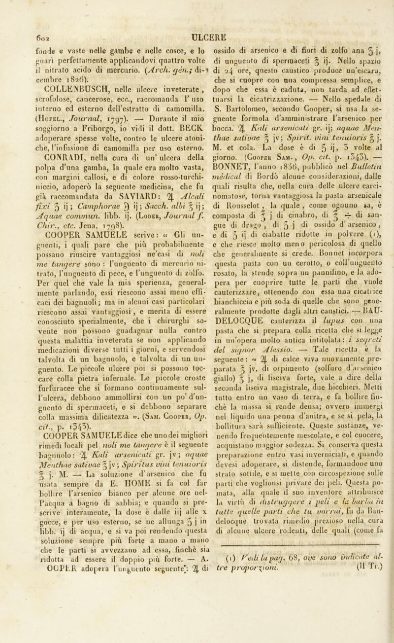 fonde e vaste nelle gambe e nelle cosce, e lo guari perfettamente applicandovi quattro volte il nitrato acido di mercurio. {Arch. gèn.; dM cetnbre 18*26). COLLElNBUSCH, nelle ulcere inveterate , scrofolose, cancerose, ecc., raccomanda 1’ uso interno ed esterno dell’estratto di camomilla. (IIofel., Journal, 1797). —• Durante il mio soggiorno a Friborgo, io vidi il dott. BECK adoperare spesse volte, contro le ulcere atoni- che, l’infusione di camomilla per uso esterno. CONRADI, nella cura di un’ ulcera della polpa d’una gamba, la quale era molto vasta, con margini callosi, e di colore rosso-turchi- niccio, adoperò la seguente medicina, che fu già raccomandata da SAVIARD: 2J. Alcali fì.vi 5 >j ; Camphorae 3 >j 5 Sacch. albi 3 ij ; Aquae commun. libb. ij. (Lodeb} Journal f. Chir., etc. Jena, 1798). COOPER SAMUELE scrive: « Gli un- guenti, i quali pare che più probabilmente possano riuscire vantaggiosi ne’casi di noli me tangere sono : l’unguento di mercurio ni- trato, l’unguento di pece, e l’unguento di zollo. Per quel che vale la mia sperienza, general- mente parlando, essi riescono assai meno effi- caci dei bagnuoli ; ma in alcuni casi particolari riescono assai vantaggiosi, e merita di essere conosciuto specialmente, che i chirurghi so- vente non possono guadagnar nulla contro questa malattia inveterata se non applicando medicazioni diverse tutti i giorni, e servendosi talvolta di un bagnuolo, e talvolta di un un- guento. Le piccole ulcere poi si possono toc- care colla pietra infernale. Le piccole croste furfuracee che si formano continuamente sul- l’ulcera, debbono ammollirsi con un po’ d’un- guento di spermaceti, e si debbono separare colla massima dilicatezza ». (Sam. Cooper, Op. ci/., p. ip43). COOPER SAMUELEdice cheunodei migliori rimedi locali pel noli me tangere è il seguente bagnuolo: ‘2J. Kali arsenicati gr. jv; aquae Mentirne satiuae § jv; Spiritus vini tenuioris ~ j. M. — La soluzione d’arsenico che fu usata sempre da E. HOME si fa col far bollire l’arsenico bianco per alcune ore nel- l’acqua a bagno di sabbia; e quando si pre- scrive interamente, la dose è dalle iij alle x gocce, e per uso esterno, se ne allunga '5 j in libb. ij di acqua, e si va poi rendendo questa soluzione sempre più forte a mano a mano che le parti si avvezzano ad essa, finche sia ridotta ad essere il doppio più forte. — A. 00PER adopera l’unguento seguente': 2{. di ossido di arsenico e di fiori di zolfo ana 5 j> di unguento di spermaceti § ij. Nello spazio di ore, questo caustico produce un’escara, che si cuopre con una compressa semplice, e dopo che essa è caduta, non tarda ad effet- tuarsi la cicatrizzazione. — Nello spedale di S. Bartolomeo, secondo Cooper, si usa la se- guente formola d’arnrainistrare l’arsenico per bocca. 2j. Kali arsenicali gr. ij; aquae Men- tirne satiuae ^ jv; Spirit. vini tenuioris g j. M. et cola. La dose è di 5 ijj 3 volte al giorno. (Cooper Sam., Op. cit. p. i543). — BONNET, l’anno 1836, pubblicò nel Bulletin medicai di Bordò alcune considerazioni, dalle quali risulta che, nella cura delle ulcere carci- nomatose, torna vantaggiosa la pasta arsenicale di Rousselot, la quale , come ognuno *a, è composta di ^ j di cinabro, di ^ di san- gue di drago , di 5 j di ossido d’ arsenico , e di 5 >i di ciabatte ridotte in polvere (1), e che riesce molto meno pericolosa di quello che generalmente si crede. Bonnet incorpora questa pasta con un cerotto, o coll unguento rosato, la stende sopra un panniliuo, e la ado- pera per cuoprirc tutte le parti che vuole cauterizzare, ottenendo con essa una cicatrice bianchiccia e più soda di quelle che sono gene- ralmente prodotte dagli altri caustici. — BAU- DELOCQUE cauterizza il lupus con una pasta che si prepara colla ricetta che si legge in un’opera molto antica intitolata: i segreti del signor Alessio. — Tale ricetta è la seguente: « 2J. di calce viva nuovamente pre- parata jv, di orpimento (solfuro d’arsenico giallo) \ j, di lisciva forte, vale a dire della seconda lisciva magistrale, due bicchieri. Metti tutto entro un vaso di terra, e fa bollire fin- ché la massa si rende densa; ovvero immergi nel liquido una penna d’anitra, e se si pela, la bollitura sarà sufficiente. Queste sostanze, ve- nendo frequentemente mescolate, e col cuocere, acquistano maggior sodezza. Si conserva questa preparazione entro vasi inverniciati, e quando devesi adoperare, si distende, formandone uno strato sottile, e si mette con circospezione sulle parti che voglionsi privare dei peli. Questa po- mata, alla quale il suo inventore attribuisce la virtù di distruggere 1 peli e la barba in tutte quelle parti che tu vorrai, fu da Bau- delocque trovata rimedio prezioso nella cura di alcune ulcere rodenti, delle quali (come fa (1) Fedi la pag. 68, ove sono indicate al- tre proporzioni. (** I ■ •)