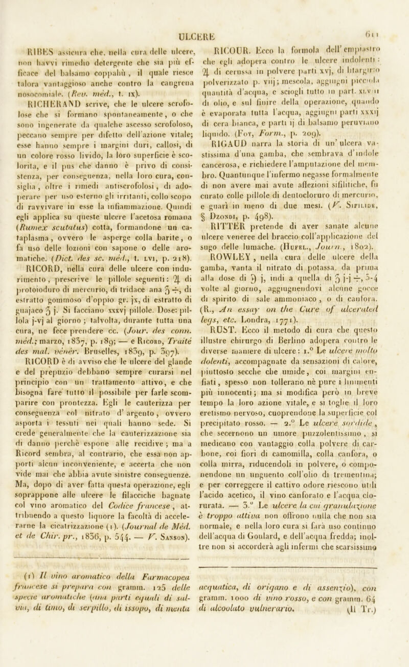 (> i « RIRES assicura che. nella cura delle ulcere, non havvi rimedio detergente clic sia più ef- ficace del balsamo coppahù , il quale riesce talora vantaggioso anche contro la cangrena nosocomiale. (Fteu. mèri., t. ix). RICHERAND scrive, che le ulcere scrofo- lose che si formano spontaneamente, o che sono ingenerate da qualche ascesso scrofoloso, peccano sempre per difetto dell azione vitale; esse hanno sempre i margini duri, callosi, di un colore rosso livido, la loro superficie è sco- lorita, e il pus che danno è privo di consi- stenza, per conseguenza, nella loro cura, con- siglia , oltre i rimedi antiscrofolosi, di ado- perare per uso esterno gli irritanti, collo scopo di ravvivare in esse la infiammazione. Quindi egli applica su queste ulcere l’acetosa romana (Rumex scutatus) cotta, formandone un ca- taplasma , ovvero le asperge colla barite, o fa uso delle lozioni con sapone o delle aro- matiche. (Dict. des se. t. lvi, p. 21X). R1CORD, nella cura delle ulcere con indu- rimento , prescrive le pillole seguenti: 2J. di protoioduro di mercurio, di tridace ana ^ -f-, di estratto gommoso d'oppio gr. jx, di estratto di guajaco 5 j- Si facciano xxxvj pillole. Dose: pil- lola j-vj al giorno ; talvolta, durante tutta una cura, ne fece prendere cc. (Juur. des coni), inèd.; marzo, 1837, p. 189; — e Ricord, Traité des mal. vènèr. Bruselles, i85g, p. 097). RlCORD è di avviso che le ulcere del glande e del prepuzio debbano sempre curarsi nel principio con un trattamento attivo, e che bisogna fare tutto il possibile per farle scom- parire con prontezza. Egli le cauterizza per conseguenza col nitrato d’ argento, ovvero asporta i tessuti nei quali hanno sede. Si crede generalmente che la cauterizzazione sia di danno perchè espone alle recidive ; ma a Ricord sembra, al contrario, che essa non ap- porti alcun inconveniente, e accerta che non vide mai che abbia avute sinistre conseguenze. Ma, dopo di aver fatta questa operazione, egli soprappone alle ulcere le fìlacciche bagnate col vino aromatico del Codice francese , at- tribuendo a questo liquore la facoltà di accele- rarne la cicatrizzazione ( 1 ). (Journal de Mèd. et de C/iir. pr., 1836, p. 544. — V. Sanson). R1COUR. Ecco la forinola dell’ empi astro che egli adopera contro le ulcere indolenti: 2|. di cerussa in polvere parti xvj, di litargirio polverizzato p. viij; mescola, aggmgni pioemia quantità d’acqua, c sciogli tutto in pari, xi.vni di olio, e sul finire della operazione, quando è evaporata tutta l’acqua, aggiugm parti xxxij di cera bianca, e parti ij di balsamo peruviano liquido. (Foy, Form., p. 209). R1GAUD narra la storia di un’ulcera va- stissima d’una gamba, che sembrava d’indole cancerosa, e richiedere l’amputazione del mem- bro. Quantunque l’infermo negasse formalmente di non avere mai avute affezioni sifilitiche, fu curato colle pillole di deutocloiuro di mercurio, e guarì in meno di due mesi. (F. Sifilide, § Dzondi, p. 498). R1TTER pretende di aver sanate alcune ulcere veneree del braccio coll’applicazione del sugo delle lumache. (IJufel., Joian., 1802). ROWLEY , nella cura delle ulcere della gamba, vanta il nitrato di potassa, da prima alla dose di v) j, indi a quella di 9 j-j -r, 5*4 volte al giorno, aggiugnendovi alcune gocce di spirito di sale ammoniaco , o di canfora. (R., An essay 011 thè Cure of ulcerateti le<js, etc. Londra, 1771). RUST. Ecco il metodo di cura che questo illustre chirurgo di Berlino adopera contro le diverse maniere di ulcere: i.° Le ulcere molto dolenti, accompagnate da sensazioni di calore, piuttosto secche che umide, coi margini en- fiati, spesso non tollerano nè pure 1 linimenti più innocenti; ma si modifica però in breve tempo la loro azione vitale, e si toglie il loro eretismo nervoso, cuoprendone la superficie col precipitato rosso. — 2.0 Le ulcere sortiide , che secernono un umore puzzolentissimo , si medicano con vantaggio colla polvere di car- bone, coi fiori di camomilla, colla canfora, o colla mirra, nducendoli in polvere, o compo- nendone un unguento coll’olio di trementina; e per correggere il cattivo odore riescono utili l’acido acetico, il vino canforato e l’acqua clo- rurata. — 3.° Le ulcere la cui granulazione è troppo attiva non olirono nulla che non sia normale, e nella loro cura si farà uso continuo dell’acqua di Goulard, e dell’acqua fredda; inol- tre non si accorderà agli infermi che scarsissimo (1) Il vino aromatico della Farmacopea francese si prepara con gramin. 125 delle specie aromatiche (tota parti eguali di sal- via, di timo, di serpillo, di issopo, di menta acquatica, di origano e di assenzio), con grannn. 1000 di vino rosso, e con grainrn. 64 di alcoolato vulnerano. <11 Tr.)