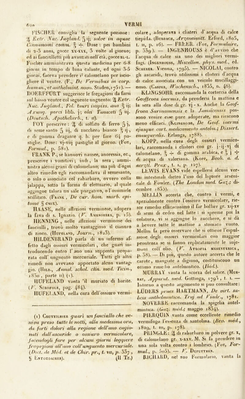 fi-io VERMI FISCHER consiglia la seguente pozione: '>{. ivrtr. Atte. Jurlami, f) ij; solve in aqua e Ci tiriamomi comm. ^ Dose : pei bambini di '2-5 anni, gocce xx-xxx, 5 volte al giorno; ed ai fanciulletti più avanzati nell età, gocce xl-l. Fiscber amministrava questa medicina per 6-8 giorni in tempo di luna calante, ed ogni 5-5 giorni, faceva prendere i1 calomelano per iscio- gliere il ventre. (F., De Fermihus in corp. human.,et anihelmint. novo. Staden,i 761 ). — DOERFFtJRT suggerisce le fregagioni da farsi sul basso ventre col seguente unguento: 2|.Extr. Atte. JuglandFel. lauri inspiss. una 5 ij; Axunq. porci libb. j; olei Tanaceti 5 >>j- (Deutsch. Apothekerht. n). FOY prescrive : '2|. di solfito di ferro 9 j, di seme santo 5 i'j, di zucchero bianco 3 ij -, c di gomma dragante q. b. per fate 64 pa- stigbe. Dose: vj-viij pastiglie al giorno. (Fot, Formiti., [). 581). FRANK P., se liannovi nausee, anoressia, ec., prescrive i vomitivi ; indi, la sera , ammi- nistra alcuni grani di calomelano; ma più d ogni altro rimedio egli raccomandava il semesanto, 0 solo o associato col rabarbaro, ovvero colla jalappa, sotto la forma di elettuario, al quale aggiugne talora un sale purgativo, o 1 ossuniele scillitico. (Frank. , De cur. horn. tnorb. epi- tome % cmix). IIAASE, nelle aflezioni verminose, adopera la fava di s. Ignazio. (F. Amenorrea, p. i5). IIENN1NG , nelle affezioni verminose dei fanciulli, trovò molto vantaggioso il cianuro di zinco. (ITufbland, Journ., 18-^3). H1LDENBRAND parla di un infermo af- fetto dagli ossiuri vermicolari , che guarì in- troducendo entro F ano una supposta prepa- rata coll’ unguento mercuriale. Tutti gli altri rimedi non avevano apportato alcun vantag- gio. (Hild., Annui, schol. din. med. Tieni., 1 85o , parte 11) ( 1 ). I1UFELAND vanta 'il muriato di barite. ( V. Scrofole, pag. 484). HUFELAND, nella cura deH’ossiuro vermi- (1) Cruveilhier guari un fanciullo che ve- niva preso tutte le notti, alla medesima ora, da forti dolori alia regione dell'ano cagio- nati dall ascaride o ossi uro vermicolare, facendogli fare per alcuni giorni leggiere fregagioni all'ano coll'unguento mercuriale. (Dici, ile Mèd. et de Chit\ pr., t. vii, p. 557 , § Fntozoaires). (11 Tr.) colare , adoperava i clisteri <F acqua di calce tiepida. (Rurdach, Arxcneimitt. Erford, i8o5, t. 11, p. 16). — FREER. (Foy, Forniulaire, p. oSp). — INGENIIOUSS è d’avviso che l’acqua di calce sia uno dei migliori vermi- fuga (In-geniiouss, Miscellan. p/iys. med., ed. Schkrer. Vienna, 1795). —NICOLAI, contro gli ascaridi, trovò utilissimi i clisteri d’acqua di calce associala con un veicolo mucillaggi- noso. (Casper, Wochensch., i85o, n. 4^)- KLINGSOHR raccomanda la corteccia della ■Geoffroea inermis, da prendersi la mattina e la sera alla dose di gr. vj - x. Anche la Geof- froea Surinamensis e la Jamuicensis pos- sono venire esse pure adoperate, ma riescono meno efficaci. (Kungsoh-r, De Geof. inermi ejusgue cort. medicamento antelmDissert. tnauguralis. Erlanga, 1788). KÒPP, nella cura degli ossiuri vermico- lari, raccomanda i clisteri con gr. j-ij-vj di calomelano, ^ -r di gomma arabica, e 5 j t* di acqua di valeriana. (Kopp, Beali. a. d. aerati. Prax, t. 1, p. 127). LEWIS EVANS vide espellersi alcuni ver- ini intestinali dietro l’uso del liquore arseni- cale di Fowler. (The London med. Ga^.j di- cembre 1855). MELL1JN accerta che, contro i vermi, e spezialmente contro Fossimo vermicolare, rie- sce rimedio efficacissimo il far bollire gr. xij-xv di semi di cedro nel latte : si spreme poi la colatura, vi si aggiugne lo zucchero, e si dà a bevere tutte le mattine a stomaco vuoto. Melilo fa però osservare che si ottiene l’espul- sione degli ossiuri vermicolari con maggior prontezza se si fanno replicatamente le ìuje- ziuin coll’olio. (F. Atrofia mesenterica, _p. 38).— Di più, questo autore accerta che le carote, mangiate a digiuno, costituiscono un ottimo rime ho antelmintico. (Ibid.). MURRAY vanta la scorza del salice. (Mur- ray, Appat'ut. med. Gottinga, 179^ j I- *• — Intorno a questo argomento si può consultare: LUDERS prues HARTMANN, De virt. sa- hcis anlhdmiittica. Truj ad Fiadr., 1781. NOVERKE raccomanda la spigelia antel- mintica. (Ga~. rnéd.i maggio 1854). PIERQU1N vanta come eccellente rimedio vermifugo l’essenza di santolina. (Rev. mèd.y 1829, t. 111, p. 178). PR1NGLE: di rabarbaro in polvere gr. x, di calomelano gr. x-xxv. M. Si fa prendere in una sola volta contro i (ombrici. (Foy, For- mula p. 5o5). — F. Dupuytren. RICHARD, ne! suo Formulano, vanta la