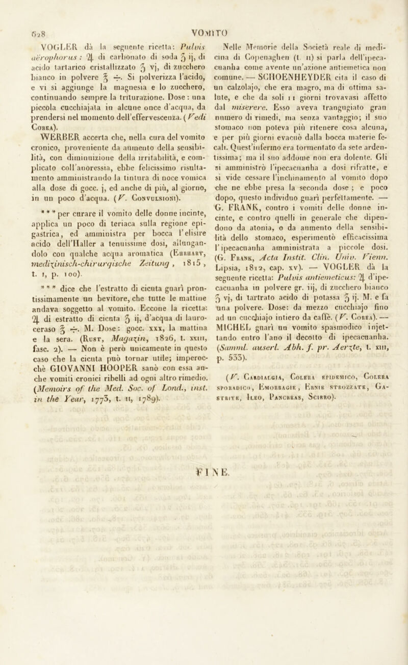 VOGLER dà la seguente ricetta: Pai vis aerophorus : '2|. di carbonato di soda § ij, di acido tartarico cristallizzato 5 VÌ> di zucchero bianco in polvere ^ *r. Si polverizza l’acido, e vi si aggiunge la magnesia e lo zucchero, continuando sempre la triturazione. Dose: una piccola cucchiajata in alcune once d’acqua, da prendersi nel momento dell’effervescenza. ( Pedi Corea). WERBER accerta che, nella cura del vomito cronico, proveniente da aumento della sensibi- lità, con diminuizione della irritabilità, e com- plicato coll’anoressia, ebbe felicissimo risulta- niento amministrando la tintura di noce vomica alla dose di gocc. j, ed anche di più, al giorno, in un poco d’acqua. (U. Convulsioni). * * * per curare il vomito delle donne incinte, applica un poco di teriaca sulla regione epi- gastrica, ed amministra per bocca l’elisire acido dell’Haller a tenuissime dosi, allungan- dolo con qualche acqua aromatica (Euruart, medix.in.isc/i-cfiirurgische Zeitung , i8i5, t. i, p. 100). * * * dice che l’estratto di cicuta guarì pron- tissimamente un bevitore, che tutte le mattine andava soggetto al vomito. Eccone la ricetta: (2j. di estratto di cicuta 5 >j> d’acqua di lauro- ceraso § -r. M. Dose: gocc. xxx, la mattina e la sera. (Rusr, Muguxin, 1826, t. xxm, fase. 2). — Non è però unicamente in questo caso che la cicuta può tornar utile; imperoc- ché GIOVANNI HOOPER sanò con essa an- che vomiti cronici ribelli ad ogni altro rimedio. (Memoirs of thè Med. Soc. of Lond., inst. in thè Yeur, 1773, t. n, 1789). Nelle Memorie delia Società reale di medi- cina di Copenaghen (t 11) si parla dell’ipeca- cuanha come avente un’azione antiemetica non comune. — SCHOENHEYDER cita il caso di un calzolajo, che era magro, ma di ottima sa- lute, e che da soli 1 1 giorni trovavasi affetto dal miserere. Esso aveva trangugiato gran numero di rimedi, ma senza vantaggio; 1! suo stomaco non poteva più ritenere cosa alcuna, e per più giorni evacuò dalla bocca materie fe- cali. Quest’infermo era tormentato da sete arden- tissima; ma il suo addome non era dolente. Gli si amministrò l’ipecacuanha a dosi rifratte, e si vide cessare l’inchinamenlo al vomito dopo che ne ebbe presa la seconda dose ; e poco dopo, questo individuo guarì perfettamente. — G. FRANK, contro i vomiti delle donne in- cinte, e contro quelli in generale che dipen- dono da atonia, o da aumento della sensibi- lità dello stomaco, esperimento efficacissima l’ipecacuanha amministrata a piccole dosi. (G. Frank, A età Instit. CLin. Unii}. T'ienn. Lipsia, 1812, cap. xv). — VOGLER dà la seguente ricetta: Puluis antiemeticus: % d’ipe- cacuanha in polvere gr. iij, di zucchero bianco 5 vj, di tartrato acido di potassa 5 >j- M. e la una polvere. Dose: da mezzo cucchiajo fino ad un cuccjiiajo intiero da caffè. (U. Corea).— MICHEL guarì un vomito spasmodico iniet- tando entro l’ano il decotto di ipecacuanha. (Sanmd. uuserl. Ahh. f. pr. Aerxte, t. xm, p. 533). ( V. Cardialgia, Colera epidemico, Colera sporadico, Emorragie, Ernie strozzate, Ga- strith, Ileo, Pancreas, Scirro).