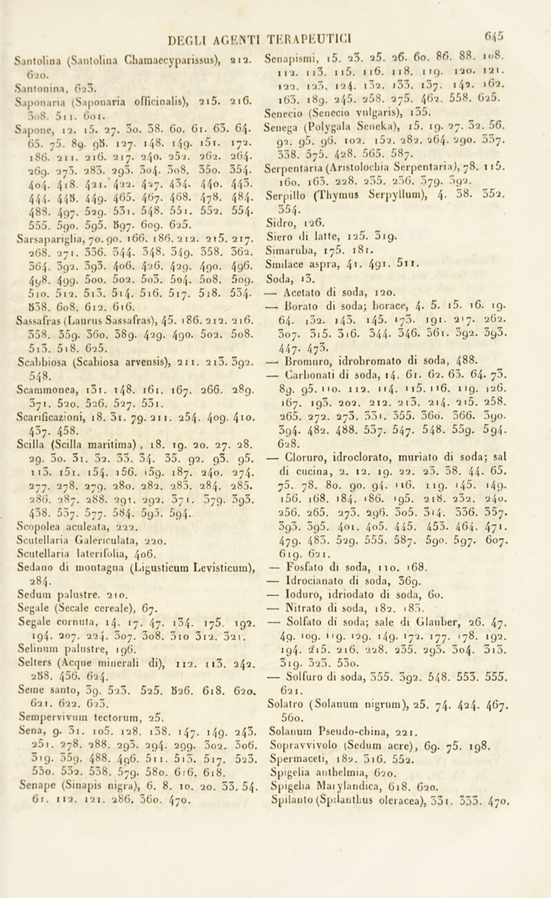 Santolina (Santolina Chamaecyparissus), 212. 620. Santonina, 6i5. Saponaria (Saponaria oftìcinalis), 215. 216. 3o8. 511. Coi. Sapone, 12. i5. 27. 5o. 58. 60. 61. 63. 64. 65. 75. 89. 98. 127. 148. 149. i5i. 172. 186. 211. 216. 217. 240. 262. 262. 264. 269. 273. 283. 295. 3o4. 3o8. 35o. 354. 404. 418. 421/422. 4^7* 434* 44°* 443. 444. 445. 449. 465. 467. 468. 478. 484. 488. 497. 529. 53i. 548. 551. 552. 554* 555. 590. 5g5. 897. 609. 620. Sarsapariglia, 70.90. 166. 186.212. 215.217. 268. 271. 336. 544* 348. 549. 358. 362. 564- 392. 393. 4°6. 4‘26. 429- 49°. 496. 498. 499- 3oo. 5o2. 5o3. 5o4. 5o8. 509. 5io. 512. 513. 514. 5i6. 517. 518. 534* 558. 608. 612. 616. Sassafras (Laurus Sassafras), 45. 186. 212. 216. 358. 359. 36o. 589. 429- 49°* 602. 5o8. 513. 5i8. 625. Scal)biosa (Scabiosa arvensis), 211. 213.392. 548. Scammonea, i3r. 148. 161. 167. 266. 289. 371. 520. 5a6. 527. 531. Scarificazioni, 18. 3i. 79. 211. 254- 4°9-410- 437. 458. Scilla (Scilla maritima) , 18. 19. 20, 27. 28. 29. 3o. 3i. 52. 33. 54. 35. 92. g3. g5. 113. 151. i54- 156. »59. 187. 240. 274. 277. 278. 279. 280. 282. 283. 284. 285. 286. 287. 288. 291. 292. 371. 579. 395. 438. 557. 677. 584. 590. 5p4. Scopolea aculeata, 222. Scutellaria Galenculata, 220. Scutellaria laterifolia, 406. Sedano di montagna (Ligusticum Levisticum), 284. Sedani palustre. 210. Segale (Secale cereale), 67. Segale cornuta, 14. 17. 47. 04. 192. 194. 207. 224. 507. 3o8. 5io 312. 321. Selinum palustre, 196. Selters (Acque minerali di), 112. n3. 242. 258. 456. 624. Seme santo, 3g. 523. 525. 526. 618. 620. 621. 622. 623. Sempervivum tectorum, 25. Sena, 9. 3i. io5. 128. 138. 147. 149- 243. a5i. 278. 288. 295. 294. 299. 3o2. 3o6. 319. 359. 488. 4p6. 511. 513. 517. 525. 53o. 532. 558. 579. 58o. 6;6. 618. Senape (Sinapis nigra), 6. 8. 10. 20. 53. 54. 61. 112. 121. 286. 36o. 470. TERAPEUTICI 645 Senapismi, i5. 25. 25. 26. 60. 86. 88. 108. 112. 113. 115. 116. 118. 119. 120. 121. 122. 123. 124. i3a. j33. 137. 142. 162. i63. 189. 245. 258. 275. 462. 558. 6i5. Senecio (Senecio vulgaris), 155. Senega (Polygala Seneka), i5. 19. 27. 52. 56. 92. g5. 96. 102. i5i. 282. 264. 290. 557. 538. 675. 428. 565. 587. Serpentaria (Aristolochia Serpentario), 78. ii5. 160. 163. 228. 255. 256. 579. 592. Serpillo (Thymus Serpyllum), 4- 38. 552. 554. Sidro, 126. Siero di latte, 126. 319. Simaruba, 175. i8r. Smilace aspra, 41- 495n. Soda, i3. — Acetato di soda, 120. — Borato di soda; borace, 4* 5. i5. 16. 19. 64. 132. i45. i45. 173. 191. 217. 262. 3o7. 3.5. 3.6. 544. 346. 561. 392. 393. 447. 473. —• Bromuro, idrobromato di soda, 488. — Carbonati di soda, 14. 61. 62. 63. 64. 73. 89. 95.110. 112. 114. 1 j5. 1 <6. 119. 126. 167. 195. 202. 212. 213. 214. 215. 258. 265. 272. 273. 551. 555. 36o. 366. 3go. 3g4- 482. 488. 557. 547. 548. 55g. 594- 628. — Cloruro, idroclorato, muriato di soda; sai di cucina, 2. 12. 19. 22. 23. 58. 44- 65. y5. 78. 80. 90. 94. 116. 119. i45. i49. i56. 168. 184. '86. '95. 218. 252. 240. 256. 265. 273. 296. 5o5. 3*4. 336. 35y. 3g5. 5g5. 4°>- 4o5. 445. 453. 464. 471* 479. 485. 529. 555. 587. 5go. 5gy. 607. 619. 621. — Fosfato di soda, 110. 168. — Idrocianato di soda, 369. — Ioduro, idriodato di soda, 60. — Nitrato di soda, 182. « 875. — Solfato di soda; sale di Glauber, 26. 47. 4p. '09. ng. 129. 149. 172. 177. .78. 192. 194. 2?i5. 216. 228. 235. 295. 3o4. 313. 319. 323. 55o. — Solfuro di soda, 555. 592. 548. 553. 555. 621. Solatio (Solanuin nigrum), 25. 74. 424- 467. 56o. Solanuin Pseudo-china, 221. Sopravvivolo (Sedum acre), 69. y5. 198. Spermaceti, 182. 316. 552. Spigelia anthelmia, 620. Spigelia Maiylandica, 618. 620. Spilanto (Spilantbus olcracea), 331. 553. 47°*