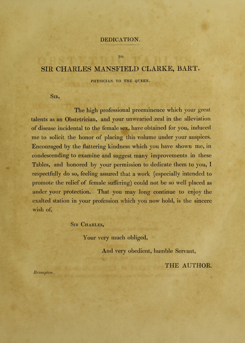 DEDICATION. TO SIR, CHARLES MANSFIELD CLARKE, BART. PHYSICIAN TO THE QUEEN. Sir, The high professional preeminence which your great talents as an Obstetrician, and your unwearied zeal in the alleviation of disease incidental to the female sex, have obtained for you, induced me to solicit the honor of placing this volume under your auspices. Encouraged by the flattering kindness which you have shown me, in condescending to examine and suggest many improvements in these Tables, and honored by your permission to dedicate them to you, I respectfully do so, feeling assured that a work (especially intended to promote the relief of female suffering) could not be so well placed as under your protection. That you may long continue to enjoy the exalted station in your profession which you now hold, is the sincere wish of, Sir Charles, Your very much obliged, And very obedient, humble Servant, Brompton. THE AUTHOR.