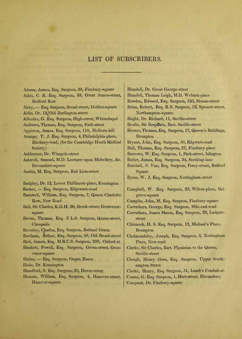 LIST OF SUBSCRIBERS. Adams, James, Esq. Surgeon, 39, Finsbury-square Aikin, C. R. Esq. Surgeon, 33, Great James-street, Bedford Row Airey, — Esq. Surgeon, Broad-street, Golden-square Aldis, Dr. 13^ Old Burlington-street Allender, G. Esq. Surgeon, High-street, Whitechapel Andrews, Thomas, Esq. Surgeon, Park-street Appleton, James, Esq. Surgeon, 110, Holbom-hill Armige, T. J. Esq. Surgeon, 4, Philadelphia-place, Hackney-road, (for the Cambridge Heath Medical Society) Ashburner, Dr. Wimpole-street Ashwell, Samuel, M.D. Lecturer upon Midwifery, &e. Devonshire-square Austin, M. Esq. Surgeon, Red Lion-street Badgley, Dr. 12, Lower Phillimore-place, Kensington Barker, — Esq. Surgeon, Edgeware-road Barnwell, William, Esq. Surgeon, 7, Queen Charlotte Row, New Road Bell, Sir Charles, K.G.H. 30, Brook-street, Grosvenor- square Bevan, Thomas, Esq. F.L.S. Surgeon, Queen-street, Cheapside Beverley, Charles, Esq. Surgeon, Bethnal Green Beetham, Arthur, Esq. Surgeon, 49, Old Broad-street Bird, James, Esq. M.R.C.S. Surgeon, 259, Oxford-st. Blackett, Powell, Esq. Surgeon, Green-street, Gros- venor-square Blaine, — Esq. Surgeon, Ongar, Essex Blake, Dr. Kennington Blandford, S. Esq. Surgeon, 20, Dover-street Bloxam, William, Esq. Surgeon, 4, Hanover-street, Hanover-square Blundell, Dr. Great George-street Blundell, Thomas Leigh, M.D. Woburn-place Bowden, Edward, Esq. Surgeon, 135, Sloane-street Brian, Robert, Esq. R.N. Surgeon, 13, Spencer-street, Northampton-square. Bright, Dr. Richard, 11, Saville-street Brodie, Sir Benjafnin, Bart. Saville-street Broster, Thomas, Esq. Surgeon, 17, Queen’s Buildings, Brompton Bryant, John, Esq. Surgeon, 50, Edgware-road Bull, Thomas, Esq. Surgeon, 27, Finsbury-place Burrows, W. Esq. Surgeon, 1, Park-street, Islington Butler, James, Esq. Surgeon, 34, Seething-lane Butchell, S. Van, Esq. Surgeon, Percy-street, Bedford Square Byam, W. J. Esq. Surgeon, Nottingham-street Campbell, W. Esq. Surgeon, 23, Wilton-place, Bel- grave-square Camplin, John, M. Esq. Surgeon, Finsbury-square Carruthers, George, Esq. Surgeon, Mile-end-road Carruthers, James Mason, Esq. Surgeon, 29, Ludgate- street Chinnock, H. S. Esq. Surgeon, 12, Michael’s Place, Brompton Cholmondeley, Joseph, Esq. Surgeon, 3, Nottingham Place, New-road Clarke, Sir Charles, Bart. Physician to the Queen, Saville-street Clough, Henry Gore, Esq. Surgeon, Upper South- ampton Street Clarke, Henry, Esq. Surgeon, 51, Lamb’s Conduit-st. Coates, G. Esq. Surgeon, 1, Hart-street, Bloomsbury Conquest, Dr. Finsbury-square