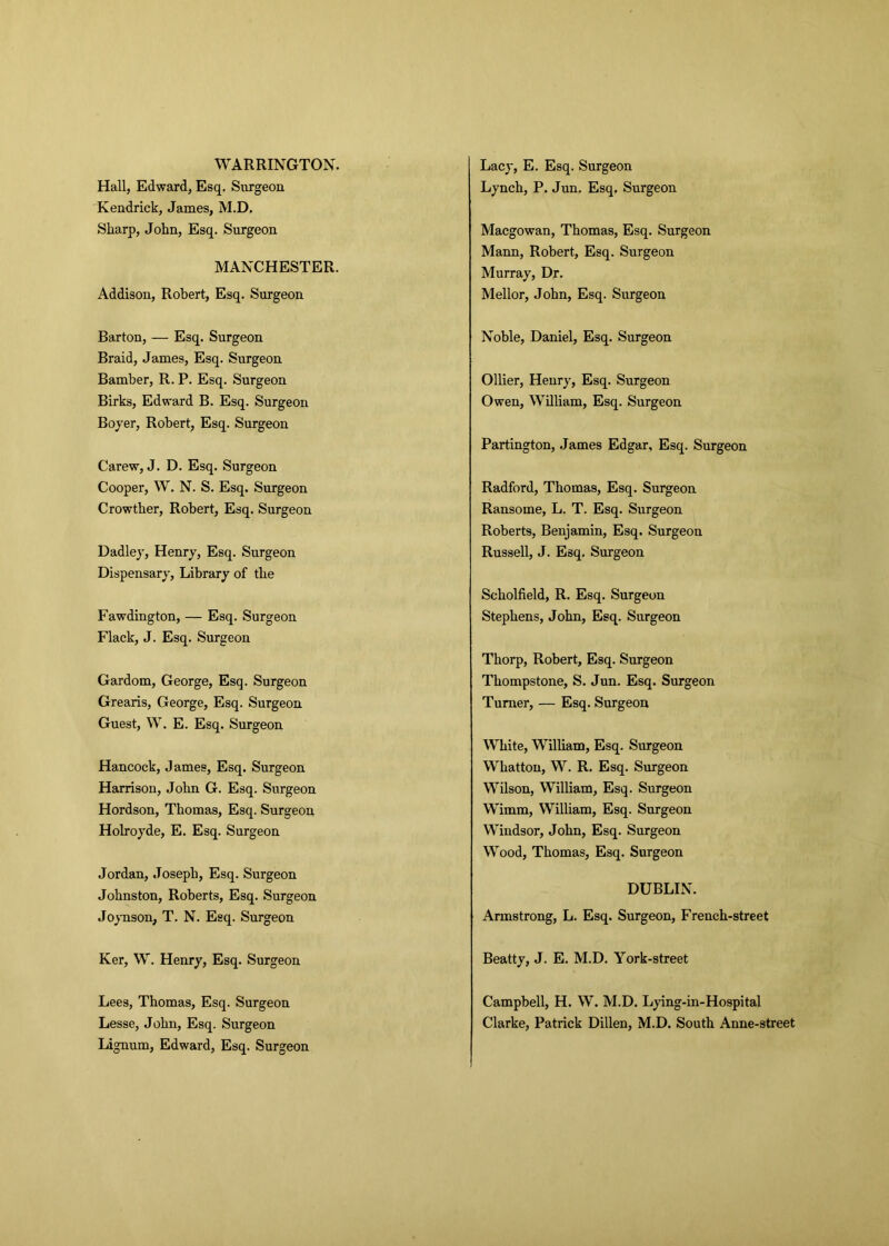 WARRINGTON. Hall, Edward, Esq. Surgeon Kendrick, James, M.D. Lacy, E. Esq. Surgeon Lynch, P. Jun. Esq. Surgeon Sharp, John, Esq. Surgeon MANCHESTER. Addison, Robert, Esq. Surgeon Macgowan, Thomas, Esq. Surgeon Mann, Robert, Esq. Surgeon Murray, Dr. Mellor, John, Esq. Surgeon Barton, — Esq. Surgeon Braid, James, Esq. Surgeon Noble, Daniel, Esq. Surgeon Bamber, R. P. Esq. Surgeon Birks, Edward B. Esq. Surgeon Boyer, Robert, Esq. Surgeon Ollier, Henry, Esq. Surgeon Owen, William, Esq. Surgeon Carew, J. D. Esq. Surgeon Partington, James Edgar, Esq. Surgeon Cooper, W. N. S. Esq. Surgeon Crowther, Robert, Esq. Surgeon Dadley, Henry, Esq. Surgeon Dispensary, Library of the Radford, Thomas, Esq. Surgeon Ransome, L. T. Esq. Surgeon Roberts, Benjamin, Esq. Surgeon Russell, J. Esq. Surgeon Fawdington, — Esq. Surgeon Flack, J. Esq. Surgeon Scholfield, R. Esq. Surgeon Stephens, John, Esq. Surgeon Gardom, George, Esq. Surgeon Grearis, George, Esq. Surgeon Guest, W. E. Esq. Surgeon Thorp, Robert, Esq. Surgeon Thompstone, S. Jun. Esq. Surgeon Turner, — Esq. Surgeon Hancock, James, Esq. Surgeon Harrison, John G. Esq. Surgeon Hordson, Thomas, Esq. Surgeon Holroyde, E. Esq. Surgeon Jordan, Joseph, Esq. Surgeon White, William, Esq. Surgeon Wliattou, W. R. Esq. Surgeon Wilson, William, Esq. Surgeon Wimm, William, Esq. Surgeon Windsor, John, Esq. Surgeon Wood, Thomas, Esq. Surgeon Johnston, Roberts, Esq. Surgeon Joynson, T. N. Esq. Surgeon DUBLIN. Armstrong, L. Esq. Surgeon, French-street Ker, W. Henry, Esq. Surgeon Beatty, J. E. M.D. York-street Lees, Thomas, Esq. Surgeon Lesse, John, Esq. Surgeon Lignum, Edward, Esq. Surgeon Campbell, H. W. M.D. Lying-in-Hospital Clarke, Patrick Dillen, M.D. South Anne-street